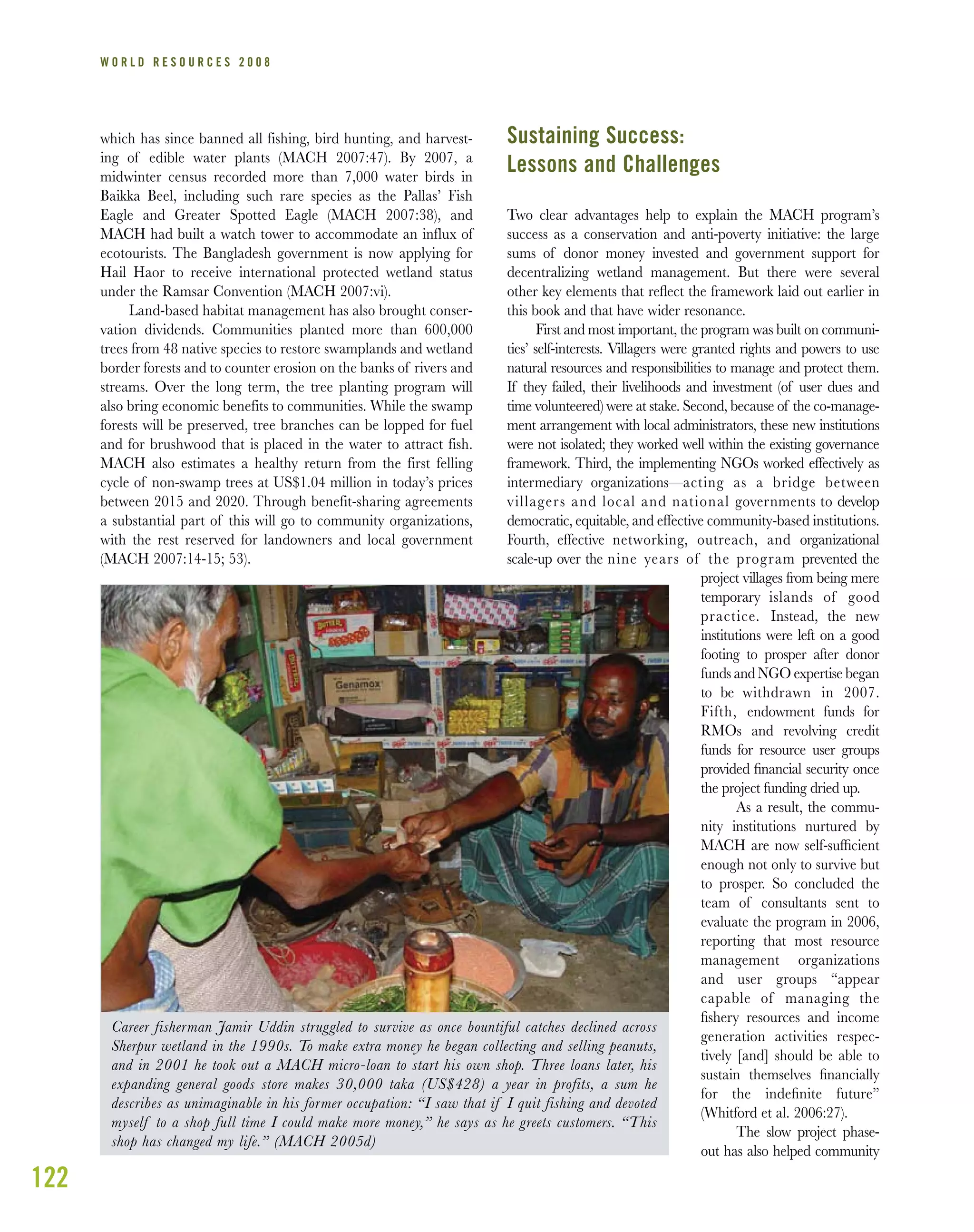 122
W O R L D R E S O U R C E S 2 0 0 8
which has since banned all fishing, bird hunting, and harvest-
ing of edible water plants (MACH 2007:47). By 2007, a
midwinter census recorded more than 7,000 water birds in
Baikka Beel, including such rare species as the Pallas’ Fish
Eagle and Greater Spotted Eagle (MACH 2007:38), and
MACH had built a watch tower to accommodate an influx of
ecotourists. The Bangladesh government is now applying for
Hail Haor to receive international protected wetland status
under the Ramsar Convention (MACH 2007:vi).
Land-based habitat management has also brought conser-
vation dividends. Communities planted more than 600,000
trees from 48 native species to restore swamplands and wetland
border forests and to counter erosion on the banks of rivers and
streams. Over the long term, the tree planting program will
also bring economic benefits to communities. While the swamp
forests will be preserved, tree branches can be lopped for fuel
and for brushwood that is placed in the water to attract fish.
MACH also estimates a healthy return from the first felling
cycle of non-swamp trees at US$1.04 million in today’s prices
between 2015 and 2020. Through benefit-sharing agreements
a substantial part of this will go to community organizations,
with the rest reserved for landowners and local government
(MACH 2007:14-15; 53).
Sustaining Success:
Lessons and Challenges
Two clear advantages help to explain the MACH program’s
success as a conservation and anti-poverty initiative: the large
sums of donor money invested and government support for
decentralizing wetland management. But there were several
other key elements that reﬂect the framework laid out earlier in
this book and that have wider resonance.
First and most important, the program was built on communi-
ties’ self-interests. Villagers were granted rights and powers to use
natural resources and responsibilities to manage and protect them.
If they failed, their livelihoods and investment (of user dues and
time volunteered) were at stake. Second, because of the co-manage-
ment arrangement with local administrators, these new institutions
were not isolated; they worked well within the existing governance
framework. Third, the implementing NGOs worked effectively as
intermediary organizations—acting as a bridge between
villagers and local and national governments to develop
democratic, equitable, and effective community-based institutions.
Fourth, effective networking, outreach, and organizational
scale-up over the nine years of the program prevented the
project villages from being mere
temporary islands of good
practice. Instead, the new
institutions were left on a good
footing to prosper after donor
funds and NGO expertise began
to be withdrawn in 2007.
Fifth, endowment funds for
RMOs and revolving credit
funds for resource user groups
provided ﬁnancial security once
the project funding dried up.
As a result, the commu-
nity institutions nurtured by
MACH are now self-sufﬁcient
enough not only to survive but
to prosper. So concluded the
team of consultants sent to
evaluate the program in 2006,
reporting that most resource
management organizations
and user groups “appear
capable of managing the
ﬁshery resources and income
generation activities respec-
tively [and] should be able to
sustain themselves ﬁnancially
for the indeﬁnite future”
(Whitford et al. 2006:27).
The slow project phase-
out has also helped community
Career fisherman Jamir Uddin struggled to survive as once bountiful catches declined across
Sherpur wetland in the 1990s. To make extra money he began collecting and selling peanuts,
and in 2001 he took out a MACH micro-loan to start his own shop. Three loans later, his
expanding general goods store makes 30,000 taka (US$428) a year in profits, a sum he
describes as unimaginable in his former occupation: “I saw that if I quit fishing and devoted
myself to a shop full time I could make more money,” he says as he greets customers. “This
shop has changed my life.” (MACH 2005d)
 