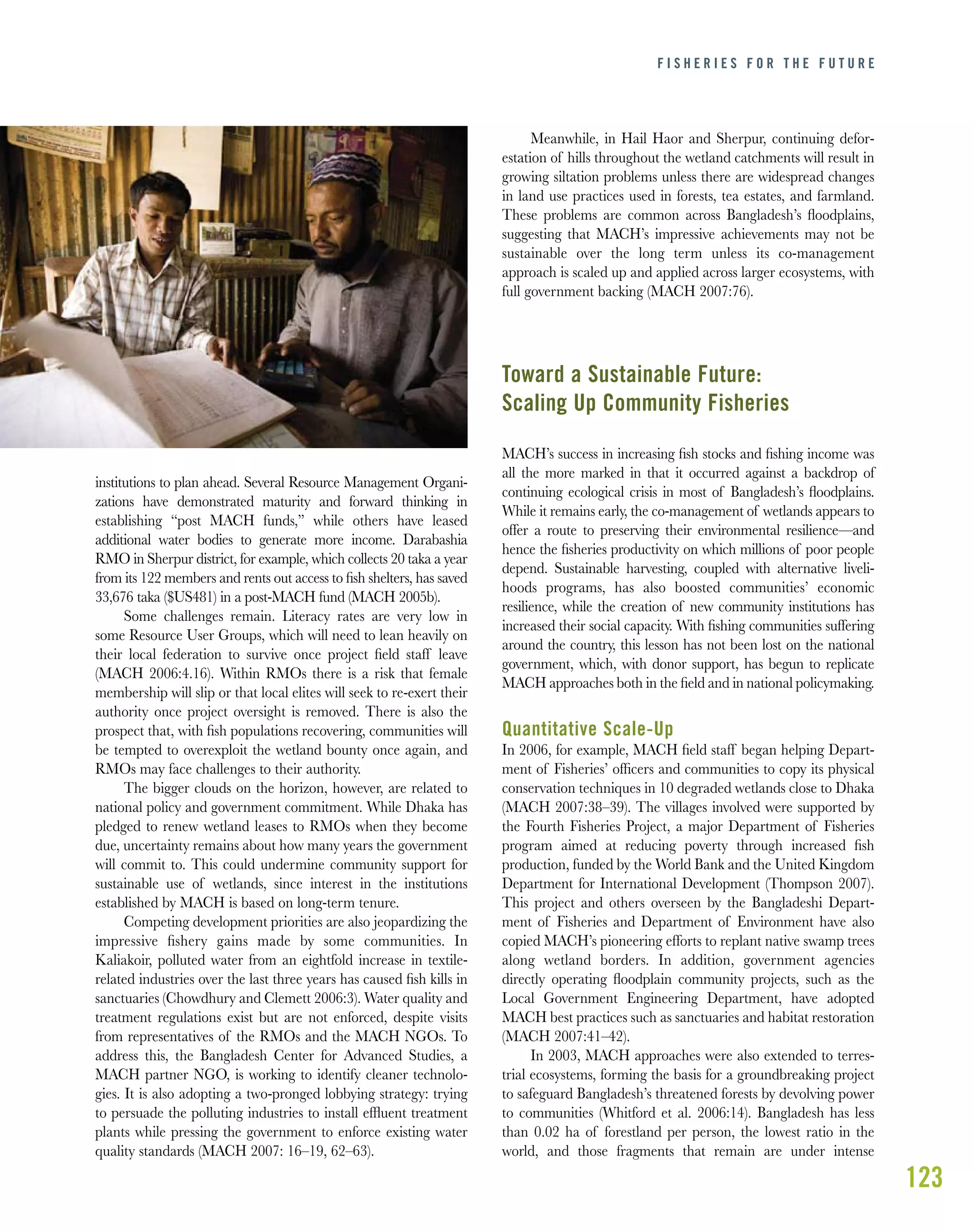123
institutions to plan ahead. Several Resource Management Organi-
zations have demonstrated maturity and forward thinking in
establishing “post MACH funds,” while others have leased
additional water bodies to generate more income. Darabashia
RMO in Sherpur district, for example, which collects 20 taka a year
from its 122 members and rents out access to ﬁsh shelters, has saved
33,676 taka ($US481) in a post-MACH fund (MACH 2005b).
Some challenges remain. Literacy rates are very low in
some Resource User Groups, which will need to lean heavily on
their local federation to survive once project ﬁeld staff leave
(MACH 2006:4.16). Within RMOs there is a risk that female
membership will slip or that local elites will seek to re-exert their
authority once project oversight is removed. There is also the
prospect that, with ﬁsh populations recovering, communities will
be tempted to overexploit the wetland bounty once again, and
RMOs may face challenges to their authority.
The bigger clouds on the horizon, however, are related to
national policy and government commitment. While Dhaka has
pledged to renew wetland leases to RMOs when they become
due, uncertainty remains about how many years the government
will commit to. This could undermine community support for
sustainable use of wetlands, since interest in the institutions
established by MACH is based on long-term tenure.
Competing development priorities are also jeopardizing the
impressive ﬁshery gains made by some communities. In
Kaliakoir, polluted water from an eightfold increase in textile-
related industries over the last three years has caused ﬁsh kills in
sanctuaries (Chowdhury and Clemett 2006:3). Water quality and
treatment regulations exist but are not enforced, despite visits
from representatives of the RMOs and the MACH NGOs. To
address this, the Bangladesh Center for Advanced Studies, a
MACH partner NGO, is working to identify cleaner technolo-
gies. It is also adopting a two-pronged lobbying strategy: trying
to persuade the polluting industries to install efﬂuent treatment
plants while pressing the government to enforce existing water
quality standards (MACH 2007: 16–19, 62–63).
Meanwhile, in Hail Haor and Sherpur, continuing defor-
estation of hills throughout the wetland catchments will result in
growing siltation problems unless there are widespread changes
in land use practices used in forests, tea estates, and farmland.
These problems are common across Bangladesh’s ﬂoodplains,
suggesting that MACH’s impressive achievements may not be
sustainable over the long term unless its co-management
approach is scaled up and applied across larger ecosystems, with
full government backing (MACH 2007:76).
Toward a Sustainable Future:
Scaling Up Community Fisheries
MACH’s success in increasing ﬁsh stocks and ﬁshing income was
all the more marked in that it occurred against a backdrop of
continuing ecological crisis in most of Bangladesh’s ﬂoodplains.
While it remains early, the co-management of wetlands appears to
offer a route to preserving their environmental resilience—and
hence the ﬁsheries productivity on which millions of poor people
depend. Sustainable harvesting, coupled with alternative liveli-
hoods programs, has also boosted communities’ economic
resilience, while the creation of new community institutions has
increased their social capacity. With ﬁshing communities suffering
around the country, this lesson has not been lost on the national
government, which, with donor support, has begun to replicate
MACH approaches both in the ﬁeld and in national policymaking.
Quantitative Scale-Up
In 2006, for example, MACH ﬁeld staff began helping Depart-
ment of Fisheries’ ofﬁcers and communities to copy its physical
conservation techniques in 10 degraded wetlands close to Dhaka
(MACH 2007:38–39). The villages involved were supported by
the Fourth Fisheries Project, a major Department of Fisheries
program aimed at reducing poverty through increased ﬁsh
production, funded by the World Bank and the United Kingdom
Department for International Development (Thompson 2007).
This project and others overseen by the Bangladeshi Depart-
ment of Fisheries and Department of Environment have also
copied MACH’s pioneering efforts to replant native swamp trees
along wetland borders. In addition, government agencies
directly operating ﬂoodplain community projects, such as the
Local Government Engineering Department, have adopted
MACH best practices such as sanctuaries and habitat restoration
(MACH 2007:41–42).
In 2003, MACH approaches were also extended to terres-
trial ecosystems, forming the basis for a groundbreaking project
to safeguard Bangladesh’s threatened forests by devolving power
to communities (Whitford et al. 2006:14). Bangladesh has less
than 0.02 ha of forestland per person, the lowest ratio in the
world, and those fragments that remain are under intense
F I S H E R I E S F O R T H E F U T U R E
 
