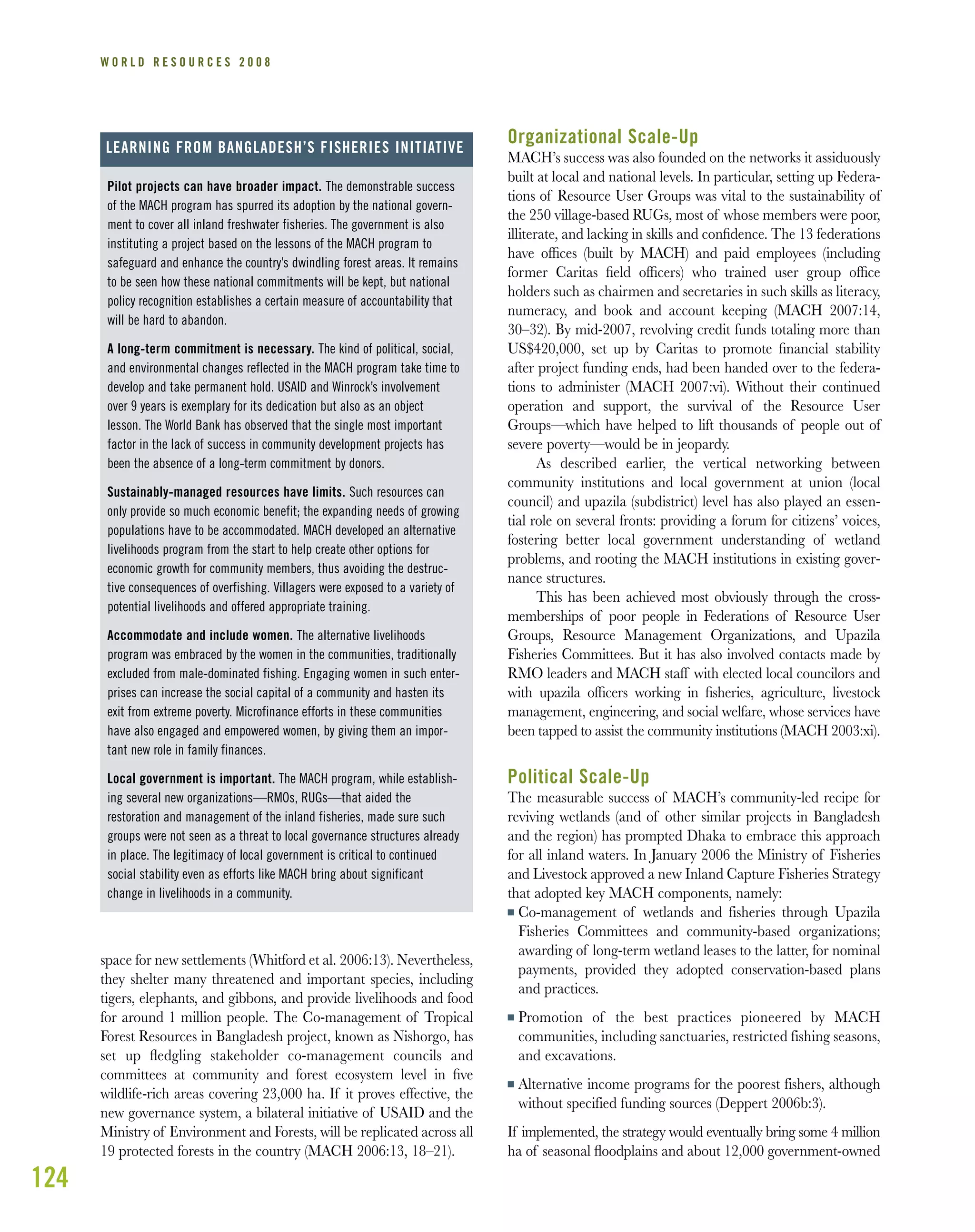 124
W O R L D R E S O U R C E S 2 0 0 8
pressure to provide timber, fuelwood, agricultural land, and
space for new settlements (Whitford et al. 2006:13). Nevertheless,
they shelter many threatened and important species, including
tigers, elephants, and gibbons, and provide livelihoods and food
for around 1 million people. The Co-management of Tropical
Forest Resources in Bangladesh project, known as Nishorgo, has
set up ﬂedgling stakeholder co-management councils and
committees at community and forest ecosystem level in ﬁve
wildlife-rich areas covering 23,000 ha. If it proves effective, the
new governance system, a bilateral initiative of USAID and the
Ministry of Environment and Forests, will be replicated across all
19 protected forests in the country (MACH 2006:13, 18–21).
Organizational Scale-Up
MACH’s success was also founded on the networks it assiduously
built at local and national levels. In particular, setting up Federa-
tions of Resource User Groups was vital to the sustainability of
the 250 village-based RUGs, most of whose members were poor,
illiterate, and lacking in skills and conﬁdence. The 13 federations
have ofﬁces (built by MACH) and paid employees (including
former Caritas ﬁeld ofﬁcers) who trained user group ofﬁce
holders such as chairmen and secretaries in such skills as literacy,
numeracy, and book and account keeping (MACH 2007:14,
30–32). By mid-2007, revolving credit funds totaling more than
US$420,000, set up by Caritas to promote ﬁnancial stability
after project funding ends, had been handed over to the federa-
tions to administer (MACH 2007:vi). Without their continued
operation and support, the survival of the Resource User
Groups—which have helped to lift thousands of people out of
severe poverty—would be in jeopardy.
As described earlier, the vertical networking between
community institutions and local government at union (local
council) and upazila (subdistrict) level has also played an essen-
tial role on several fronts: providing a forum for citizens’ voices,
fostering better local government understanding of wetland
problems, and rooting the MACH institutions in existing gover-
nance structures.
This has been achieved most obviously through the cross-
memberships of poor people in Federations of Resource User
Groups, Resource Management Organizations, and Upazila
Fisheries Committees. But it has also involved contacts made by
RMO leaders and MACH staff with elected local councilors and
with upazila ofﬁcers working in ﬁsheries, agriculture, livestock
management, engineering, and social welfare, whose services have
been tapped to assist the community institutions (MACH 2003:xi).
Political Scale-Up
The measurable success of MACH’s community-led recipe for
reviving wetlands (and of other similar projects in Bangladesh
and the region) has prompted Dhaka to embrace this approach
for all inland waters. In January 2006 the Ministry of Fisheries
and Livestock approved a new Inland Capture Fisheries Strategy
that adopted key MACH components, namely:
I Co-management of wetlands and fisheries through Upazila
Fisheries Committees and community-based organizations;
awarding of long-term wetland leases to the latter, for nominal
payments, provided they adopted conservation-based plans
and practices.
I Promotion of the best practices pioneered by MACH
communities, including sanctuaries, restricted fishing seasons,
and excavations.
I Alternative income programs for the poorest fishers, although
without specified funding sources (Deppert 2006b:3).
If implemented, the strategy would eventually bring some 4 million
ha of seasonal ﬂoodplains and about 12,000 government-owned
Pilot projects can have broader impact. The demonstrable success
of the MACH program has spurred its adoption by the national govern-
ment to cover all inland freshwater fisheries. The government is also
instituting a project based on the lessons of the MACH program to
safeguard and enhance the country’s dwindling forest areas. It remains
to be seen how these national commitments will be kept, but national
policy recognition establishes a certain measure of accountability that
will be hard to abandon.
A long-term commitment is necessary. The kind of political, social,
and environmental changes reflected in the MACH program take time to
develop and take permanent hold. USAID and Winrock’s involvement
over 9 years is exemplary for its dedication but also as an object
lesson. The World Bank has observed that the single most important
factor in the lack of success in community development projects has
been the absence of a long-term commitment by donors.
Sustainably-managed resources have limits. Such resources can
only provide so much economic benefit; the expanding needs of growing
populations have to be accommodated. MACH developed an alternative
livelihoods program from the start to help create other options for
economic growth for community members, thus avoiding the destruc-
tive consequences of overfishing. Villagers were exposed to a variety of
potential livelihoods and offered appropriate training.
Accommodate and include women. The alternative livelihoods
program was embraced by the women in the communities, traditionally
excluded from male-dominated fishing. Engaging women in such enter-
prises can increase the social capital of a community and hasten its
exit from extreme poverty. Microfinance efforts in these communities
have also engaged and empowered women, by giving them an impor-
tant new role in family finances.
Local government is important. The MACH program, while establish-
ing several new organizations—RMOs, RUGs—that aided the
restoration and management of the inland fisheries, made sure such
groups were not seen as a threat to local governance structures already
in place. The legitimacy of local government is critical to continued
social stability even as efforts like MACH bring about significant
change in livelihoods in a community.
LEARNING FROM BANGLADESH’S FISHERIES INITIATIVE
 