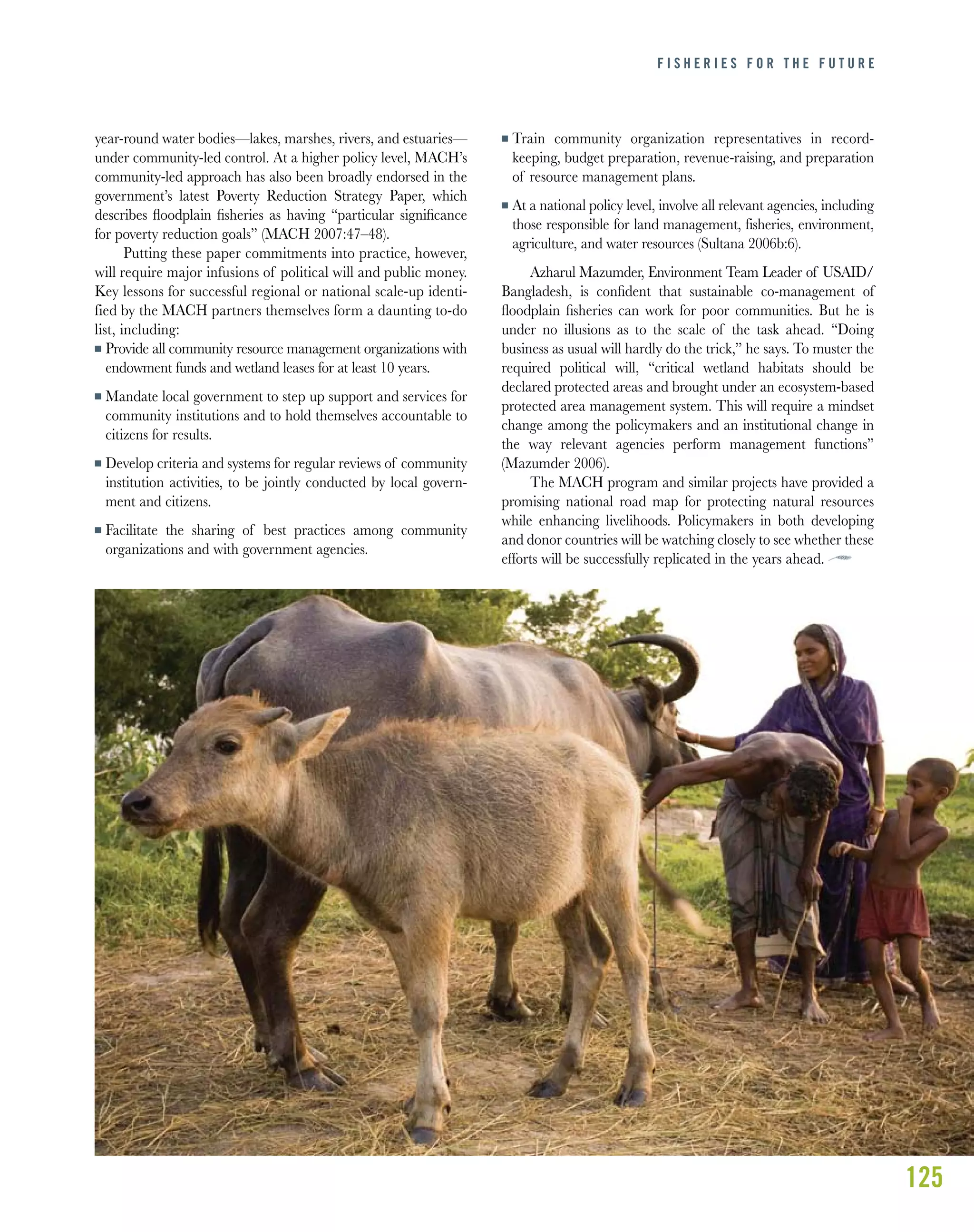 125
F I S H E R I E S F O R T H E F U T U R E
year-round water bodies—lakes, marshes, rivers, and estuaries—
under community-led control. At a higher policy level, MACH’s
community-led approach has also been broadly endorsed in the
government’s latest Poverty Reduction Strategy Paper, which
describes ﬂoodplain ﬁsheries as having “particular signiﬁcance
for poverty reduction goals” (MACH 2007:47–48).
Putting these paper commitments into practice, however,
will require major infusions of political will and public money.
Key lessons for successful regional or national scale-up identi-
fied by the MACH partners themselves form a daunting to-do
list, including:
I Provide all community resource management organizations with
endowment funds and wetland leases for at least 10 years.
I Mandate local government to step up support and services for
community institutions and to hold themselves accountable to
citizens for results.
I Develop criteria and systems for regular reviews of community
institution activities, to be jointly conducted by local govern-
ment and citizens.
I Facilitate the sharing of best practices among community
organizations and with government agencies.
I Train community organization representatives in record-
keeping, budget preparation, revenue-raising, and preparation
of resource management plans.
I At a national policy level, involve all relevant agencies, including
those responsible for land management, fisheries, environment,
agriculture, and water resources (Sultana 2006b:6).
Azharul Mazumder, Environment Team Leader of USAID/
Bangladesh, is conﬁdent that sustainable co-management of
ﬂoodplain ﬁsheries can work for poor communities. But he is
under no illusions as to the scale of the task ahead. “Doing
business as usual will hardly do the trick,” he says. To muster the
required political will, “critical wetland habitats should be
declared protected areas and brought under an ecosystem-based
protected area management system. This will require a mindset
change among the policymakers and an institutional change in
the way relevant agencies perform management functions”
(Mazumder 2006).
The MACH program and similar projects have provided a
promising national road map for protecting natural resources
while enhancing livelihoods. Policymakers in both developing
and donor countries will be watching closely to see whether these
efforts will be successfully replicated in the years ahead.
 