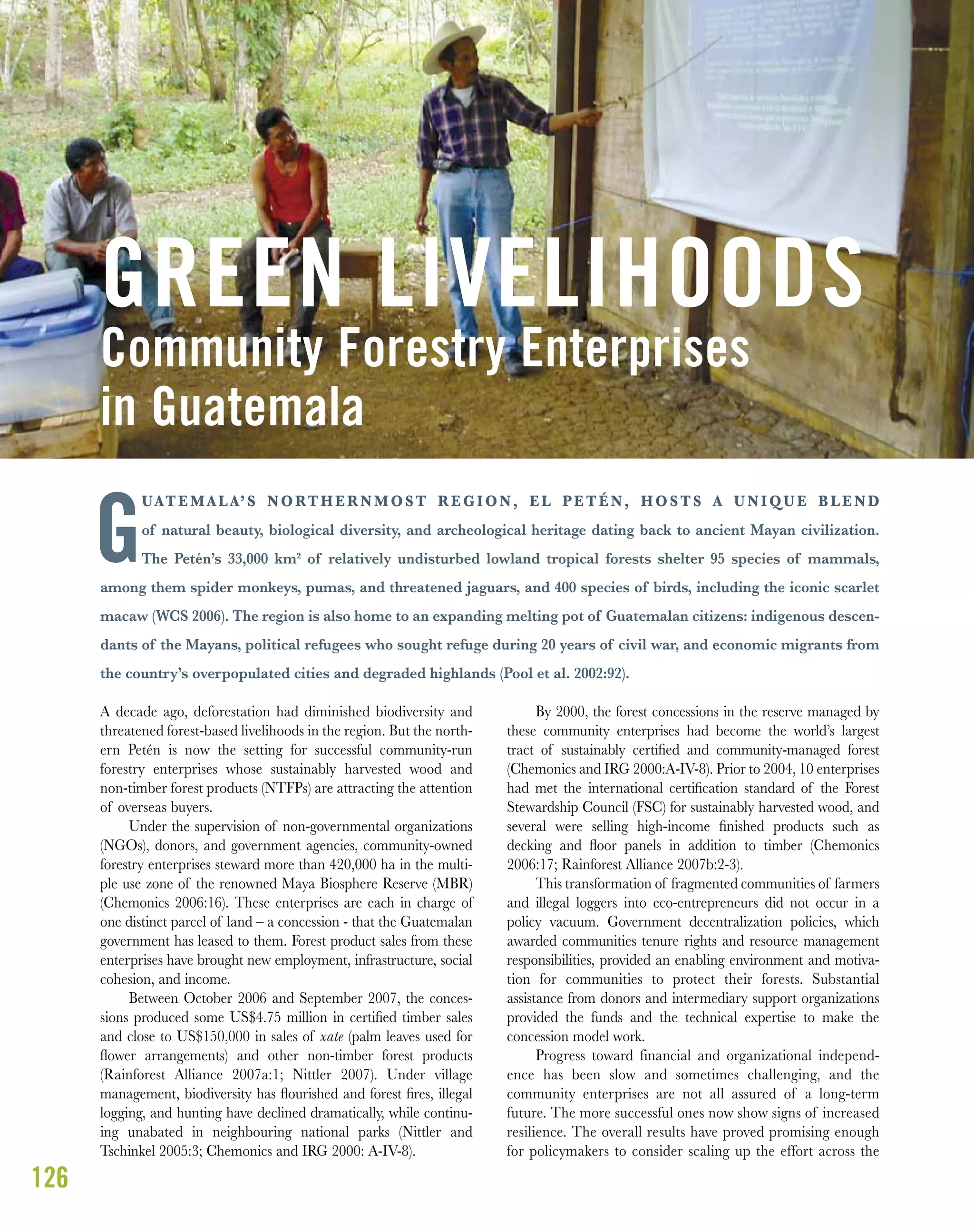 126
UATEMALA’S NORTHERNMOST REGION, EL PETÉN, HOSTS A UNIQUE BLEND
of natural beauty, biological diversity, and archeological heritage dating back to ancient Mayan civilization.
The Petén’s 33,000 km² of relatively undisturbed lowland tropical forests shelter 95 species of mammals,
among them spider monkeys, pumas, and threatened jaguars, and 400 species of birds, including the iconic scarlet
macaw (WCS 2006). The region is also home to an expanding melting pot of Guatemalan citizens: indigenous descen-
dants of the Mayans, political refugees who sought refuge during 20 years of civil war, and economic migrants from
the country’s overpopulated cities and degraded highlands (Pool et al. 2002:92).
A decade ago, deforestation had diminished biodiversity and
threatened forest-based livelihoods in the region. But the north-
ern Petén is now the setting for successful community-run
forestry enterprises whose sustainably harvested wood and
non-timber forest products (NTFPs) are attracting the attention
of overseas buyers.
Under the supervision of non-governmental organizations
(NGOs), donors, and government agencies, community-owned
forestry enterprises steward more than 420,000 ha in the multi-
ple use zone of the renowned Maya Biosphere Reserve (MBR)
(Chemonics 2006:16). These enterprises are each in charge of
one distinct parcel of land – a concession - that the Guatemalan
government has leased to them. Forest product sales from these
enterprises have brought new employment, infrastructure, social
cohesion, and income.
Between October 2006 and September 2007, the conces-
sions produced some US$4.75 million in certiﬁed timber sales
and close to US$150,000 in sales of xate (palm leaves used for
ﬂower arrangements) and other non-timber forest products
(Rainforest Alliance 2007a:1; Nittler 2007). Under village
management, biodiversity has ﬂourished and forest ﬁres, illegal
logging, and hunting have declined dramatically, while continu-
ing unabated in neighbouring national parks (Nittler and
Tschinkel 2005:3; Chemonics and IRG 2000: A-IV-8).
By 2000, the forest concessions in the reserve managed by
these community enterprises had become the world’s largest
tract of sustainably certiﬁed and community-managed forest
(Chemonics and IRG 2000:A-IV-8). Prior to 2004, 10 enterprises
had met the international certiﬁcation standard of the Forest
Stewardship Council (FSC) for sustainably harvested wood, and
several were selling high-income ﬁnished products such as
decking and ﬂoor panels in addition to timber (Chemonics
2006:17; Rainforest Alliance 2007b:2-3).
This transformation of fragmented communities of farmers
and illegal loggers into eco-entrepreneurs did not occur in a
policy vacuum. Government decentralization policies, which
awarded communities tenure rights and resource management
responsibilities, provided an enabling environment and motiva-
tion for communities to protect their forests. Substantial
assistance from donors and intermediary support organizations
provided the funds and the technical expertise to make the
concession model work.
Progress toward financial and organizational independ-
ence has been slow and sometimes challenging, and the
community enterprises are not all assured of a long-term
future. The more successful ones now show signs of increased
resilience. The overall results have proved promising enough
for policymakers to consider scaling up the effort across the
Community Forestry Enterprises
in Guatemala
GREEN LIVELIHOODS
G
 