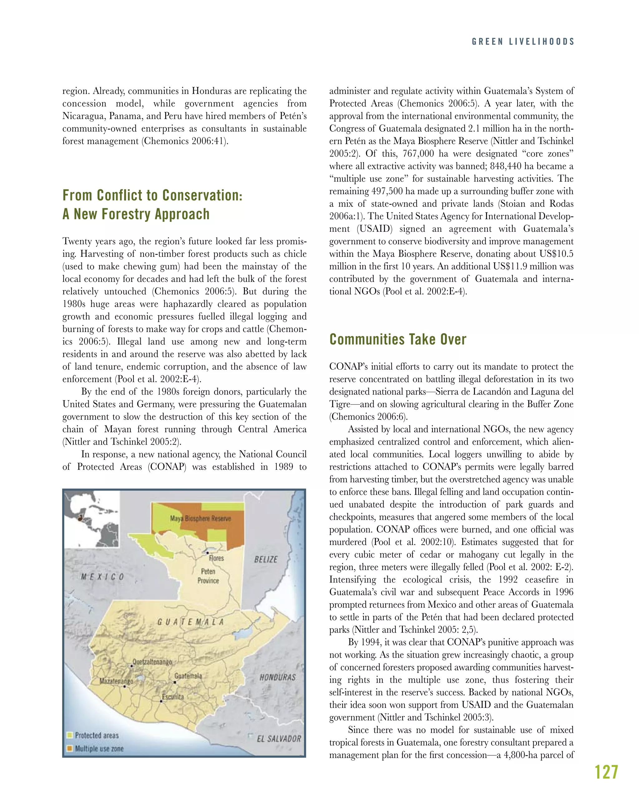 127
region. Already, communities in Honduras are replicating the
concession model, while government agencies from
Nicaragua, Panama, and Peru have hired members of Petén’s
community-owned enterprises as consultants in sustainable
forest management (Chemonics 2006:41).
From Conflict to Conservation:
A New Forestry Approach
Twenty years ago, the region’s future looked far less promis-
ing. Harvesting of non-timber forest products such as chicle
(used to make chewing gum) had been the mainstay of the
local economy for decades and had left the bulk of the forest
relatively untouched (Chemonics 2006:5). But during the
1980s huge areas were haphazardly cleared as population
growth and economic pressures fuelled illegal logging and
burning of forests to make way for crops and cattle (Chemon-
ics 2006:5). Illegal land use among new and long-term
residents in and around the reserve was also abetted by lack
of land tenure, endemic corruption, and the absence of law
enforcement (Pool et al. 2002:E-4).
By the end of the 1980s foreign donors, particularly the
United States and Germany, were pressuring the Guatemalan
government to slow the destruction of this key section of the
chain of Mayan forest running through Central America
(Nittler and Tschinkel 2005:2).
In response, a new national agency, the National Council
of Protected Areas (CONAP) was established in 1989 to
administer and regulate activity within Guatemala’s System of
Protected Areas (Chemonics 2006:5). A year later, with the
approval from the international environmental community, the
Congress of Guatemala designated 2.1 million ha in the north-
ern Petén as the Maya Biosphere Reserve (Nittler and Tschinkel
2005:2). Of this, 767,000 ha were designated “core zones”
where all extractive activity was banned; 848,440 ha became a
“multiple use zone” for sustainable harvesting activities. The
remaining 497,500 ha made up a surrounding buffer zone with
a mix of state-owned and private lands (Stoian and Rodas
2006a:1). The United States Agency for International Develop-
ment (USAID) signed an agreement with Guatemala’s
government to conserve biodiversity and improve management
within the Maya Biosphere Reserve, donating about US$10.5
million in the first 10 years. An additional US$11.9 million was
contributed by the government of Guatemala and interna-
tional NGOs (Pool et al. 2002:E-4).
Communities Take Over
CONAP’s initial efforts to carry out its mandate to protect the
reserve concentrated on battling illegal deforestation in its two
designated national parks—Sierra de Lacandón and Laguna del
Tigre—and on slowing agricultural clearing in the Buffer Zone
(Chemonics 2006:6).
Assisted by local and international NGOs, the new agency
emphasized centralized control and enforcement, which alien-
ated local communities. Local loggers unwilling to abide by
restrictions attached to CONAP’s permits were legally barred
from harvesting timber, but the overstretched agency was unable
to enforce these bans. Illegal felling and land occupation contin-
ued unabated despite the introduction of park guards and
checkpoints, measures that angered some members of the local
population. CONAP ofﬁces were burned, and one ofﬁcial was
murdered (Pool et al. 2002:10). Estimates suggested that for
every cubic meter of cedar or mahogany cut legally in the
region, three meters were illegally felled (Pool et al. 2002: E-2).
Intensifying the ecological crisis, the 1992 ceaseﬁre in
Guatemala’s civil war and subsequent Peace Accords in 1996
prompted returnees from Mexico and other areas of Guatemala
to settle in parts of the Petén that had been declared protected
parks (Nittler and Tschinkel 2005: 2,5).
By 1994, it was clear that CONAP’s punitive approach was
not working. As the situation grew increasingly chaotic, a group
of concerned foresters proposed awarding communities harvest-
ing rights in the multiple use zone, thus fostering their
self-interest in the reserve’s success. Backed by national NGOs,
their idea soon won support from USAID and the Guatemalan
government (Nittler and Tschinkel 2005:3).
Since there was no model for sustainable use of mixed
tropical forests in Guatemala, one forestry consultant prepared a
management plan for the ﬁrst concession—a 4,800-ha parcel of
G R E E N L I V E L I H O O D S
 