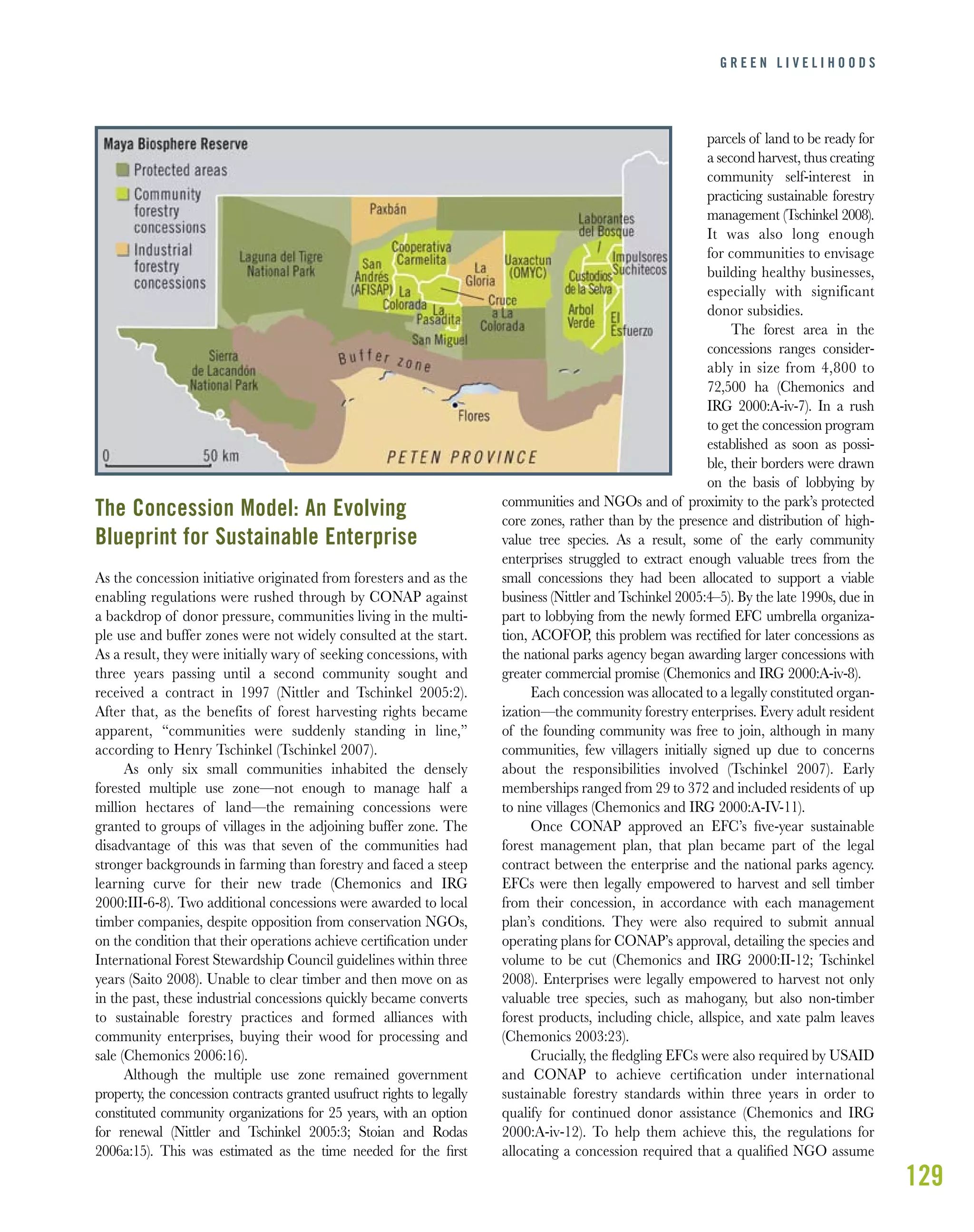 129
G R E E N L I V E L I H O O D S
The Concession Model: An Evolving
Blueprint for Sustainable Enterprise
As the concession initiative originated from foresters and as the
enabling regulations were rushed through by CONAP against
a backdrop of donor pressure, communities living in the multi-
ple use and buffer zones were not widely consulted at the start.
As a result, they were initially wary of seeking concessions, with
three years passing until a second community sought and
received a contract in 1997 (Nittler and Tschinkel 2005:2).
After that, as the benefits of forest harvesting rights became
apparent, “communities were suddenly standing in line,”
according to Henry Tschinkel (Tschinkel 2007).
As only six small communities inhabited the densely
forested multiple use zone—not enough to manage half a
million hectares of land—the remaining concessions were
granted to groups of villages in the adjoining buffer zone. The
disadvantage of this was that seven of the communities had
stronger backgrounds in farming than forestry and faced a steep
learning curve for their new trade (Chemonics and IRG
2000:III-6-8). Two additional concessions were awarded to local
timber companies, despite opposition from conservation NGOs,
on the condition that their operations achieve certiﬁcation under
International Forest Stewardship Council guidelines within three
years (Saito 2008). Unable to clear timber and then move on as
in the past, these industrial concessions quickly became converts
to sustainable forestry practices and formed alliances with
community enterprises, buying their wood for processing and
sale (Chemonics 2006:16).
Although the multiple use zone remained government
property, the concession contracts granted usufruct rights to legally
constituted community organizations for 25 years, with an option
for renewal (Nittler and Tschinkel 2005:3; Stoian and Rodas
2006a:15). This was estimated as the time needed for the ﬁrst
parcels of land to be ready for
a second harvest, thus creating
community self-interest in
practicing sustainable forestry
management (Tschinkel 2008).
It was also long enough
for communities to envisage
building healthy businesses,
especially with significant
donor subsidies.
The forest area in the
concessions ranges consider-
ably in size from 4,800 to
72,500 ha (Chemonics and
IRG 2000:A-iv-7). In a rush
to get the concession program
established as soon as possi-
ble, their borders were drawn
on the basis of lobbying by
communities and NGOs and of proximity to the park’s protected
core zones, rather than by the presence and distribution of high-
value tree species. As a result, some of the early community
enterprises struggled to extract enough valuable trees from the
small concessions they had been allocated to support a viable
business (Nittler and Tschinkel 2005:4–5). By the late 1990s, due in
part to lobbying from the newly formed EFC umbrella organiza-
tion, ACOFOP, this problem was rectiﬁed for later concessions as
the national parks agency began awarding larger concessions with
greater commercial promise (Chemonics and IRG 2000:A-iv-8).
Each concession was allocated to a legally constituted organ-
ization—the community forestry enterprises. Every adult resident
of the founding community was free to join, although in many
communities, few villagers initially signed up due to concerns
about the responsibilities involved (Tschinkel 2007). Early
memberships ranged from 29 to 372 and included residents of up
to nine villages (Chemonics and IRG 2000:A-IV-11).
Once CONAP approved an EFC’s ﬁve-year sustainable
forest management plan, that plan became part of the legal
contract between the enterprise and the national parks agency.
EFCs were then legally empowered to harvest and sell timber
from their concession, in accordance with each management
plan’s conditions. They were also required to submit annual
operating plans for CONAP’s approval, detailing the species and
volume to be cut (Chemonics and IRG 2000:II-12; Tschinkel
2008). Enterprises were legally empowered to harvest not only
valuable tree species, such as mahogany, but also non-timber
forest products, including chicle, allspice, and xate palm leaves
(Chemonics 2003:23).
Crucially, the ﬂedgling EFCs were also required by USAID
and CONAP to achieve certiﬁcation under international
sustainable forestry standards within three years in order to
qualify for continued donor assistance (Chemonics and IRG
2000:A-iv-12). To help them achieve this, the regulations for
allocating a concession required that a qualiﬁed NGO assume
 