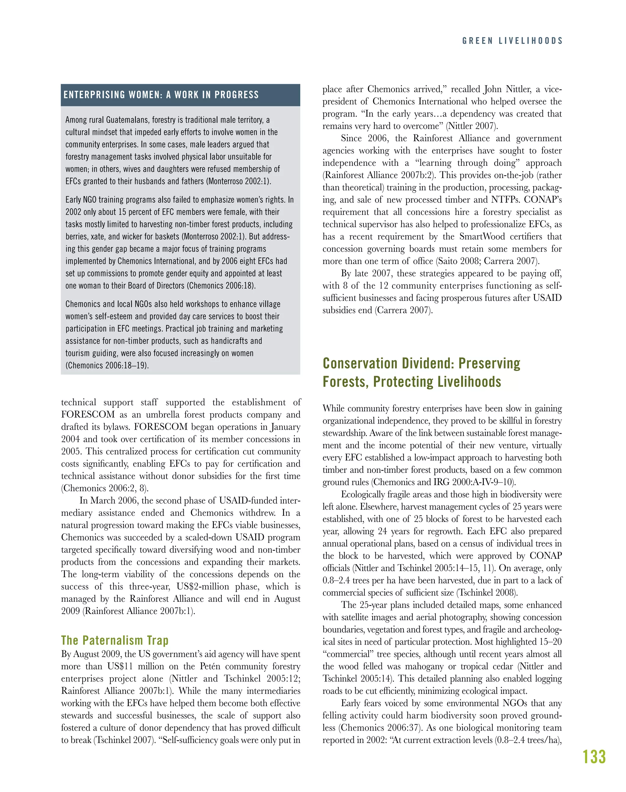 133
technical support staff supported the establishment of
FORESCOM as an umbrella forest products company and
drafted its bylaws. FORESCOM began operations in January
2004 and took over certiﬁcation of its member concessions in
2005. This centralized process for certiﬁcation cut community
costs signiﬁcantly, enabling EFCs to pay for certiﬁcation and
technical assistance without donor subsidies for the ﬁrst time
(Chemonics 2006:2, 8).
In March 2006, the second phase of USAID-funded inter-
mediary assistance ended and Chemonics withdrew. In a
natural progression toward making the EFCs viable businesses,
Chemonics was succeeded by a scaled-down USAID program
targeted speciﬁcally toward diversifying wood and non-timber
products from the concessions and expanding their markets.
The long-term viability of the concessions depends on the
success of this three-year, US$2-million phase, which is
managed by the Rainforest Alliance and will end in August
2009 (Rainforest Alliance 2007b:1).
The Paternalism Trap
By August 2009, the US government’s aid agency will have spent
more than US$11 million on the Petén community forestry
enterprises project alone (Nittler and Tschinkel 2005:12;
Rainforest Alliance 2007b:1). While the many intermediaries
working with the EFCs have helped them become both effective
stewards and successful businesses, the scale of support also
fostered a culture of donor dependency that has proved difﬁcult
to break (Tschinkel 2007). “Self-sufﬁciency goals were only put in
place after Chemonics arrived,” recalled John Nittler, a vice-
president of Chemonics International who helped oversee the
program. “In the early years…a dependency was created that
remains very hard to overcome” (Nittler 2007).
Since 2006, the Rainforest Alliance and government
agencies working with the enterprises have sought to foster
independence with a “learning through doing” approach
(Rainforest Alliance 2007b:2). This provides on-the-job (rather
than theoretical) training in the production, processing, packag-
ing, and sale of new processed timber and NTFPs. CONAP’s
requirement that all concessions hire a forestry specialist as
technical supervisor has also helped to professionalize EFCs, as
has a recent requirement by the SmartWood certiﬁers that
concession governing boards must retain some members for
more than one term of ofﬁce (Saito 2008; Carrera 2007).
By late 2007, these strategies appeared to be paying off,
with 8 of the 12 community enterprises functioning as self-
sufﬁcient businesses and facing prosperous futures after USAID
subsidies end (Carrera 2007).
Conservation Dividend: Preserving
Forests, Protecting Livelihoods
While community forestry enterprises have been slow in gaining
organizational independence, they proved to be skillful in forestry
stewardship. Aware of the link between sustainable forest manage-
ment and the income potential of their new venture, virtually
every EFC established a low-impact approach to harvesting both
timber and non-timber forest products, based on a few common
ground rules (Chemonics and IRG 2000:A-IV-9–10).
Ecologically fragile areas and those high in biodiversity were
left alone. Elsewhere, harvest management cycles of 25 years were
established, with one of 25 blocks of forest to be harvested each
year, allowing 24 years for regrowth. Each EFC also prepared
annual operational plans, based on a census of individual trees in
the block to be harvested, which were approved by CONAP
ofﬁcials (Nittler and Tschinkel 2005:14–15, 11). On average, only
0.8–2.4 trees per ha have been harvested, due in part to a lack of
commercial species of sufﬁcient size (Tschinkel 2008).
The 25-year plans included detailed maps, some enhanced
with satellite images and aerial photography, showing concession
boundaries, vegetation and forest types, and fragile and archeolog-
ical sites in need of particular protection. Most highlighted 15–20
“commercial” tree species, although until recent years almost all
the wood felled was mahogany or tropical cedar (Nittler and
Tschinkel 2005:14). This detailed planning also enabled logging
roads to be cut efﬁciently, minimizing ecological impact.
Early fears voiced by some environmental NGOs that any
felling activity could harm biodiversity soon proved ground-
less (Chemonics 2006:37). As one biological monitoring team
reported in 2002: “At current extraction levels (0.8–2.4 trees/ha),
G R E E N L I V E L I H O O D S
Among rural Guatemalans, forestry is traditional male territory, a
cultural mindset that impeded early efforts to involve women in the
community enterprises. In some cases, male leaders argued that
forestry management tasks involved physical labor unsuitable for
women; in others, wives and daughters were refused membership of
EFCs granted to their husbands and fathers (Monterroso 2002:1).
Early NGO training programs also failed to emphasize women’s rights. In
2002 only about 15 percent of EFC members were female, with their
tasks mostly limited to harvesting non-timber forest products, including
berries, xate, and wicker for baskets (Monterroso 2002:1). But address-
ing this gender gap became a major focus of training programs
implemented by Chemonics International, and by 2006 eight EFCs had
set up commissions to promote gender equity and appointed at least
one woman to their Board of Directors (Chemonics 2006:18).
Chemonics and local NGOs also held workshops to enhance village
women’s self-esteem and provided day care services to boost their
participation in EFC meetings. Practical job training and marketing
assistance for non-timber products, such as handicrafts and
tourism guiding, were also focused increasingly on women
(Chemonics 2006:18–19).
ENTERPRISING WOMEN: A WORK IN PROGRESS
 