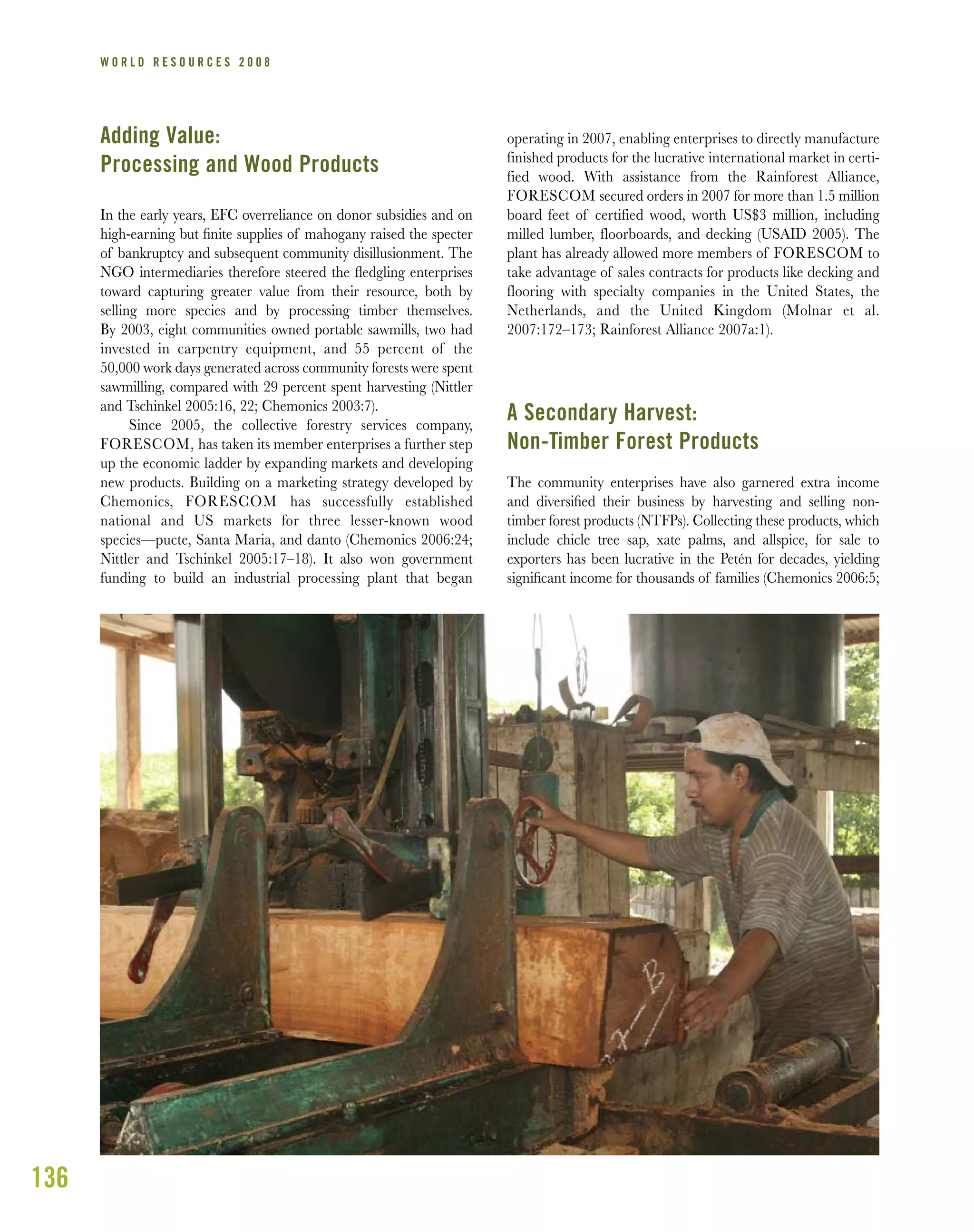 136
W O R L D R E S O U R C E S 2 0 0 8
Adding Value:
Processing and Wood Products
In the early years, EFC overreliance on donor subsidies and on
high-earning but ﬁnite supplies of mahogany raised the specter
of bankruptcy and subsequent community disillusionment. The
NGO intermediaries therefore steered the ﬂedgling enterprises
toward capturing greater value from their resource, both by
selling more species and by processing timber themselves.
By 2003, eight communities owned portable sawmills, two had
invested in carpentry equipment, and 55 percent of the
50,000 work days generated across community forests were spent
sawmilling, compared with 29 percent spent harvesting (Nittler
and Tschinkel 2005:16, 22; Chemonics 2003:7).
Since 2005, the collective forestry services company,
FORESCOM, has taken its member enterprises a further step
up the economic ladder by expanding markets and developing
new products. Building on a marketing strategy developed by
Chemonics, FORESCOM has successfully established
national and US markets for three lesser-known wood
species—pucte, Santa Maria, and danto (Chemonics 2006:24;
Nittler and Tschinkel 2005:17–18). It also won government
funding to build an industrial processing plant that began
operating in 2007, enabling enterprises to directly manufacture
finished products for the lucrative international market in certi-
fied wood. With assistance from the Rainforest Alliance,
FORESCOM secured orders in 2007 for more than 1.5 million
board feet of certified wood, worth US$3 million, including
milled lumber, floorboards, and decking (USAID 2005). The
plant has already allowed more members of FORESCOM to
take advantage of sales contracts for products like decking and
flooring with specialty companies in the United States, the
Netherlands, and the United Kingdom (Molnar et al.
2007:172–173; Rainforest Alliance 2007a:1).
A Secondary Harvest:
Non-Timber Forest Products
The community enterprises have also garnered extra income
and diversiﬁed their business by harvesting and selling non-
timber forest products (NTFPs). Collecting these products, which
include chicle tree sap, xate palms, and allspice, for sale to
exporters has been lucrative in the Petén for decades, yielding
signiﬁcant income for thousands of families (Chemonics 2006:5;
 