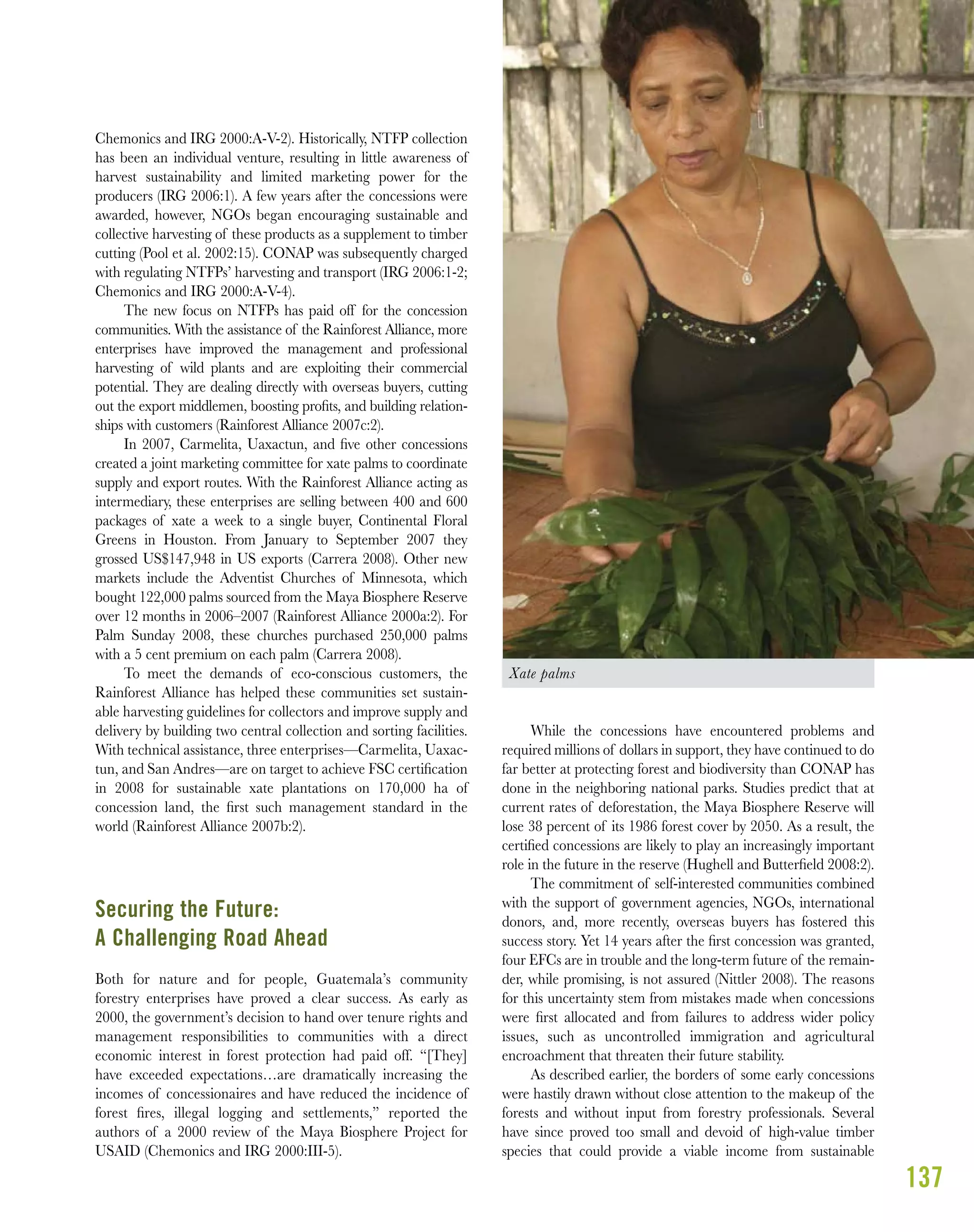 137
Chemonics and IRG 2000:A-V-2). Historically, NTFP collection
has been an individual venture, resulting in little awareness of
harvest sustainability and limited marketing power for the
producers (IRG 2006:1). A few years after the concessions were
awarded, however, NGOs began encouraging sustainable and
collective harvesting of these products as a supplement to timber
cutting (Pool et al. 2002:15). CONAP was subsequently charged
with regulating NTFPs’ harvesting and transport (IRG 2006:1-2;
Chemonics and IRG 2000:A-V-4).
The new focus on NTFPs has paid off for the concession
communities. With the assistance of the Rainforest Alliance, more
enterprises have improved the management and professional
harvesting of wild plants and are exploiting their commercial
potential. They are dealing directly with overseas buyers, cutting
out the export middlemen, boosting proﬁts, and building relation-
ships with customers (Rainforest Alliance 2007c:2).
In 2007, Carmelita, Uaxactun, and ﬁve other concessions
created a joint marketing committee for xate palms to coordinate
supply and export routes. With the Rainforest Alliance acting as
intermediary, these enterprises are selling between 400 and 600
packages of xate a week to a single buyer, Continental Floral
Greens in Houston. From January to September 2007 they
grossed US$147,948 in US exports (Carrera 2008). Other new
markets include the Adventist Churches of Minnesota, which
bought 122,000 palms sourced from the Maya Biosphere Reserve
over 12 months in 2006–2007 (Rainforest Alliance 2000a:2). For
Palm Sunday 2008, these churches purchased 250,000 palms
with a 5 cent premium on each palm (Carrera 2008).
To meet the demands of eco-conscious customers, the
Rainforest Alliance has helped these communities set sustain-
able harvesting guidelines for collectors and improve supply and
delivery by building two central collection and sorting facilities.
With technical assistance, three enterprises—Carmelita, Uaxac-
tun, and San Andres—are on target to achieve FSC certiﬁcation
in 2008 for sustainable xate plantations on 170,000 ha of
concession land, the ﬁrst such management standard in the
world (Rainforest Alliance 2007b:2).
Securing the Future:
A Challenging Road Ahead
Both for nature and for people, Guatemala’s community
forestry enterprises have proved a clear success. As early as
2000, the government’s decision to hand over tenure rights and
management responsibilities to communities with a direct
economic interest in forest protection had paid off. “[They]
have exceeded expectations…are dramatically increasing the
incomes of concessionaires and have reduced the incidence of
forest ﬁres, illegal logging and settlements,” reported the
authors of a 2000 review of the Maya Biosphere Project for
USAID (Chemonics and IRG 2000:III-5).
While the concessions have encountered problems and
required millions of dollars in support, they have continued to do
far better at protecting forest and biodiversity than CONAP has
done in the neighboring national parks. Studies predict that at
current rates of deforestation, the Maya Biosphere Reserve will
lose 38 percent of its 1986 forest cover by 2050. As a result, the
certiﬁed concessions are likely to play an increasingly important
role in the future in the reserve (Hughell and Butterﬁeld 2008:2).
The commitment of self-interested communities combined
with the support of government agencies, NGOs, international
donors, and, more recently, overseas buyers has fostered this
success story. Yet 14 years after the ﬁrst concession was granted,
four EFCs are in trouble and the long-term future of the remain-
der, while promising, is not assured (Nittler 2008). The reasons
for this uncertainty stem from mistakes made when concessions
were ﬁrst allocated and from failures to address wider policy
issues, such as uncontrolled immigration and agricultural
encroachment that threaten their future stability.
As described earlier, the borders of some early concessions
were hastily drawn without close attention to the makeup of the
forests and without input from forestry professionals. Several
have since proved too small and devoid of high-value timber
species that could provide a viable income from sustainable
Xate palms
 