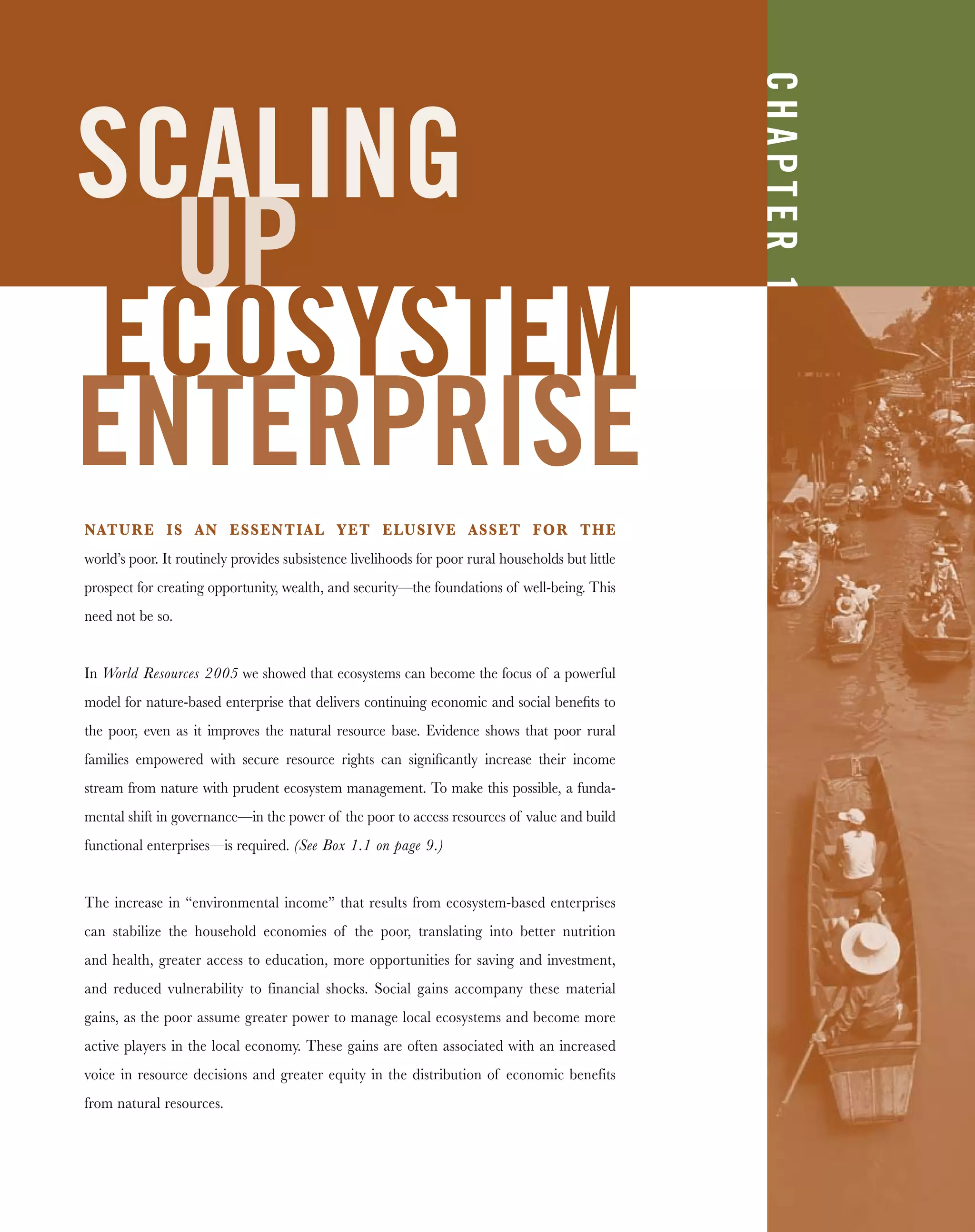 SCALING
UP
ECOSYSTEM
ENTERPRISE
NATURE IS AN ESSENTIAL YET ELUSIVE ASSET FOR THE
world’s poor. It routinely provides subsistence livelihoods for poor rural households but little
prospect for creating opportunity, wealth, and security—the foundations of well-being. This
need not be so.
In World Resources 2005 we showed that ecosystems can become the focus of a powerful
model for nature-based enterprise that delivers continuing economic and social beneﬁts to
the poor, even as it improves the natural resource base. Evidence shows that poor rural
families empowered with secure resource rights can signiﬁcantly increase their income
stream from nature with prudent ecosystem management. To make this possible, a funda-
mental shift in governance—in the power of the poor to access resources of value and build
functional enterprises—is required. (See Box 1.1 on page 9.)
The increase in “environmental income” that results from ecosystem-based enterprises
can stabilize the household economies of the poor, translating into better nutrition
and health, greater access to education, more opportunities for saving and investment,
and reduced vulnerability to financial shocks. Social gains accompany these material
gains, as the poor assume greater power to manage local ecosystems and become more
active players in the local economy. These gains are often associated with an increased
voice in resource decisions and greater equity in the distribution of economic benefits
from natural resources.
CHAPTER1
 