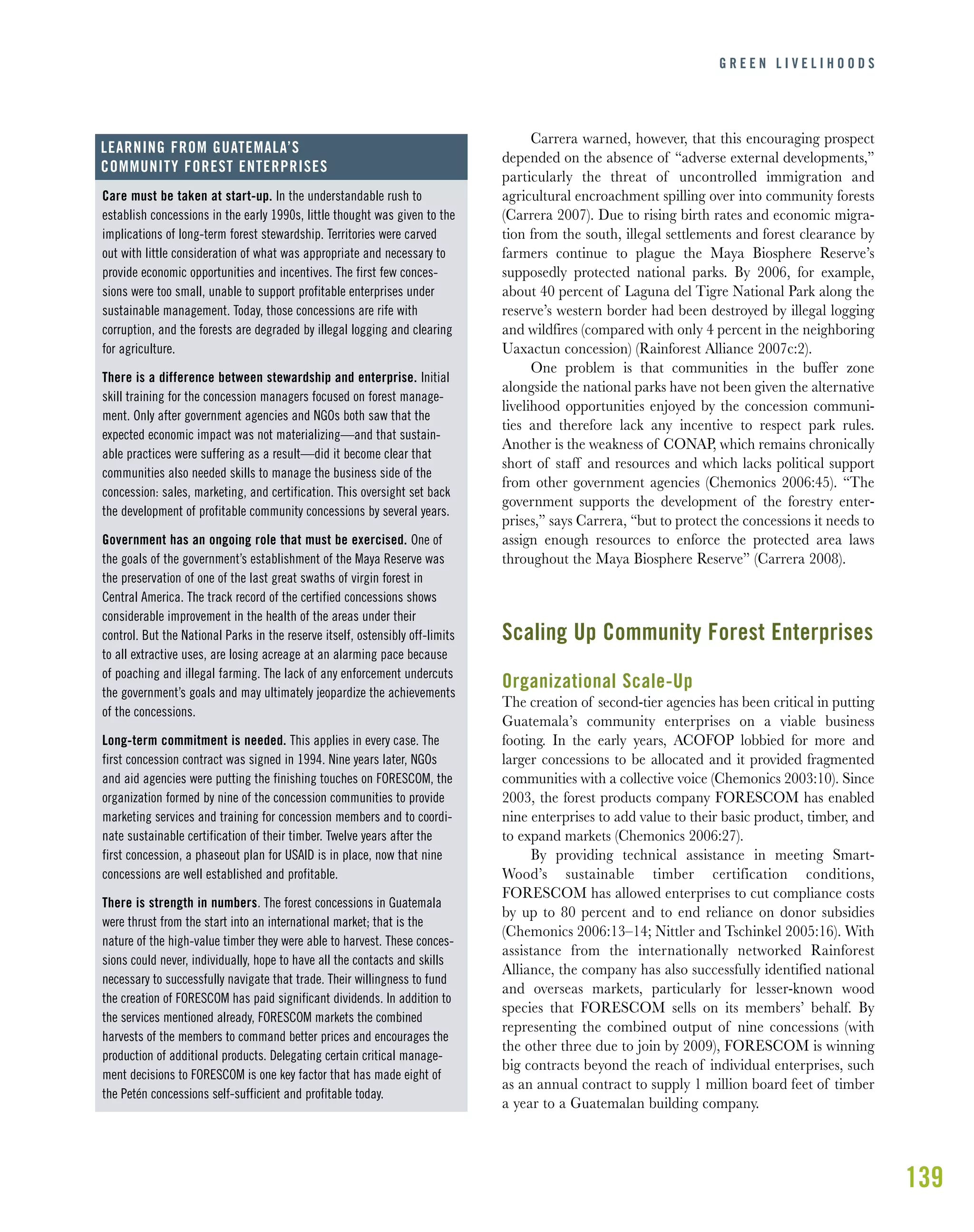 139
G R E E N L I V E L I H O O D S
Care must be taken at start-up. In the understandable rush to
establish concessions in the early 1990s, little thought was given to the
implications of long-term forest stewardship. Territories were carved
out with little consideration of what was appropriate and necessary to
provide economic opportunities and incentives. The first few conces-
sions were too small, unable to support profitable enterprises under
sustainable management. Today, those concessions are rife with
corruption, and the forests are degraded by illegal logging and clearing
for agriculture.
There is a difference between stewardship and enterprise. Initial
skill training for the concession managers focused on forest manage-
ment. Only after government agencies and NGOs both saw that the
expected economic impact was not materializing—and that sustain-
able practices were suffering as a result—did it become clear that
communities also needed skills to manage the business side of the
concession: sales, marketing, and certification. This oversight set back
the development of profitable community concessions by several years.
Government has an ongoing role that must be exercised. One of
the goals of the government’s establishment of the Maya Reserve was
the preservation of one of the last great swaths of virgin forest in
Central America. The track record of the certified concessions shows
considerable improvement in the health of the areas under their
control. But the National Parks in the reserve itself, ostensibly off-limits
to all extractive uses, are losing acreage at an alarming pace because
of poaching and illegal farming. The lack of any enforcement undercuts
the government’s goals and may ultimately jeopardize the achievements
of the concessions.
Long-term commitment is needed. This applies in every case. The
first concession contract was signed in 1994. Nine years later, NGOs
and aid agencies were putting the finishing touches on FORESCOM, the
organization formed by nine of the concession communities to provide
marketing services and training for concession members and to coordi-
nate sustainable certification of their timber. Twelve years after the
first concession, a phaseout plan for USAID is in place, now that nine
concessions are well established and profitable.
There is strength in numbers. The forest concessions in Guatemala
were thrust from the start into an international market; that is the
nature of the high-value timber they were able to harvest. These conces-
sions could never, individually, hope to have all the contacts and skills
necessary to successfully navigate that trade. Their willingness to fund
the creation of FORESCOM has paid significant dividends. In addition to
the services mentioned already, FORESCOM markets the combined
harvests of the members to command better prices and encourages the
production of additional products. Delegating certain critical manage-
ment decisions to FORESCOM is one key factor that has made eight of
the Petén concessions self-sufficient and profitable today.
LEARNING FROM GUATEMALA’S
COMMUNITY FOREST ENTERPRISES
Carrera warned, however, that this encouraging prospect
depended on the absence of “adverse external developments,”
particularly the threat of uncontrolled immigration and
agricultural encroachment spilling over into community forests
(Carrera 2007). Due to rising birth rates and economic migra-
tion from the south, illegal settlements and forest clearance by
farmers continue to plague the Maya Biosphere Reserve’s
supposedly protected national parks. By 2006, for example,
about 40 percent of Laguna del Tigre National Park along the
reserve’s western border had been destroyed by illegal logging
and wildfires (compared with only 4 percent in the neighboring
Uaxactun concession) (Rainforest Alliance 2007c:2).
One problem is that communities in the buffer zone
alongside the national parks have not been given the alternative
livelihood opportunities enjoyed by the concession communi-
ties and therefore lack any incentive to respect park rules.
Another is the weakness of CONAP, which remains chronically
short of staff and resources and which lacks political support
from other government agencies (Chemonics 2006:45). “The
government supports the development of the forestry enter-
prises,” says Carrera, “but to protect the concessions it needs to
assign enough resources to enforce the protected area laws
throughout the Maya Biosphere Reserve” (Carrera 2008).
Scaling Up Community Forest Enterprises
Organizational Scale-Up
The creation of second-tier agencies has been critical in putting
Guatemala’s community enterprises on a viable business
footing. In the early years, ACOFOP lobbied for more and
larger concessions to be allocated and it provided fragmented
communities with a collective voice (Chemonics 2003:10). Since
2003, the forest products company FORESCOM has enabled
nine enterprises to add value to their basic product, timber, and
to expand markets (Chemonics 2006:27).
By providing technical assistance in meeting Smart-
Wood’s sustainable timber certification conditions,
FORESCOM has allowed enterprises to cut compliance costs
by up to 80 percent and to end reliance on donor subsidies
(Chemonics 2006:13–14; Nittler and Tschinkel 2005:16). With
assistance from the internationally networked Rainforest
Alliance, the company has also successfully identified national
and overseas markets, particularly for lesser-known wood
species that FORESCOM sells on its members’ behalf. By
representing the combined output of nine concessions (with
the other three due to join by 2009), FORESCOM is winning
big contracts beyond the reach of individual enterprises, such
as an annual contract to supply 1 million board feet of timber
a year to a Guatemalan building company.
 