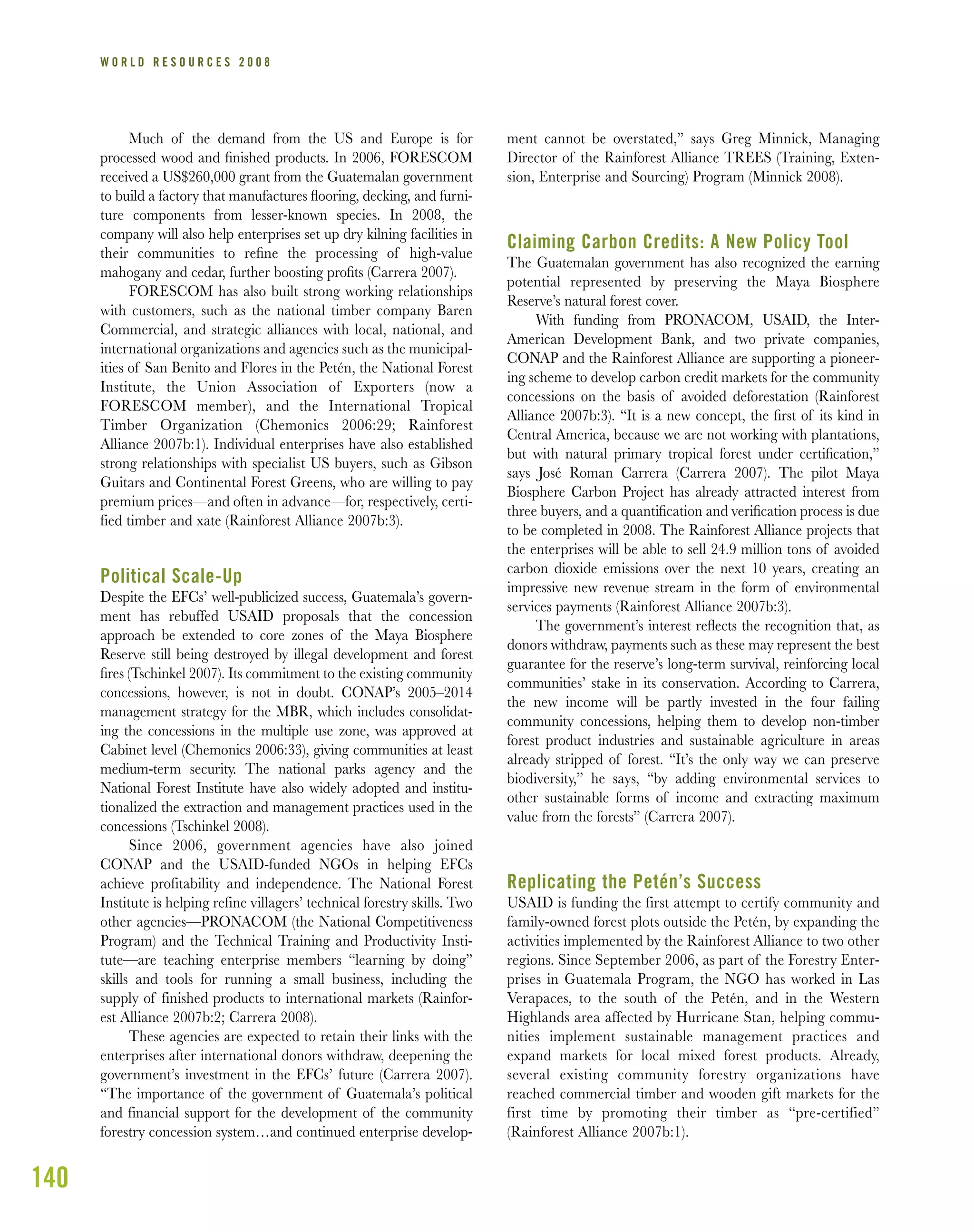 140
W O R L D R E S O U R C E S 2 0 0 8
Much of the demand from the US and Europe is for
processed wood and ﬁnished products. In 2006, FORESCOM
received a US$260,000 grant from the Guatemalan government
to build a factory that manufactures ﬂooring, decking, and furni-
ture components from lesser-known species. In 2008, the
company will also help enterprises set up dry kilning facilities in
their communities to reﬁne the processing of high-value
mahogany and cedar, further boosting proﬁts (Carrera 2007).
FORESCOM has also built strong working relationships
with customers, such as the national timber company Baren
Commercial, and strategic alliances with local, national, and
international organizations and agencies such as the municipal-
ities of San Benito and Flores in the Petén, the National Forest
Institute, the Union Association of Exporters (now a
FORESCOM member), and the International Tropical
Timber Organization (Chemonics 2006:29; Rainforest
Alliance 2007b:1). Individual enterprises have also established
strong relationships with specialist US buyers, such as Gibson
Guitars and Continental Forest Greens, who are willing to pay
premium prices—and often in advance—for, respectively, certi-
fied timber and xate (Rainforest Alliance 2007b:3).
Political Scale-Up
Despite the EFCs’ well-publicized success, Guatemala’s govern-
ment has rebuffed USAID proposals that the concession
approach be extended to core zones of the Maya Biosphere
Reserve still being destroyed by illegal development and forest
ﬁres (Tschinkel 2007). Its commitment to the existing community
concessions, however, is not in doubt. CONAP’s 2005–2014
management strategy for the MBR, which includes consolidat-
ing the concessions in the multiple use zone, was approved at
Cabinet level (Chemonics 2006:33), giving communities at least
medium-term security. The national parks agency and the
National Forest Institute have also widely adopted and institu-
tionalized the extraction and management practices used in the
concessions (Tschinkel 2008).
Since 2006, government agencies have also joined
CONAP and the USAID-funded NGOs in helping EFCs
achieve profitability and independence. The National Forest
Institute is helping refine villagers’ technical forestry skills. Two
other agencies—PRONACOM (the National Competitiveness
Program) and the Technical Training and Productivity Insti-
tute—are teaching enterprise members “learning by doing”
skills and tools for running a small business, including the
supply of finished products to international markets (Rainfor-
est Alliance 2007b:2; Carrera 2008).
These agencies are expected to retain their links with the
enterprises after international donors withdraw, deepening the
government’s investment in the EFCs’ future (Carrera 2007).
“The importance of the government of Guatemala’s political
and financial support for the development of the community
forestry concession system…and continued enterprise develop-
ment cannot be overstated,” says Greg Minnick, Managing
Director of the Rainforest Alliance TREES (Training, Exten-
sion, Enterprise and Sourcing) Program (Minnick 2008).
Claiming Carbon Credits: A New Policy Tool
The Guatemalan government has also recognized the earning
potential represented by preserving the Maya Biosphere
Reserve’s natural forest cover.
With funding from PRONACOM, USAID, the Inter-
American Development Bank, and two private companies,
CONAP and the Rainforest Alliance are supporting a pioneer-
ing scheme to develop carbon credit markets for the community
concessions on the basis of avoided deforestation (Rainforest
Alliance 2007b:3). “It is a new concept, the ﬁrst of its kind in
Central America, because we are not working with plantations,
but with natural primary tropical forest under certiﬁcation,”
says José Roman Carrera (Carrera 2007). The pilot Maya
Biosphere Carbon Project has already attracted interest from
three buyers, and a quantiﬁcation and veriﬁcation process is due
to be completed in 2008. The Rainforest Alliance projects that
the enterprises will be able to sell 24.9 million tons of avoided
carbon dioxide emissions over the next 10 years, creating an
impressive new revenue stream in the form of environmental
services payments (Rainforest Alliance 2007b:3).
The government’s interest reﬂects the recognition that, as
donors withdraw, payments such as these may represent the best
guarantee for the reserve’s long-term survival, reinforcing local
communities’ stake in its conservation. According to Carrera,
the new income will be partly invested in the four failing
community concessions, helping them to develop non-timber
forest product industries and sustainable agriculture in areas
already stripped of forest. “It’s the only way we can preserve
biodiversity,” he says, “by adding environmental services to
other sustainable forms of income and extracting maximum
value from the forests” (Carrera 2007).
Replicating the Petén’s Success
USAID is funding the first attempt to certify community and
family-owned forest plots outside the Petén, by expanding the
activities implemented by the Rainforest Alliance to two other
regions. Since September 2006, as part of the Forestry Enter-
prises in Guatemala Program, the NGO has worked in Las
Verapaces, to the south of the Petén, and in the Western
Highlands area affected by Hurricane Stan, helping commu-
nities implement sustainable management practices and
expand markets for local mixed forest products. Already,
several existing community forestry organizations have
reached commercial timber and wooden gift markets for the
first time by promoting their timber as “pre-certified”
(Rainforest Alliance 2007b:1).
 
