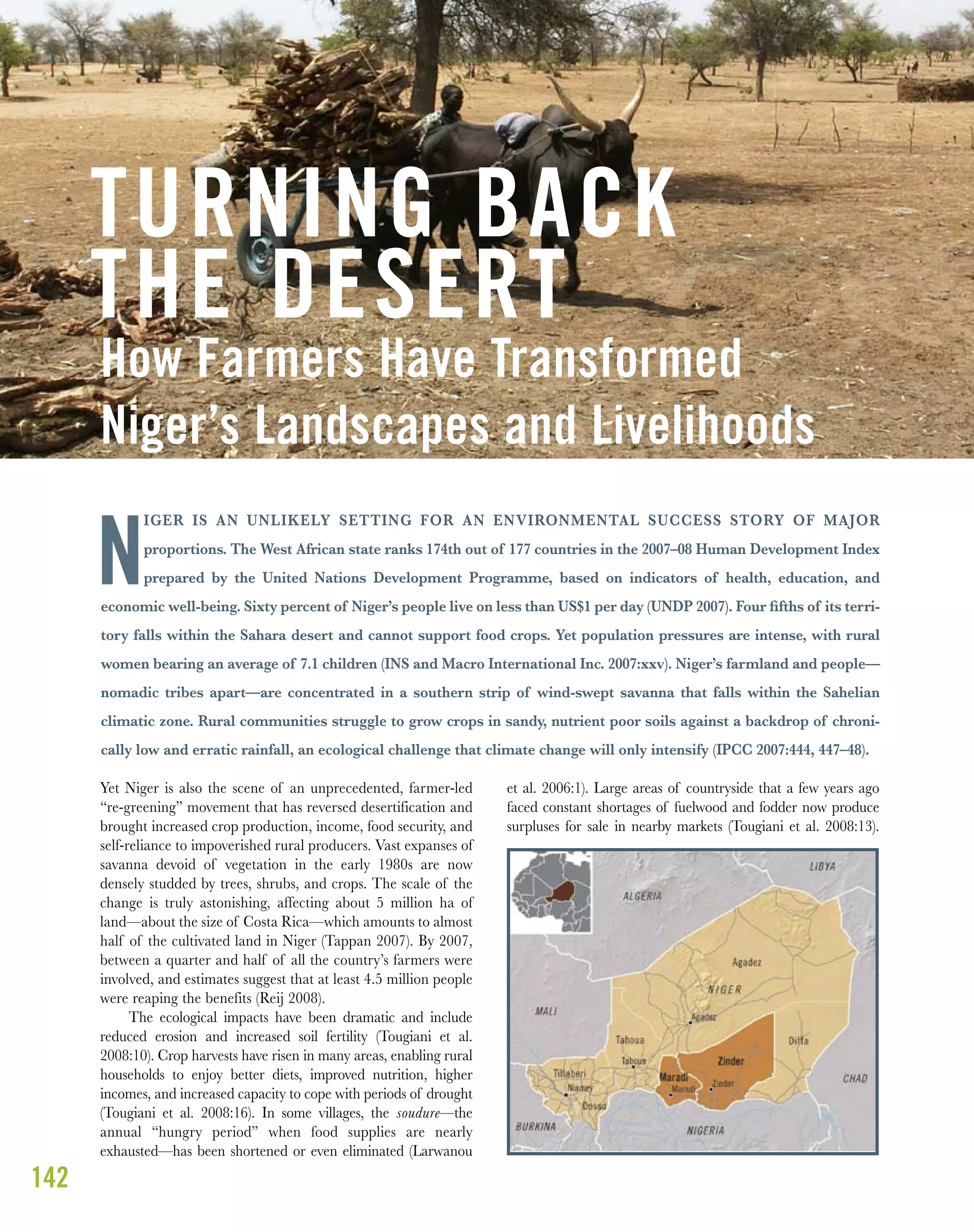 142
Yet Niger is also the scene of an unprecedented, farmer-led
“re-greening” movement that has reversed desertification and
brought increased crop production, income, food security, and
self-reliance to impoverished rural producers. Vast expanses of
savanna devoid of vegetation in the early 1980s are now
densely studded by trees, shrubs, and crops. The scale of the
change is truly astonishing, affecting about 5 million ha of
land—about the size of Costa Rica—which amounts to almost
half of the cultivated land in Niger (Tappan 2007). By 2007,
between a quarter and half of all the country’s farmers were
involved, and estimates suggest that at least 4.5 million people
were reaping the benefits (Reij 2008).
The ecological impacts have been dramatic and include
reduced erosion and increased soil fertility (Tougiani et al.
2008:10). Crop harvests have risen in many areas, enabling rural
households to enjoy better diets, improved nutrition, higher
incomes, and increased capacity to cope with periods of drought
(Tougiani et al. 2008:16). In some villages, the soudure—the
annual “hungry period” when food supplies are nearly
exhausted—has been shortened or even eliminated (Larwanou
et al. 2006:1). Large areas of countryside that a few years ago
faced constant shortages of fuelwood and fodder now produce
surpluses for sale in nearby markets (Tougiani et al. 2008:13).
How Farmers Have Transformed
Niger’s Landscapes and Livelihoods
TURNING BACK
THE DESERT
IGER IS AN UNLIKELY SETTING FOR AN ENVIRONMENTAL SUCCESS STORY OF MAJOR
proportions. The West African state ranks 174th out of 177 countries in the 2007–08 Human Development Index
prepared by the United Nations Development Programme, based on indicators of health, education, and
economic well-being. Sixty percent of Niger’s people live on less than US$1 per day (UNDP 2007). Four ﬁfths of its terri-
tory falls within the Sahara desert and cannot support food crops. Yet population pressures are intense, with rural
women bearing an average of 7.1 children (INS and Macro International Inc. 2007:xxv). Niger’s farmland and people—
nomadic tribes apart—are concentrated in a southern strip of wind-swept savanna that falls within the Sahelian
climatic zone. Rural communities struggle to grow crops in sandy, nutrient poor soils against a backdrop of chroni-
cally low and erratic rainfall, an ecological challenge that climate change will only intensify (IPCC 2007:444, 447–48).
N
 
