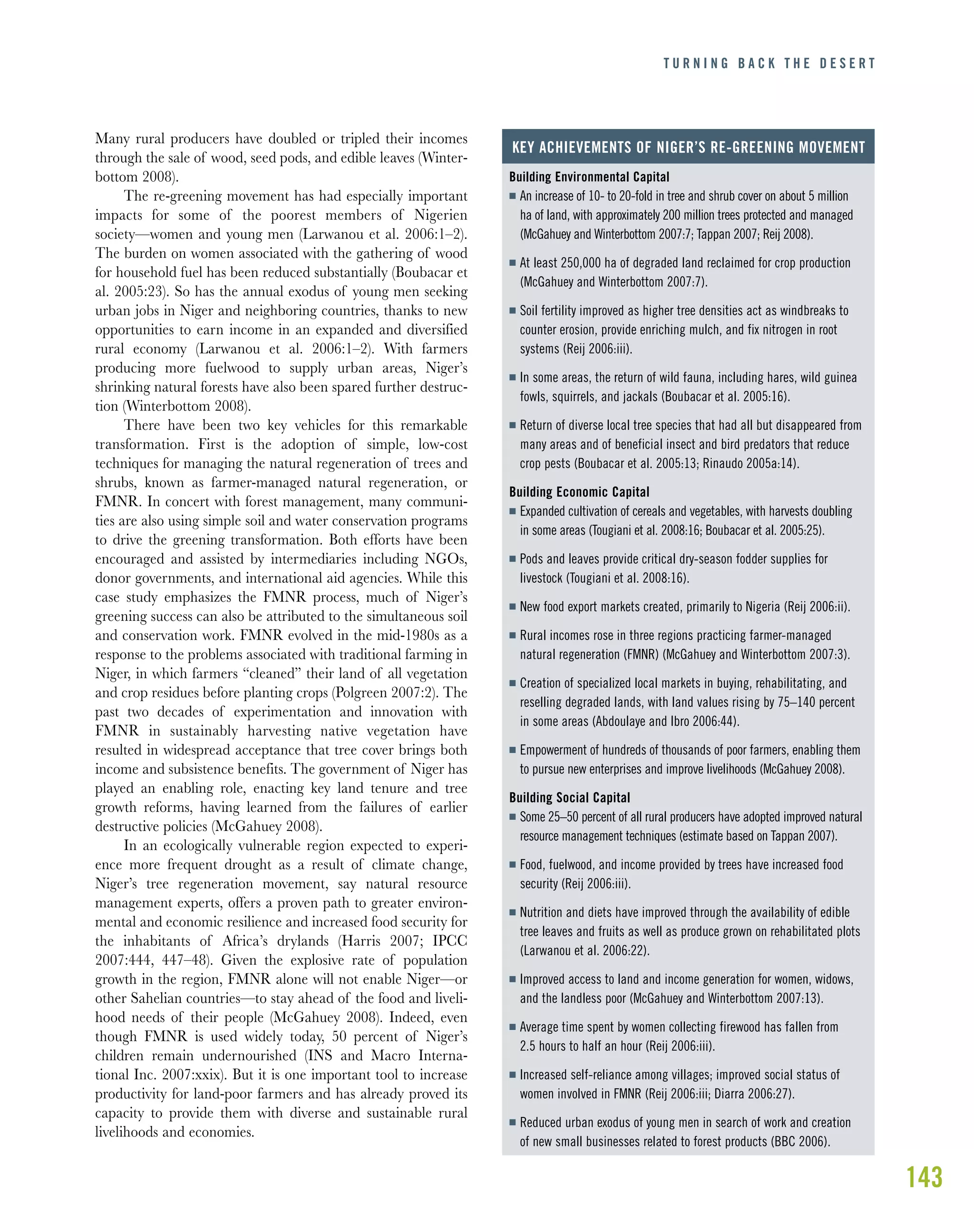 143
Many rural producers have doubled or tripled their incomes
through the sale of wood, seed pods, and edible leaves (Winter-
bottom 2008).
The re-greening movement has had especially important
impacts for some of the poorest members of Nigerien
society—women and young men (Larwanou et al. 2006:1–2).
The burden on women associated with the gathering of wood
for household fuel has been reduced substantially (Boubacar et
al. 2005:23). So has the annual exodus of young men seeking
urban jobs in Niger and neighboring countries, thanks to new
opportunities to earn income in an expanded and diversified
rural economy (Larwanou et al. 2006:1–2). With farmers
producing more fuelwood to supply urban areas, Niger’s
shrinking natural forests have also been spared further destruc-
tion (Winterbottom 2008).
There have been two key vehicles for this remarkable
transformation. First is the adoption of simple, low-cost
techniques for managing the natural regeneration of trees and
shrubs, known as farmer-managed natural regeneration, or
FMNR. In concert with forest management, many communi-
ties are also using simple soil and water conservation programs
to drive the greening transformation. Both efforts have been
encouraged and assisted by intermediaries including NGOs,
donor governments, and international aid agencies. While this
case study emphasizes the FMNR process, much of Niger’s
greening success can also be attributed to the simultaneous soil
and conservation work. FMNR evolved in the mid-1980s as a
response to the problems associated with traditional farming in
Niger, in which farmers “cleaned” their land of all vegetation
and crop residues before planting crops (Polgreen 2007:2). The
past two decades of experimentation and innovation with
FMNR in sustainably harvesting native vegetation have
resulted in widespread acceptance that tree cover brings both
income and subsistence benefits. The government of Niger has
played an enabling role, enacting key land tenure and tree
growth reforms, having learned from the failures of earlier
destructive policies (McGahuey 2008).
In an ecologically vulnerable region expected to experi-
ence more frequent drought as a result of climate change,
Niger’s tree regeneration movement, say natural resource
management experts, offers a proven path to greater environ-
mental and economic resilience and increased food security for
the inhabitants of Africa’s drylands (Harris 2007; IPCC
2007:444, 447–48). Given the explosive rate of population
growth in the region, FMNR alone will not enable Niger—or
other Sahelian countries—to stay ahead of the food and liveli-
hood needs of their people (McGahuey 2008). Indeed, even
though FMNR is used widely today, 50 percent of Niger’s
children remain undernourished (INS and Macro Interna-
tional Inc. 2007:xxix). But it is one important tool to increase
productivity for land-poor farmers and has already proved its
capacity to provide them with diverse and sustainable rural
livelihoods and economies.
T U R N I N G B A C K T H E D E S E R T
Building Environmental Capital
I An increase of 10- to 20-fold in tree and shrub cover on about 5 million
ha of land, with approximately 200 million trees protected and managed
(McGahuey and Winterbottom 2007:7; Tappan 2007; Reij 2008).
I At least 250,000 ha of degraded land reclaimed for crop production
(McGahuey and Winterbottom 2007:7).
I Soil fertility improved as higher tree densities act as windbreaks to
counter erosion, provide enriching mulch, and fix nitrogen in root
systems (Reij 2006:iii).
I In some areas, the return of wild fauna, including hares, wild guinea
fowls, squirrels, and jackals (Boubacar et al. 2005:16).
I Return of diverse local tree species that had all but disappeared from
many areas and of beneficial insect and bird predators that reduce
crop pests (Boubacar et al. 2005:13; Rinaudo 2005a:14).
Building Economic Capital
I Expanded cultivation of cereals and vegetables, with harvests doubling
in some areas (Tougiani et al. 2008:16; Boubacar et al. 2005:25).
I Pods and leaves provide critical dry-season fodder supplies for
livestock (Tougiani et al. 2008:16).
I New food export markets created, primarily to Nigeria (Reij 2006:ii).
I Rural incomes rose in three regions practicing farmer-managed
natural regeneration (FMNR) (McGahuey and Winterbottom 2007:3).
I Creation of specialized local markets in buying, rehabilitating, and
reselling degraded lands, with land values rising by 75–140 percent
in some areas (Abdoulaye and Ibro 2006:44).
I Empowerment of hundreds of thousands of poor farmers, enabling them
to pursue new enterprises and improve livelihoods (McGahuey 2008).
Building Social Capital
I Some 25–50 percent of all rural producers have adopted improved natural
resource management techniques (estimate based on Tappan 2007).
I Food, fuelwood, and income provided by trees have increased food
security (Reij 2006:iii).
I Nutrition and diets have improved through the availability of edible
tree leaves and fruits as well as produce grown on rehabilitated plots
(Larwanou et al. 2006:22).
I Improved access to land and income generation for women, widows,
and the landless poor (McGahuey and Winterbottom 2007:13).
I Average time spent by women collecting firewood has fallen from
2.5 hours to half an hour (Reij 2006:iii).
I Increased self-reliance among villages; improved social status of
women involved in FMNR (Reij 2006:iii; Diarra 2006:27).
I Reduced urban exodus of young men in search of work and creation
of new small businesses related to forest products (BBC 2006).
KEY ACHIEVEMENTS OF NIGER’S RE-GREENING MOVEMENT
 