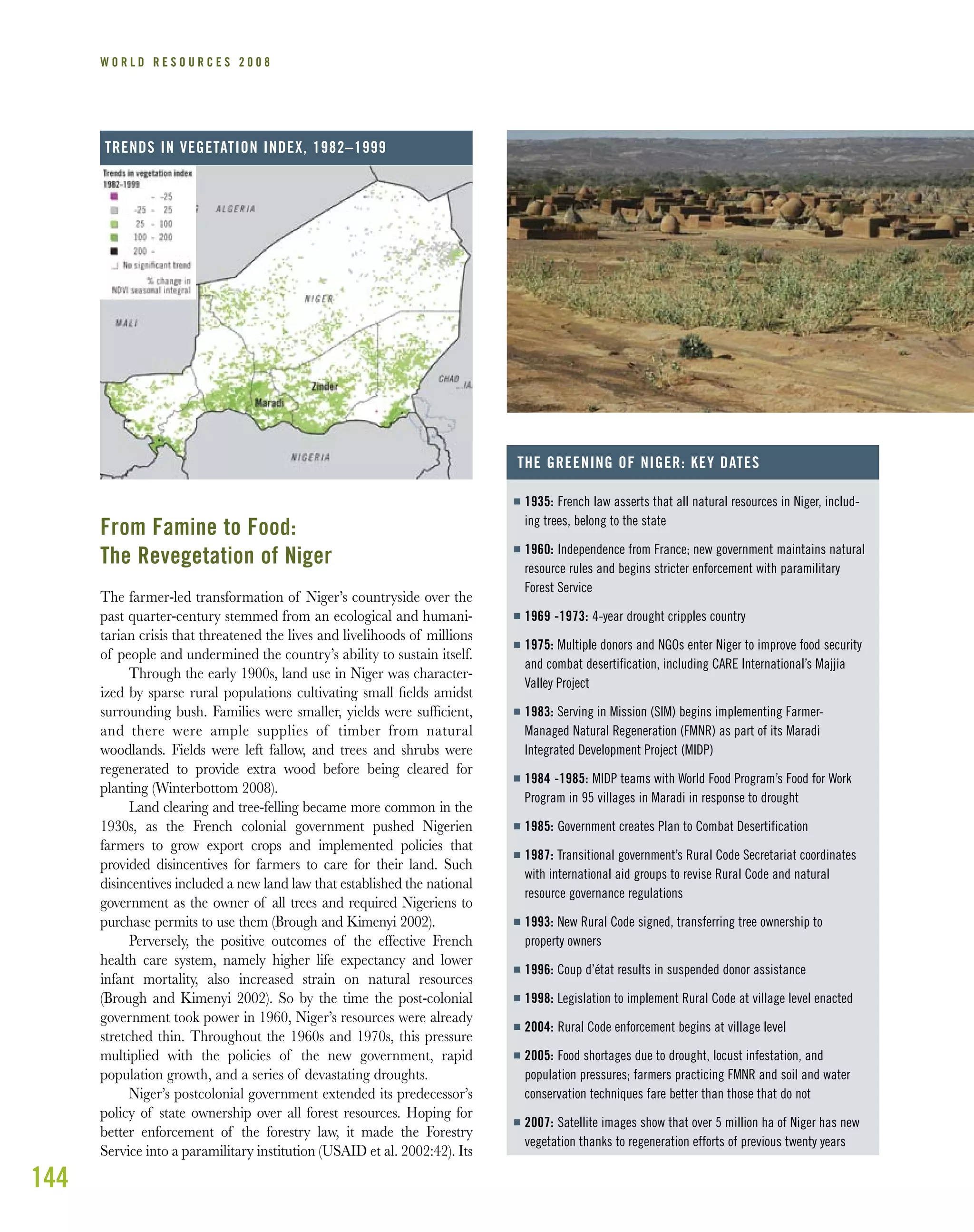144
W O R L D R E S O U R C E S 2 0 0 8
From Famine to Food:
The Revegetation of Niger
The farmer-led transformation of Niger’s countryside over the
past quarter-century stemmed from an ecological and humani-
tarian crisis that threatened the lives and livelihoods of millions
of people and undermined the country’s ability to sustain itself.
Through the early 1900s, land use in Niger was character-
ized by sparse rural populations cultivating small ﬁelds amidst
surrounding bush. Families were smaller, yields were sufﬁcient,
and there were ample supplies of timber from natural
woodlands. Fields were left fallow, and trees and shrubs were
regenerated to provide extra wood before being cleared for
planting (Winterbottom 2008).
Land clearing and tree-felling became more common in the
1930s, as the French colonial government pushed Nigerien
farmers to grow export crops and implemented policies that
provided disincentives for farmers to care for their land. Such
disincentives included a new land law that established the national
government as the owner of all trees and required Nigeriens to
purchase permits to use them (Brough and Kimenyi 2002).
Perversely, the positive outcomes of the effective French
health care system, namely higher life expectancy and lower
infant mortality, also increased strain on natural resources
(Brough and Kimenyi 2002). So by the time the post-colonial
government took power in 1960, Niger’s resources were already
stretched thin. Throughout the 1960s and 1970s, this pressure
multiplied with the policies of the new government, rapid
population growth, and a series of devastating droughts.
Niger’s postcolonial government extended its predecessor’s
policy of state ownership over all forest resources. Hoping for
better enforcement of the forestry law, it made the Forestry
Service into a paramilitary institution (USAID et al. 2002:42). Its
I 1935: French law asserts that all natural resources in Niger, includ-
ing trees, belong to the state
I 1960: Independence from France; new government maintains natural
resource rules and begins stricter enforcement with paramilitary
Forest Service
I 1969 -1973: 4-year drought cripples country
I 1975: Multiple donors and NGOs enter Niger to improve food security
and combat desertification, including CARE International’s Majjia
Valley Project
I 1983: Serving in Mission (SIM) begins implementing Farmer-
Managed Natural Regeneration (FMNR) as part of its Maradi
Integrated Development Project (MIDP)
I 1984 -1985: MIDP teams with World Food Program’s Food for Work
Program in 95 villages in Maradi in response to drought
I 1985: Government creates Plan to Combat Desertification
I 1987: Transitional government’s Rural Code Secretariat coordinates
with international aid groups to revise Rural Code and natural
resource governance regulations
I 1993: New Rural Code signed, transferring tree ownership to
property owners
I 1996: Coup d’état results in suspended donor assistance
I 1998: Legislation to implement Rural Code at village level enacted
I 2004: Rural Code enforcement begins at village level
I 2005: Food shortages due to drought, locust infestation, and
population pressures; farmers practicing FMNR and soil and water
conservation techniques fare better than those that do not
I 2007: Satellite images show that over 5 million ha of Niger has new
vegetation thanks to regeneration efforts of previous twenty years
THE GREENING OF NIGER: KEY DATES
TRENDS IN VEGETATION INDEX, 1982–1999
 