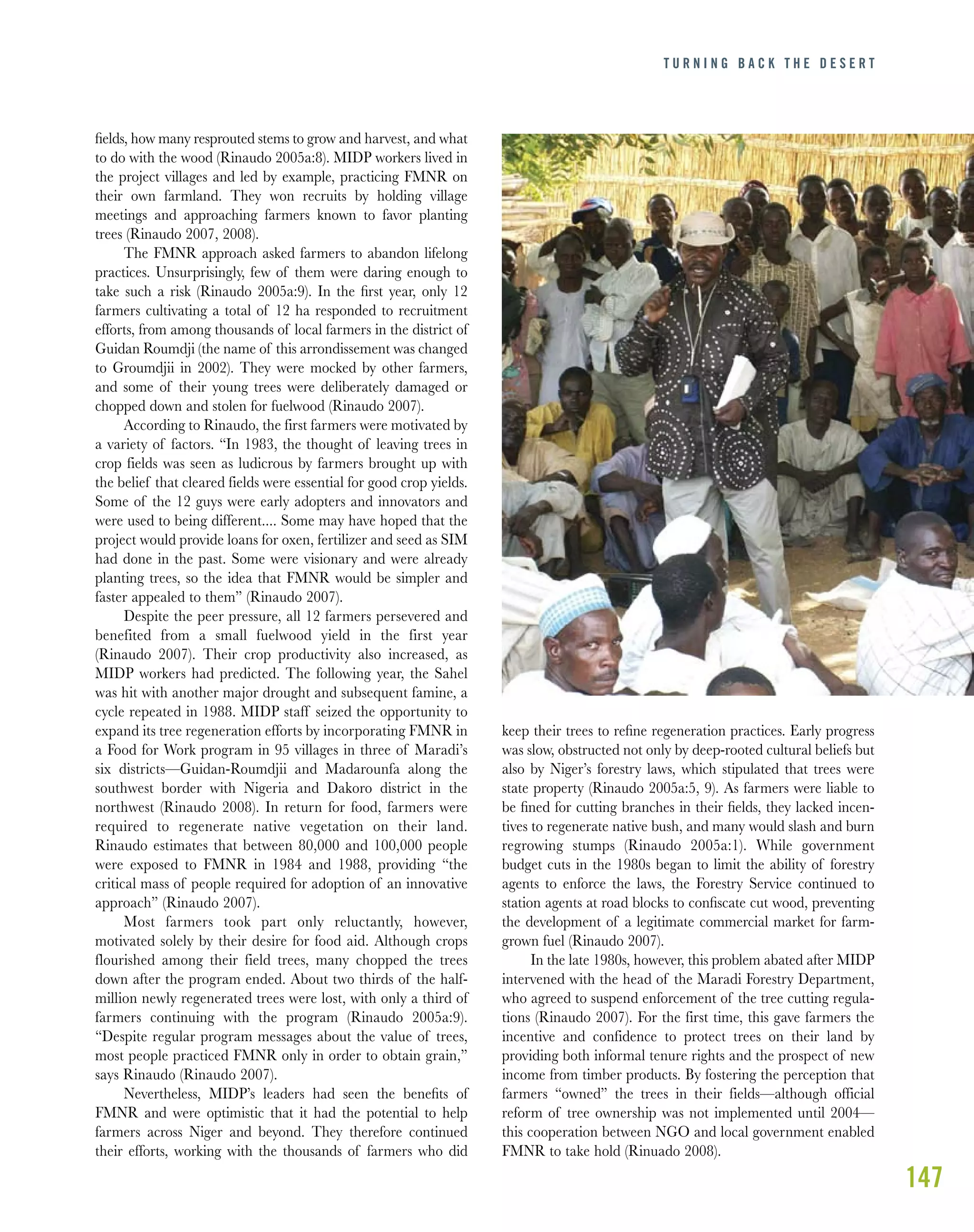147
ﬁelds, how many resprouted stems to grow and harvest, and what
to do with the wood (Rinaudo 2005a:8). MIDP workers lived in
the project villages and led by example, practicing FMNR on
their own farmland. They won recruits by holding village
meetings and approaching farmers known to favor planting
trees (Rinaudo 2007, 2008).
The FMNR approach asked farmers to abandon lifelong
practices. Unsurprisingly, few of them were daring enough to
take such a risk (Rinaudo 2005a:9). In the ﬁrst year, only 12
farmers cultivating a total of 12 ha responded to recruitment
efforts, from among thousands of local farmers in the district of
Guidan Roumdji (the name of this arrondissement was changed
to Groumdjii in 2002). They were mocked by other farmers,
and some of their young trees were deliberately damaged or
chopped down and stolen for fuelwood (Rinaudo 2007).
According to Rinaudo, the first farmers were motivated by
a variety of factors. “In 1983, the thought of leaving trees in
crop fields was seen as ludicrous by farmers brought up with
the belief that cleared fields were essential for good crop yields.
Some of the 12 guys were early adopters and innovators and
were used to being different.... Some may have hoped that the
project would provide loans for oxen, fertilizer and seed as SIM
had done in the past. Some were visionary and were already
planting trees, so the idea that FMNR would be simpler and
faster appealed to them” (Rinaudo 2007).
Despite the peer pressure, all 12 farmers persevered and
benefited from a small fuelwood yield in the first year
(Rinaudo 2007). Their crop productivity also increased, as
MIDP workers had predicted. The following year, the Sahel
was hit with another major drought and subsequent famine, a
cycle repeated in 1988. MIDP staff seized the opportunity to
expand its tree regeneration efforts by incorporating FMNR in
a Food for Work program in 95 villages in three of Maradi’s
six districts—Guidan-Roumdjii and Madarounfa along the
southwest border with Nigeria and Dakoro district in the
northwest (Rinaudo 2008). In return for food, farmers were
required to regenerate native vegetation on their land.
Rinaudo estimates that between 80,000 and 100,000 people
were exposed to FMNR in 1984 and 1988, providing “the
critical mass of people required for adoption of an innovative
approach” (Rinaudo 2007).
Most farmers took part only reluctantly, however,
motivated solely by their desire for food aid. Although crops
flourished among their field trees, many chopped the trees
down after the program ended. About two thirds of the half-
million newly regenerated trees were lost, with only a third of
farmers continuing with the program (Rinaudo 2005a:9).
“Despite regular program messages about the value of trees,
most people practiced FMNR only in order to obtain grain,”
says Rinaudo (Rinaudo 2007).
Nevertheless, MIDP’s leaders had seen the beneﬁts of
FMNR and were optimistic that it had the potential to help
farmers across Niger and beyond. They therefore continued
their efforts, working with the thousands of farmers who did
keep their trees to reﬁne regeneration practices. Early progress
was slow, obstructed not only by deep-rooted cultural beliefs but
also by Niger’s forestry laws, which stipulated that trees were
state property (Rinaudo 2005a:5, 9). As farmers were liable to
be ﬁned for cutting branches in their ﬁelds, they lacked incen-
tives to regenerate native bush, and many would slash and burn
regrowing stumps (Rinaudo 2005a:1). While government
budget cuts in the 1980s began to limit the ability of forestry
agents to enforce the laws, the Forestry Service continued to
station agents at road blocks to conﬁscate cut wood, preventing
the development of a legitimate commercial market for farm-
grown fuel (Rinaudo 2007).
In the late 1980s, however, this problem abated after MIDP
intervened with the head of the Maradi Forestry Department,
who agreed to suspend enforcement of the tree cutting regula-
tions (Rinaudo 2007). For the first time, this gave farmers the
incentive and confidence to protect trees on their land by
providing both informal tenure rights and the prospect of new
income from timber products. By fostering the perception that
farmers “owned” the trees in their fields—although official
reform of tree ownership was not implemented until 2004—
this cooperation between NGO and local government enabled
FMNR to take hold (Rinuado 2008).
T U R N I N G B A C K T H E D E S E R T
 
