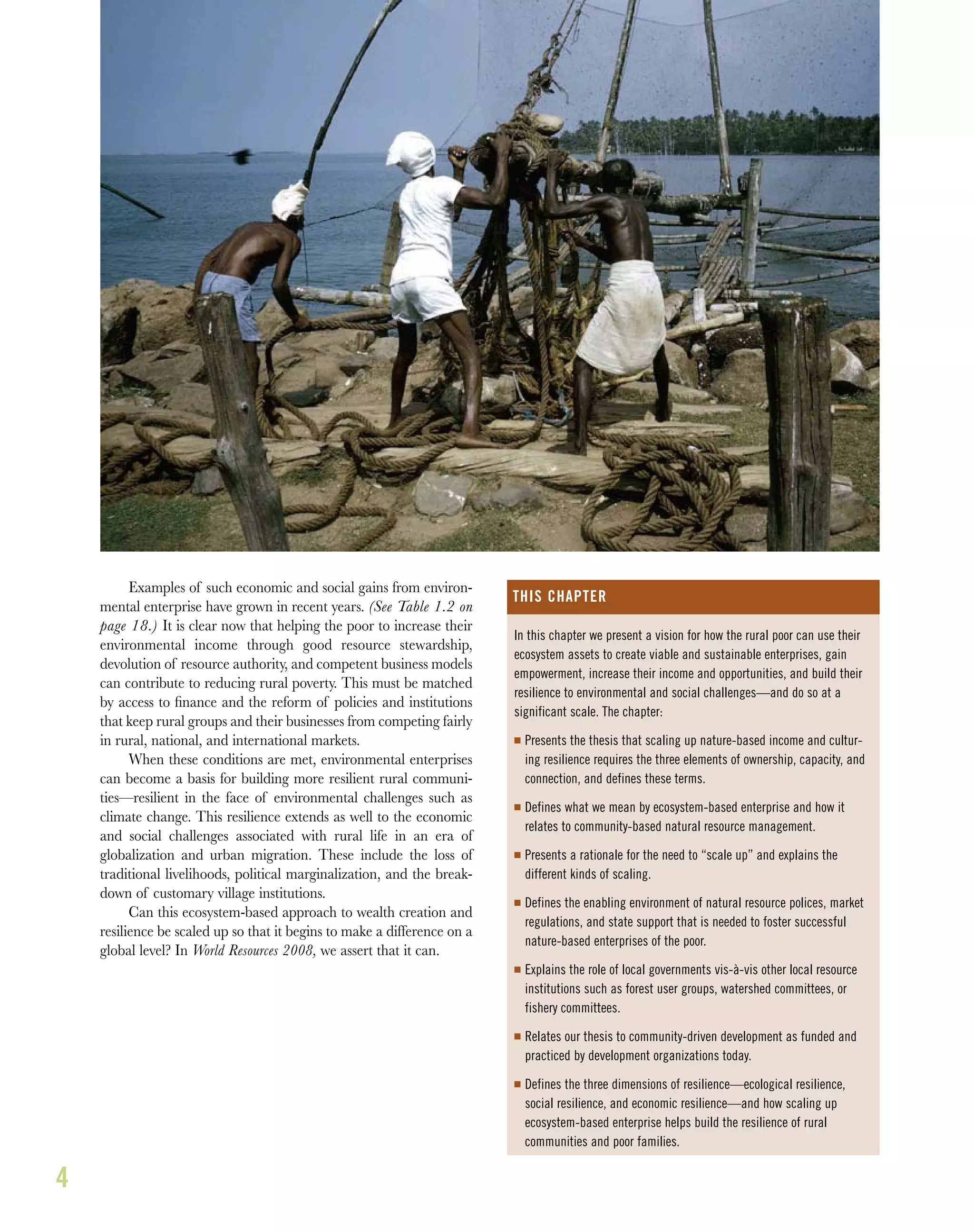 4
Examples of such economic and social gains from environ-
mental enterprise have grown in recent years. (See Table 1.2 on
page 18.) It is clear now that helping the poor to increase their
environmental income through good resource stewardship,
devolution of resource authority, and competent business models
can contribute to reducing rural poverty. This must be matched
by access to ﬁnance and the reform of policies and institutions
that keep rural groups and their businesses from competing fairly
in rural, national, and international markets.
When these conditions are met, environmental enterprises
can become a basis for building more resilient rural communi-
ties—resilient in the face of environmental challenges such as
climate change. This resilience extends as well to the economic
and social challenges associated with rural life in an era of
globalization and urban migration. These include the loss of
traditional livelihoods, political marginalization, and the break-
down of customary village institutions.
Can this ecosystem-based approach to wealth creation and
resilience be scaled up so that it begins to make a difference on a
global level? In World Resources 2008, we assert that it can.
In this chapter we present a vision for how the rural poor can use their
ecosystem assets to create viable and sustainable enterprises, gain
empowerment, increase their income and opportunities, and build their
resilience to environmental and social challenges—and do so at a
significant scale. The chapter:
I Presents the thesis that scaling up nature-based income and cultur-
ing resilience requires the three elements of ownership, capacity, and
connection, and defines these terms.
I Defines what we mean by ecosystem-based enterprise and how it
relates to community-based natural resource management.
I Presents a rationale for the need to “scale up” and explains the
different kinds of scaling.
I Defines the enabling environment of natural resource polices, market
regulations, and state support that is needed to foster successful
nature-based enterprises of the poor.
I Explains the role of local governments vis-à-vis other local resource
institutions such as forest user groups, watershed committees, or
fishery committees.
I Relates our thesis to community-driven development as funded and
practiced by development organizations today.
I Defines the three dimensions of resilience—ecological resilience,
social resilience, and economic resilience—and how scaling up
ecosystem-based enterprise helps build the resilience of rural
communities and poor families.
THIS CHAPTER
 