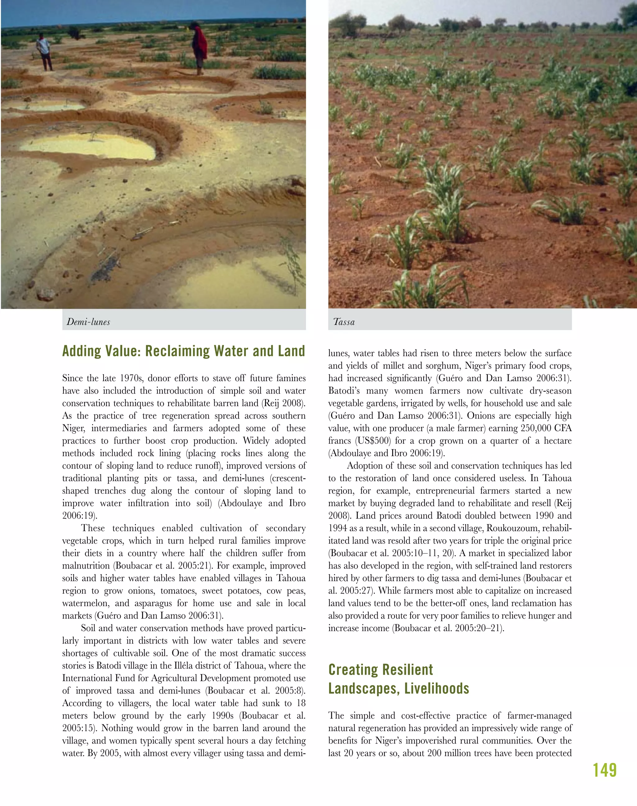Demi-lunes Tassa
149
Adding Value: Reclaiming Water and Land
Since the late 1970s, donor efforts to stave off future famines
have also included the introduction of simple soil and water
conservation techniques to rehabilitate barren land (Reij 2008).
As the practice of tree regeneration spread across southern
Niger, intermediaries and farmers adopted some of these
practices to further boost crop production. Widely adopted
methods included rock lining (placing rocks lines along the
contour of sloping land to reduce runoff), improved versions of
traditional planting pits or tassa, and demi-lunes (crescent-
shaped trenches dug along the contour of sloping land to
improve water inﬁltration into soil) (Abdoulaye and Ibro
2006:19).
These techniques enabled cultivation of secondary
vegetable crops, which in turn helped rural families improve
their diets in a country where half the children suffer from
malnutrition (Boubacar et al. 2005:21). For example, improved
soils and higher water tables have enabled villages in Tahoua
region to grow onions, tomatoes, sweet potatoes, cow peas,
watermelon, and asparagus for home use and sale in local
markets (Guéro and Dan Lamso 2006:31).
Soil and water conservation methods have proved particu-
larly important in districts with low water tables and severe
shortages of cultivable soil. One of the most dramatic success
stories is Batodi village in the Illéla district of Tahoua, where the
International Fund for Agricultural Development promoted use
of improved tassa and demi-lunes (Boubacar et al. 2005:8).
According to villagers, the local water table had sunk to 18
meters below ground by the early 1990s (Boubacar et al.
2005:15). Nothing would grow in the barren land around the
village, and women typically spent several hours a day fetching
water. By 2005, with almost every villager using tassa and demi-
lunes, water tables had risen to three meters below the surface
and yields of millet and sorghum, Niger’s primary food crops,
had increased signiﬁcantly (Guéro and Dan Lamso 2006:31).
Batodi’s many women farmers now cultivate dry-season
vegetable gardens, irrigated by wells, for household use and sale
(Guéro and Dan Lamso 2006:31). Onions are especially high
value, with one producer (a male farmer) earning 250,000 CFA
francs (US$500) for a crop grown on a quarter of a hectare
(Abdoulaye and Ibro 2006:19).
Adoption of these soil and conservation techniques has led
to the restoration of land once considered useless. In Tahoua
region, for example, entrepreneurial farmers started a new
market by buying degraded land to rehabilitate and resell (Reij
2008). Land prices around Batodi doubled between 1990 and
1994 as a result, while in a second village, Roukouzoum, rehabil-
itated land was resold after two years for triple the original price
(Boubacar et al. 2005:10–11, 20). A market in specialized labor
has also developed in the region, with self-trained land restorers
hired by other farmers to dig tassa and demi-lunes (Boubacar et
al. 2005:27). While farmers most able to capitalize on increased
land values tend to be the better-off ones, land reclamation has
also provided a route for very poor families to relieve hunger and
increase income (Boubacar et al. 2005:20–21).
Creating Resilient
Landscapes, Livelihoods
The simple and cost-effective practice of farmer-managed
natural regeneration has provided an impressively wide range of
beneﬁts for Niger’s impoverished rural communities. Over the
last 20 years or so, about 200 million trees have been protected
 