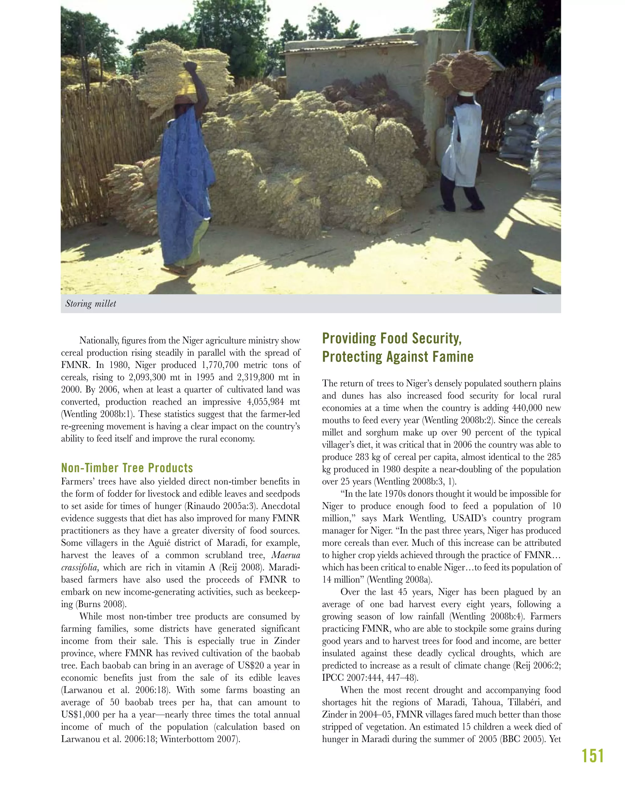 151
Nationally, ﬁgures from the Niger agriculture ministry show
cereal production rising steadily in parallel with the spread of
FMNR. In 1980, Niger produced 1,770,700 metric tons of
cereals, rising to 2,093,300 mt in 1995 and 2,319,800 mt in
2000. By 2006, when at least a quarter of cultivated land was
converted, production reached an impressive 4,055,984 mt
(Wentling 2008b:1). These statistics suggest that the farmer-led
re-greening movement is having a clear impact on the country’s
ability to feed itself and improve the rural economy.
Non-Timber Tree Products
Farmers’ trees have also yielded direct non-timber benefits in
the form of fodder for livestock and edible leaves and seedpods
to set aside for times of hunger (Rinaudo 2005a:3). Anecdotal
evidence suggests that diet has also improved for many FMNR
practitioners as they have a greater diversity of food sources.
Some villagers in the Aguié district of Maradi, for example,
harvest the leaves of a common scrubland tree, Maerua
crassifolia, which are rich in vitamin A (Reij 2008). Maradi-
based farmers have also used the proceeds of FMNR to
embark on new income-generating activities, such as beekeep-
ing (Burns 2008).
While most non-timber tree products are consumed by
farming families, some districts have generated significant
income from their sale. This is especially true in Zinder
province, where FMNR has revived cultivation of the baobab
tree. Each baobab can bring in an average of US$20 a year in
economic benefits just from the sale of its edible leaves
(Larwanou et al. 2006:18). With some farms boasting an
average of 50 baobab trees per ha, that can amount to
US$1,000 per ha a year—nearly three times the total annual
income of much of the population (calculation based on
Larwanou et al. 2006:18; Winterbottom 2007).
Providing Food Security,
Protecting Against Famine
The return of trees to Niger’s densely populated southern plains
and dunes has also increased food security for local rural
economies at a time when the country is adding 440,000 new
mouths to feed every year (Wentling 2008b:2). Since the cereals
millet and sorghum make up over 90 percent of the typical
villager’s diet, it was critical that in 2006 the country was able to
produce 283 kg of cereal per capita, almost identical to the 285
kg produced in 1980 despite a near-doubling of the population
over 25 years (Wentling 2008b:3, 1).
“In the late 1970s donors thought it would be impossible for
Niger to produce enough food to feed a population of 10
million,” says Mark Wentling, USAID’s country program
manager for Niger. “In the past three years, Niger has produced
more cereals than ever. Much of this increase can be attributed
to higher crop yields achieved through the practice of FMNR…
which has been critical to enable Niger…to feed its population of
14 million” (Wentling 2008a).
Over the last 45 years, Niger has been plagued by an
average of one bad harvest every eight years, following a
growing season of low rainfall (Wentling 2008b:4). Farmers
practicing FMNR, who are able to stockpile some grains during
good years and to harvest trees for food and income, are better
insulated against these deadly cyclical droughts, which are
predicted to increase as a result of climate change (Reij 2006:2;
IPCC 2007:444, 447–48).
When the most recent drought and accompanying food
shortages hit the regions of Maradi, Tahoua, Tillabéri, and
Zinder in 2004–05, FMNR villages fared much better than those
stripped of vegetation. An estimated 15 children a week died of
hunger in Maradi during the summer of 2005 (BBC 2005). Yet
Storing millet
 