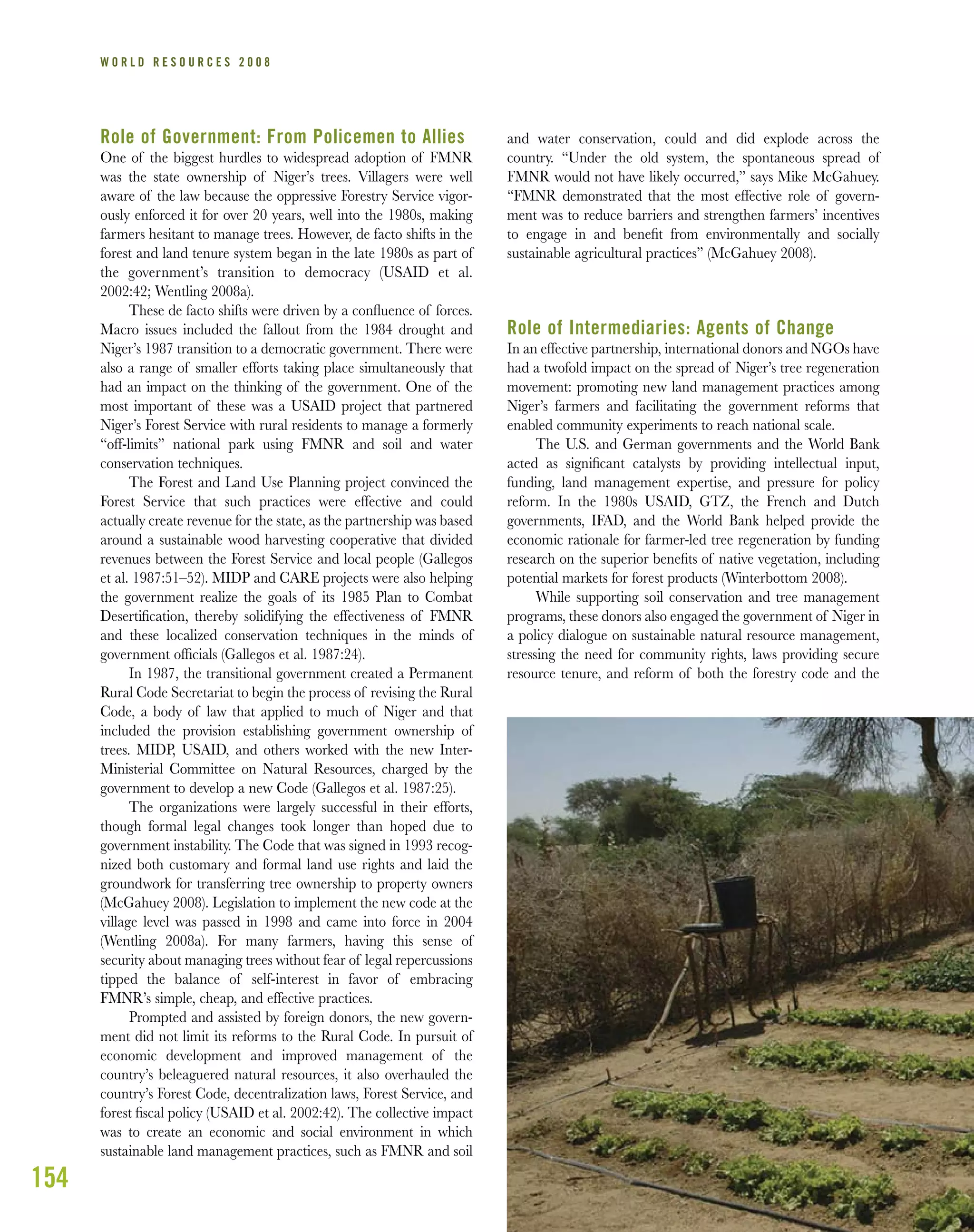 154
W O R L D R E S O U R C E S 2 0 0 8
Role of Government: From Policemen to Allies
One of the biggest hurdles to widespread adoption of FMNR
was the state ownership of Niger’s trees. Villagers were well
aware of the law because the oppressive Forestry Service vigor-
ously enforced it for over 20 years, well into the 1980s, making
farmers hesitant to manage trees. However, de facto shifts in the
forest and land tenure system began in the late 1980s as part of
the government’s transition to democracy (USAID et al.
2002:42; Wentling 2008a).
These de facto shifts were driven by a conﬂuence of forces.
Macro issues included the fallout from the 1984 drought and
Niger’s 1987 transition to a democratic government. There were
also a range of smaller efforts taking place simultaneously that
had an impact on the thinking of the government. One of the
most important of these was a USAID project that partnered
Niger’s Forest Service with rural residents to manage a formerly
“off-limits” national park using FMNR and soil and water
conservation techniques.
The Forest and Land Use Planning project convinced the
Forest Service that such practices were effective and could
actually create revenue for the state, as the partnership was based
around a sustainable wood harvesting cooperative that divided
revenues between the Forest Service and local people (Gallegos
et al. 1987:51–52). MIDP and CARE projects were also helping
the government realize the goals of its 1985 Plan to Combat
Desertiﬁcation, thereby solidifying the effectiveness of FMNR
and these localized conservation techniques in the minds of
government ofﬁcials (Gallegos et al. 1987:24).
In 1987, the transitional government created a Permanent
Rural Code Secretariat to begin the process of revising the Rural
Code, a body of law that applied to much of Niger and that
included the provision establishing government ownership of
trees. MIDP, USAID, and others worked with the new Inter-
Ministerial Committee on Natural Resources, charged by the
government to develop a new Code (Gallegos et al. 1987:25).
The organizations were largely successful in their efforts,
though formal legal changes took longer than hoped due to
government instability. The Code that was signed in 1993 recog-
nized both customary and formal land use rights and laid the
groundwork for transferring tree ownership to property owners
(McGahuey 2008). Legislation to implement the new code at the
village level was passed in 1998 and came into force in 2004
(Wentling 2008a). For many farmers, having this sense of
security about managing trees without fear of legal repercussions
tipped the balance of self-interest in favor of embracing
FMNR’s simple, cheap, and effective practices.
Prompted and assisted by foreign donors, the new govern-
ment did not limit its reforms to the Rural Code. In pursuit of
economic development and improved management of the
country’s beleaguered natural resources, it also overhauled the
country’s Forest Code, decentralization laws, Forest Service, and
forest ﬁscal policy (USAID et al. 2002:42). The collective impact
was to create an economic and social environment in which
sustainable land management practices, such as FMNR and soil
and water conservation, could and did explode across the
country. “Under the old system, the spontaneous spread of
FMNR would not have likely occurred,” says Mike McGahuey.
“FMNR demonstrated that the most effective role of govern-
ment was to reduce barriers and strengthen farmers’ incentives
to engage in and beneﬁt from environmentally and socially
sustainable agricultural practices” (McGahuey 2008).
Role of Intermediaries: Agents of Change
In an effective partnership, international donors and NGOs have
had a twofold impact on the spread of Niger’s tree regeneration
movement: promoting new land management practices among
Niger’s farmers and facilitating the government reforms that
enabled community experiments to reach national scale.
The U.S. and German governments and the World Bank
acted as signiﬁcant catalysts by providing intellectual input,
funding, land management expertise, and pressure for policy
reform. In the 1980s USAID, GTZ, the French and Dutch
governments, IFAD, and the World Bank helped provide the
economic rationale for farmer-led tree regeneration by funding
research on the superior beneﬁts of native vegetation, including
potential markets for forest products (Winterbottom 2008).
While supporting soil conservation and tree management
programs, these donors also engaged the government of Niger in
a policy dialogue on sustainable natural resource management,
stressing the need for community rights, laws providing secure
resource tenure, and reform of both the forestry code and the
 