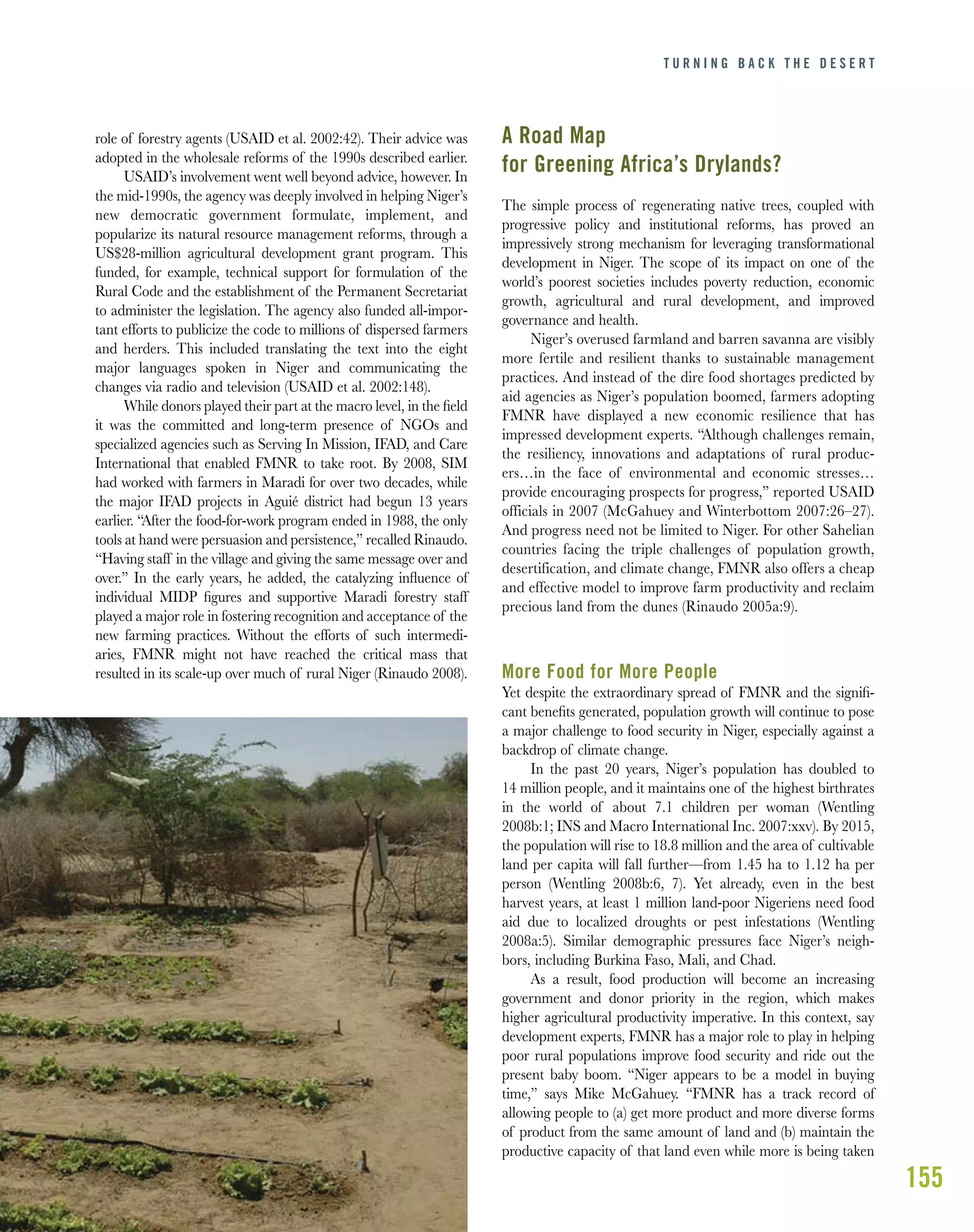 155
role of forestry agents (USAID et al. 2002:42). Their advice was
adopted in the wholesale reforms of the 1990s described earlier.
USAID’s involvement went well beyond advice, however. In
the mid-1990s, the agency was deeply involved in helping Niger’s
new democratic government formulate, implement, and
popularize its natural resource management reforms, through a
US$28-million agricultural development grant program. This
funded, for example, technical support for formulation of the
Rural Code and the establishment of the Permanent Secretariat
to administer the legislation. The agency also funded all-impor-
tant efforts to publicize the code to millions of dispersed farmers
and herders. This included translating the text into the eight
major languages spoken in Niger and communicating the
changes via radio and television (USAID et al. 2002:148).
While donors played their part at the macro level, in the ﬁeld
it was the committed and long-term presence of NGOs and
specialized agencies such as Serving In Mission, IFAD, and Care
International that enabled FMNR to take root. By 2008, SIM
had worked with farmers in Maradi for over two decades, while
the major IFAD projects in Aguié district had begun 13 years
earlier. “After the food-for-work program ended in 1988, the only
tools at hand were persuasion and persistence,” recalled Rinaudo.
“Having staff in the village and giving the same message over and
over.” In the early years, he added, the catalyzing inﬂuence of
individual MIDP ﬁgures and supportive Maradi forestry staff
played a major role in fostering recognition and acceptance of the
new farming practices. Without the efforts of such intermedi-
aries, FMNR might not have reached the critical mass that
resulted in its scale-up over much of rural Niger (Rinaudo 2008).
A Road Map
for Greening Africa’s Drylands?
The simple process of regenerating native trees, coupled with
progressive policy and institutional reforms, has proved an
impressively strong mechanism for leveraging transformational
development in Niger. The scope of its impact on one of the
world’s poorest societies includes poverty reduction, economic
growth, agricultural and rural development, and improved
governance and health.
Niger’s overused farmland and barren savanna are visibly
more fertile and resilient thanks to sustainable management
practices. And instead of the dire food shortages predicted by
aid agencies as Niger’s population boomed, farmers adopting
FMNR have displayed a new economic resilience that has
impressed development experts. “Although challenges remain,
the resiliency, innovations and adaptations of rural produc-
ers…in the face of environmental and economic stresses…
provide encouraging prospects for progress,” reported USAID
officials in 2007 (McGahuey and Winterbottom 2007:26–27).
And progress need not be limited to Niger. For other Sahelian
countries facing the triple challenges of population growth,
desertification, and climate change, FMNR also offers a cheap
and effective model to improve farm productivity and reclaim
precious land from the dunes (Rinaudo 2005a:9).
More Food for More People
Yet despite the extraordinary spread of FMNR and the signiﬁ-
cant beneﬁts generated, population growth will continue to pose
a major challenge to food security in Niger, especially against a
backdrop of climate change.
In the past 20 years, Niger’s population has doubled to
14 million people, and it maintains one of the highest birthrates
in the world of about 7.1 children per woman (Wentling
2008b:1; INS and Macro International Inc. 2007:xxv). By 2015,
the population will rise to 18.8 million and the area of cultivable
land per capita will fall further—from 1.45 ha to 1.12 ha per
person (Wentling 2008b:6, 7). Yet already, even in the best
harvest years, at least 1 million land-poor Nigeriens need food
aid due to localized droughts or pest infestations (Wentling
2008a:5). Similar demographic pressures face Niger’s neigh-
bors, including Burkina Faso, Mali, and Chad.
As a result, food production will become an increasing
government and donor priority in the region, which makes
higher agricultural productivity imperative. In this context, say
development experts, FMNR has a major role to play in helping
poor rural populations improve food security and ride out the
present baby boom. “Niger appears to be a model in buying
time,” says Mike McGahuey. “FMNR has a track record of
allowing people to (a) get more product and more diverse forms
of product from the same amount of land and (b) maintain the
productive capacity of that land even while more is being taken
T U R N I N G B A C K T H E D E S E R T
 
