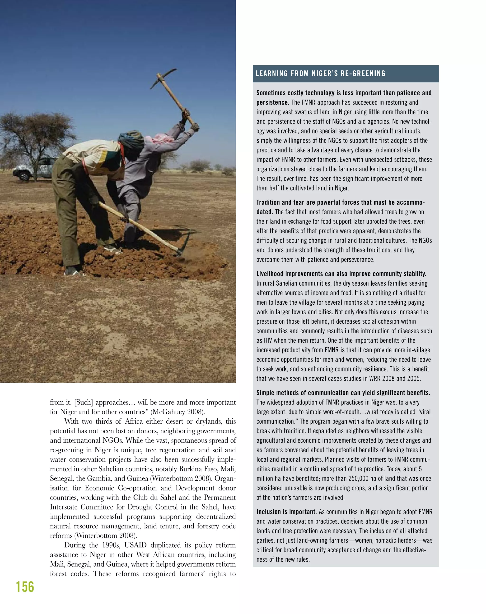 156
from it. [Such] approaches… will be more and more important
for Niger and for other countries” (McGahuey 2008).
With two thirds of Africa either desert or drylands, this
potential has not been lost on donors, neighboring governments,
and international NGOs. While the vast, spontaneous spread of
re-greening in Niger is unique, tree regeneration and soil and
water conservation projects have also been successfully imple-
mented in other Sahelian countries, notably Burkina Faso, Mali,
Senegal, the Gambia, and Guinea (Winterbottom 2008). Organ-
isation for Economic Co-operation and Development donor
countries, working with the Club du Sahel and the Permanent
Interstate Committee for Drought Control in the Sahel, have
implemented successful programs supporting decentralized
natural resource management, land tenure, and forestry code
reforms (Winterbottom 2008).
During the 1990s, USAID duplicated its policy reform
assistance to Niger in other West African countries, including
Mali, Senegal, and Guinea, where it helped governments reform
forest codes. These reforms recognized farmers’ rights to
Sometimes costly technology is less important than patience and
persistence. The FMNR approach has succeeded in restoring and
improving vast swaths of land in Niger using little more than the time
and persistence of the staff of NGOs and aid agencies. No new technol-
ogy was involved, and no special seeds or other agricultural inputs,
simply the willingness of the NGOs to support the first adopters of the
practice and to take advantage of every chance to demonstrate the
impact of FMNR to other farmers. Even with unexpected setbacks, these
organizations stayed close to the farmers and kept encouraging them.
The result, over time, has been the significant improvement of more
than half the cultivated land in Niger.
Tradition and fear are powerful forces that must be accommo-
dated. The fact that most farmers who had allowed trees to grow on
their land in exchange for food support later uprooted the trees, even
after the benefits of that practice were apparent, demonstrates the
difficulty of securing change in rural and traditional cultures. The NGOs
and donors understood the strength of these traditions, and they
overcame them with patience and perseverance.
Livelihood improvements can also improve community stability.
In rural Sahelian communities, the dry season leaves families seeking
alternative sources of income and food. It is something of a ritual for
men to leave the village for several months at a time seeking paying
work in larger towns and cities. Not only does this exodus increase the
pressure on those left behind, it decreases social cohesion within
communities and commonly results in the introduction of diseases such
as HIV when the men return. One of the important benefits of the
increased productivity from FMNR is that it can provide more in-village
economic opportunities for men and women, reducing the need to leave
to seek work, and so enhancing community resilience. This is a benefit
that we have seen in several cases studies in WRR 2008 and 2005.
Simple methods of communication can yield significant benefits.
The widespread adoption of FMNR practices in Niger was, to a very
large extent, due to simple word-of-mouth…what today is called “viral
communication.” The program began with a few brave souls willing to
break with tradition. It expanded as neighbors witnessed the visible
agricultural and economic improvements created by these changes and
as farmers conversed about the potential benefits of leaving trees in
local and regional markets. Planned visits of farmers to FMNR commu-
nities resulted in a continued spread of the practice. Today, about 5
million ha have benefited; more than 250,000 ha of land that was once
considered unusable is now producing crops, and a significant portion
of the nation’s farmers are involved.
Inclusion is important. As communities in Niger began to adopt FMNR
and water conservation practices, decisions about the use of common
lands and tree protection were necessary. The inclusion of all affected
parties, not just land-owning farmers—women, nomadic herders—was
critical for broad community acceptance of change and the effective-
ness of the new rules.
LEARNING FROM NIGER’S RE-GREENING
 