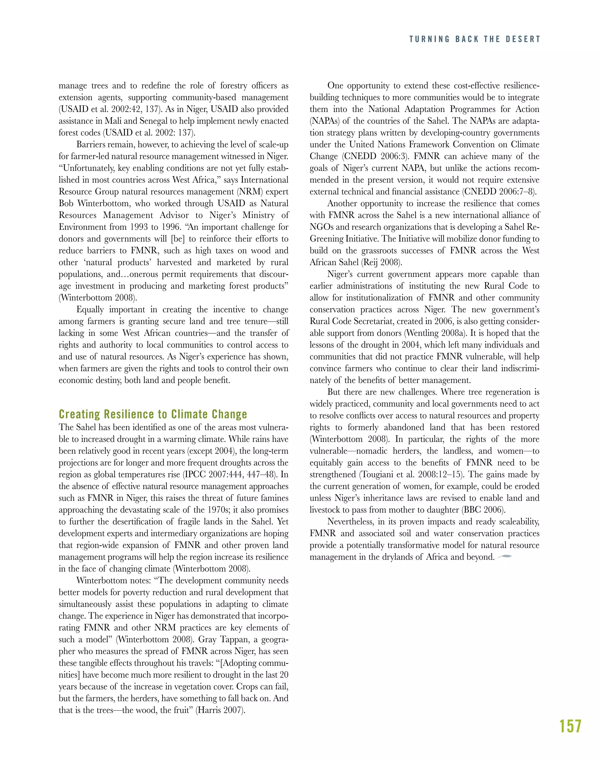 157
manage trees and to redeﬁne the role of forestry ofﬁcers as
extension agents, supporting community-based management
(USAID et al. 2002:42, 137). As in Niger, USAID also provided
assistance in Mali and Senegal to help implement newly enacted
forest codes (USAID et al. 2002: 137).
Barriers remain, however, to achieving the level of scale-up
for farmer-led natural resource management witnessed in Niger.
“Unfortunately, key enabling conditions are not yet fully estab-
lished in most countries across West Africa,” says International
Resource Group natural resources management (NRM) expert
Bob Winterbottom, who worked through USAID as Natural
Resources Management Advisor to Niger’s Ministry of
Environment from 1993 to 1996. “An important challenge for
donors and governments will [be] to reinforce their efforts to
reduce barriers to FMNR, such as high taxes on wood and
other ‘natural products’ harvested and marketed by rural
populations, and…onerous permit requirements that discour-
age investment in producing and marketing forest products”
(Winterbottom 2008).
Equally important in creating the incentive to change
among farmers is granting secure land and tree tenure—still
lacking in some West African countries—and the transfer of
rights and authority to local communities to control access to
and use of natural resources. As Niger’s experience has shown,
when farmers are given the rights and tools to control their own
economic destiny, both land and people beneﬁt.
Creating Resilience to Climate Change
The Sahel has been identiﬁed as one of the areas most vulnera-
ble to increased drought in a warming climate. While rains have
been relatively good in recent years (except 2004), the long-term
projections are for longer and more frequent droughts across the
region as global temperatures rise (IPCC 2007:444, 447–48). In
the absence of effective natural resource management approaches
such as FMNR in Niger, this raises the threat of future famines
approaching the devastating scale of the 1970s; it also promises
to further the desertiﬁcation of fragile lands in the Sahel. Yet
development experts and intermediary organizations are hoping
that region-wide expansion of FMNR and other proven land
management programs will help the region increase its resilience
in the face of changing climate (Winterbottom 2008).
Winterbottom notes: “The development community needs
better models for poverty reduction and rural development that
simultaneously assist these populations in adapting to climate
change. The experience in Niger has demonstrated that incorpo-
rating FMNR and other NRM practices are key elements of
such a model” (Winterbottom 2008). Gray Tappan, a geogra-
pher who measures the spread of FMNR across Niger, has seen
these tangible effects throughout his travels: “[Adopting commu-
nities] have become much more resilient to drought in the last 20
years because of the increase in vegetation cover. Crops can fail,
but the farmers, the herders, have something to fall back on. And
that is the trees—the wood, the fruit” (Harris 2007).
One opportunity to extend these cost-effective resilience-
building techniques to more communities would be to integrate
them into the National Adaptation Programmes for Action
(NAPAs) of the countries of the Sahel. The NAPAs are adapta-
tion strategy plans written by developing-country governments
under the United Nations Framework Convention on Climate
Change (CNEDD 2006:3). FMNR can achieve many of the
goals of Niger’s current NAPA, but unlike the actions recom-
mended in the present version, it would not require extensive
external technical and ﬁnancial assistance (CNEDD 2006:7–8).
Another opportunity to increase the resilience that comes
with FMNR across the Sahel is a new international alliance of
NGOs and research organizations that is developing a Sahel Re-
Greening Initiative. The Initiative will mobilize donor funding to
build on the grassroots successes of FMNR across the West
African Sahel (Reij 2008).
Niger’s current government appears more capable than
earlier administrations of instituting the new Rural Code to
allow for institutionalization of FMNR and other community
conservation practices across Niger. The new government’s
Rural Code Secretariat, created in 2006, is also getting consider-
able support from donors (Wentling 2008a). It is hoped that the
lessons of the drought in 2004, which left many individuals and
communities that did not practice FMNR vulnerable, will help
convince farmers who continue to clear their land indiscrimi-
nately of the beneﬁts of better management.
But there are new challenges. Where tree regeneration is
widely practiced, community and local governments need to act
to resolve conﬂicts over access to natural resources and property
rights to formerly abandoned land that has been restored
(Winterbottom 2008). In particular, the rights of the more
vulnerable—nomadic herders, the landless, and women—to
equitably gain access to the beneﬁts of FMNR need to be
strengthened (Tougiani et al. 2008:12–15). The gains made by
the current generation of women, for example, could be eroded
unless Niger’s inheritance laws are revised to enable land and
livestock to pass from mother to daughter (BBC 2006).
Nevertheless, in its proven impacts and ready scaleability,
FMNR and associated soil and water conservation practices
provide a potentially transformative model for natural resource
management in the drylands of Africa and beyond.
T U R N I N G B A C K T H E D E S E R T
 