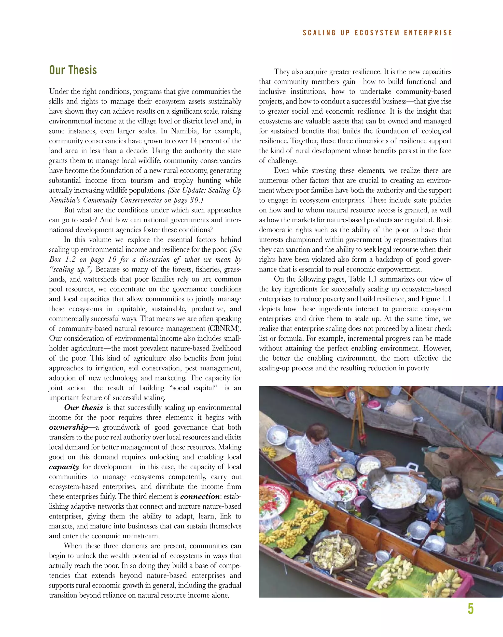 5
S C A L I N G U P E C O S Y S T E M E N T E R P R I S E
Our Thesis
Under the right conditions, programs that give communities the
skills and rights to manage their ecosystem assets sustainably
have shown they can achieve results on a signiﬁcant scale, raising
environmental income at the village level or district level and, in
some instances, even larger scales. In Namibia, for example,
community conservancies have grown to cover 14 percent of the
land area in less than a decade. Using the authority the state
grants them to manage local wildlife, community conservancies
have become the foundation of a new rural economy, generating
substantial income from tourism and trophy hunting while
actually increasing wildlife populations. (See Update: Scaling Up
Namibia’s Community Conservancies on page 30.)
But what are the conditions under which such approaches
can go to scale? And how can national governments and inter-
national development agencies foster these conditions?
In this volume we explore the essential factors behind
scaling up environmental income and resilience for the poor. (See
Box 1.2 on page 10 for a discussion of what we mean by
“scaling up.”) Because so many of the forests, ﬁsheries, grass-
lands, and watersheds that poor families rely on are common
pool resources, we concentrate on the governance conditions
and local capacities that allow communities to jointly manage
these ecosystems in equitable, sustainable, productive, and
commercially successful ways. That means we are often speaking
of community-based natural resource management (CBNRM).
Our consideration of environmental income also includes small-
holder agriculture—the most prevalent nature-based livelihood
of the poor. This kind of agriculture also beneﬁts from joint
approaches to irrigation, soil conservation, pest management,
adoption of new technology, and marketing. The capacity for
joint action—the result of building “social capital”—is an
important feature of successful scaling.
Our thesis is that successfully scaling up environmental
income for the poor requires three elements: it begins with
ownership—a groundwork of good governance that both
transfers to the poor real authority over local resources and elicits
local demand for better management of these resources. Making
good on this demand requires unlocking and enabling local
capacity for development—in this case, the capacity of local
communities to manage ecosystems competently, carry out
ecosystem-based enterprises, and distribute the income from
these enterprises fairly. The third element is connection: estab-
lishing adaptive networks that connect and nurture nature-based
enterprises, giving them the ability to adapt, learn, link to
markets, and mature into businesses that can sustain themselves
and enter the economic mainstream.
When these three elements are present, communities can
begin to unlock the wealth potential of ecosystems in ways that
actually reach the poor. In so doing they build a base of compe-
tencies that extends beyond nature-based enterprises and
supports rural economic growth in general, including the gradual
transition beyond reliance on natural resource income alone.
They also acquire greater resilience. It is the new capacities
that community members gain—how to build functional and
inclusive institutions, how to undertake community-based
projects, and how to conduct a successful business—that give rise
to greater social and economic resilience. It is the insight that
ecosystems are valuable assets that can be owned and managed
for sustained beneﬁts that builds the foundation of ecological
resilience. Together, these three dimensions of resilience support
the kind of rural development whose beneﬁts persist in the face
of challenge.
Even while stressing these elements, we realize there are
numerous other factors that are crucial to creating an environ-
ment where poor families have both the authority and the support
to engage in ecosystem enterprises. These include state policies
on how and to whom natural resource access is granted, as well
as how the markets for nature-based products are regulated. Basic
democratic rights such as the ability of the poor to have their
interests championed within government by representatives that
they can sanction and the ability to seek legal recourse when their
rights have been violated also form a backdrop of good gover-
nance that is essential to real economic empowerment.
On the following pages, Table 1.1 summarizes our view of
the key ingredients for successfully scaling up ecosystem-based
enterprises to reduce poverty and build resilience, and Figure 1.1
depicts how these ingredients interact to generate ecosystem
enterprises and drive them to scale up. At the same time, we
realize that enterprise scaling does not proceed by a linear check
list or formula. For example, incremental progress can be made
without attaining the perfect enabling environment. However,
the better the enabling environment, the more effective the
scaling-up process and the resulting reduction in poverty.
 