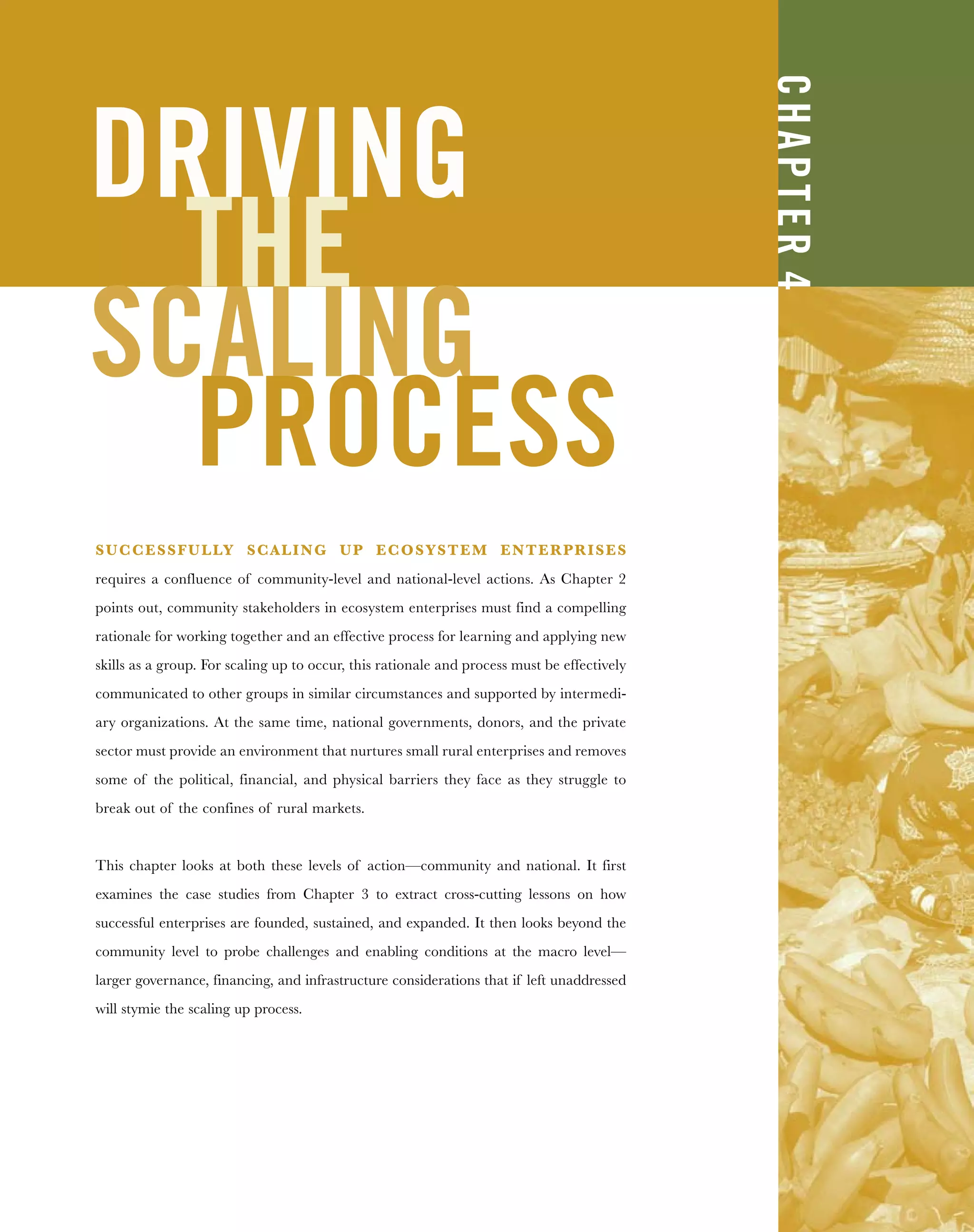 DRIVING
THE
SCALING
PROCESS
SUCCESSFULLY SCALING UP ECOSYSTEM ENTERPRISES
requires a confluence of community-level and national-level actions. As Chapter 2
points out, community stakeholders in ecosystem enterprises must find a compelling
rationale for working together and an effective process for learning and applying new
skills as a group. For scaling up to occur, this rationale and process must be effectively
communicated to other groups in similar circumstances and supported by intermedi-
ary organizations. At the same time, national governments, donors, and the private
sector must provide an environment that nurtures small rural enterprises and removes
some of the political, financial, and physical barriers they face as they struggle to
break out of the confines of rural markets.
This chapter looks at both these levels of action—community and national. It first
examines the case studies from Chapter 3 to extract cross-cutting lessons on how
successful enterprises are founded, sustained, and expanded. It then looks beyond the
community level to probe challenges and enabling conditions at the macro level—
larger governance, financing, and infrastructure considerations that if left unaddressed
will stymie the scaling up process.
CHAPTER4
 