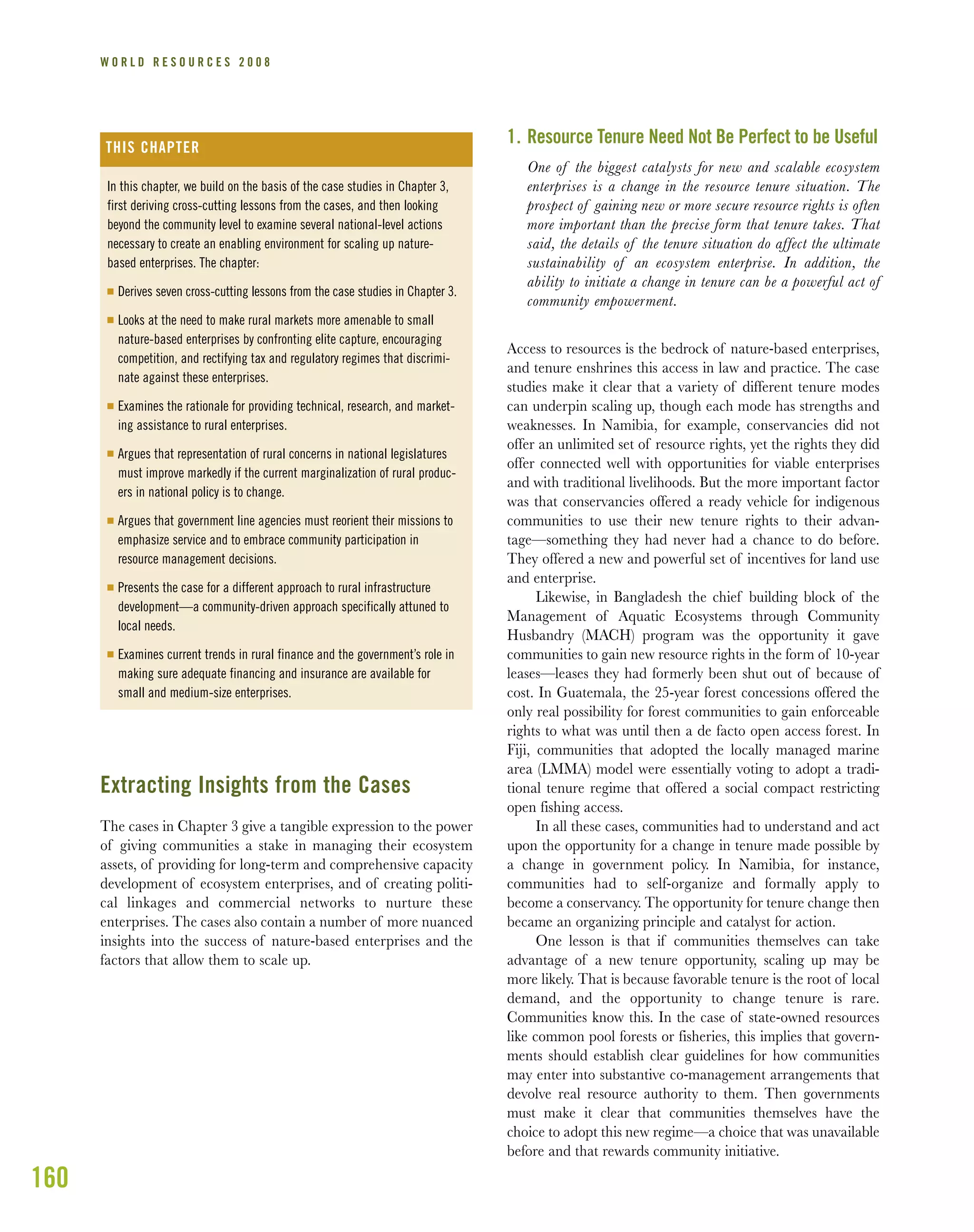 160
W O R L D R E S O U R C E S 2 0 0 8
Extracting Insights from the Cases
The cases in Chapter 3 give a tangible expression to the power
of giving communities a stake in managing their ecosystem
assets, of providing for long-term and comprehensive capacity
development of ecosystem enterprises, and of creating politi-
cal linkages and commercial networks to nurture these
enterprises. The cases also contain a number of more nuanced
insights into the success of nature-based enterprises and the
factors that allow them to scale up.
1. Resource Tenure Need Not Be Perfect to be Useful
One of the biggest catalysts for new and scalable ecosystem
enterprises is a change in the resource tenure situation. The
prospect of gaining new or more secure resource rights is often
more important than the precise form that tenure takes. That
said, the details of the tenure situation do affect the ultimate
sustainability of an ecosystem enterprise. In addition, the
ability to initiate a change in tenure can be a powerful act of
community empowerment.
Access to resources is the bedrock of nature-based enterprises,
and tenure enshrines this access in law and practice. The case
studies make it clear that a variety of different tenure modes
can underpin scaling up, though each mode has strengths and
weaknesses. In Namibia, for example, conservancies did not
offer an unlimited set of resource rights, yet the rights they did
offer connected well with opportunities for viable enterprises
and with traditional livelihoods. But the more important factor
was that conservancies offered a ready vehicle for indigenous
communities to use their new tenure rights to their advan-
tage—something they had never had a chance to do before.
They offered a new and powerful set of incentives for land use
and enterprise.
Likewise, in Bangladesh the chief building block of the
Management of Aquatic Ecosystems through Community
Husbandry (MACH) program was the opportunity it gave
communities to gain new resource rights in the form of 10-year
leases—leases they had formerly been shut out of because of
cost. In Guatemala, the 25-year forest concessions offered the
only real possibility for forest communities to gain enforceable
rights to what was until then a de facto open access forest. In
Fiji, communities that adopted the locally managed marine
area (LMMA) model were essentially voting to adopt a tradi-
tional tenure regime that offered a social compact restricting
open fishing access.
In all these cases, communities had to understand and act
upon the opportunity for a change in tenure made possible by
a change in government policy. In Namibia, for instance,
communities had to self-organize and formally apply to
become a conservancy. The opportunity for tenure change then
became an organizing principle and catalyst for action.
One lesson is that if communities themselves can take
advantage of a new tenure opportunity, scaling up may be
more likely. That is because favorable tenure is the root of local
demand, and the opportunity to change tenure is rare.
Communities know this. In the case of state-owned resources
like common pool forests or fisheries, this implies that govern-
ments should establish clear guidelines for how communities
may enter into substantive co-management arrangements that
devolve real resource authority to them. Then governments
must make it clear that communities themselves have the
choice to adopt this new regime—a choice that was unavailable
before and that rewards community initiative.
In this chapter, we build on the basis of the case studies in Chapter 3,
first deriving cross-cutting lessons from the cases, and then looking
beyond the community level to examine several national-level actions
necessary to create an enabling environment for scaling up nature-
based enterprises. The chapter:
I Derives seven cross-cutting lessons from the case studies in Chapter 3.
I Looks at the need to make rural markets more amenable to small
nature-based enterprises by confronting elite capture, encouraging
competition, and rectifying tax and regulatory regimes that discrimi-
nate against these enterprises.
I Examines the rationale for providing technical, research, and market-
ing assistance to rural enterprises.
I Argues that representation of rural concerns in national legislatures
must improve markedly if the current marginalization of rural produc-
ers in national policy is to change.
I Argues that government line agencies must reorient their missions to
emphasize service and to embrace community participation in
resource management decisions.
I Presents the case for a different approach to rural infrastructure
development—a community-driven approach specifically attuned to
local needs.
I Examines current trends in rural finance and the government’s role in
making sure adequate financing and insurance are available for
small and medium-size enterprises.
THIS CHAPTER
 