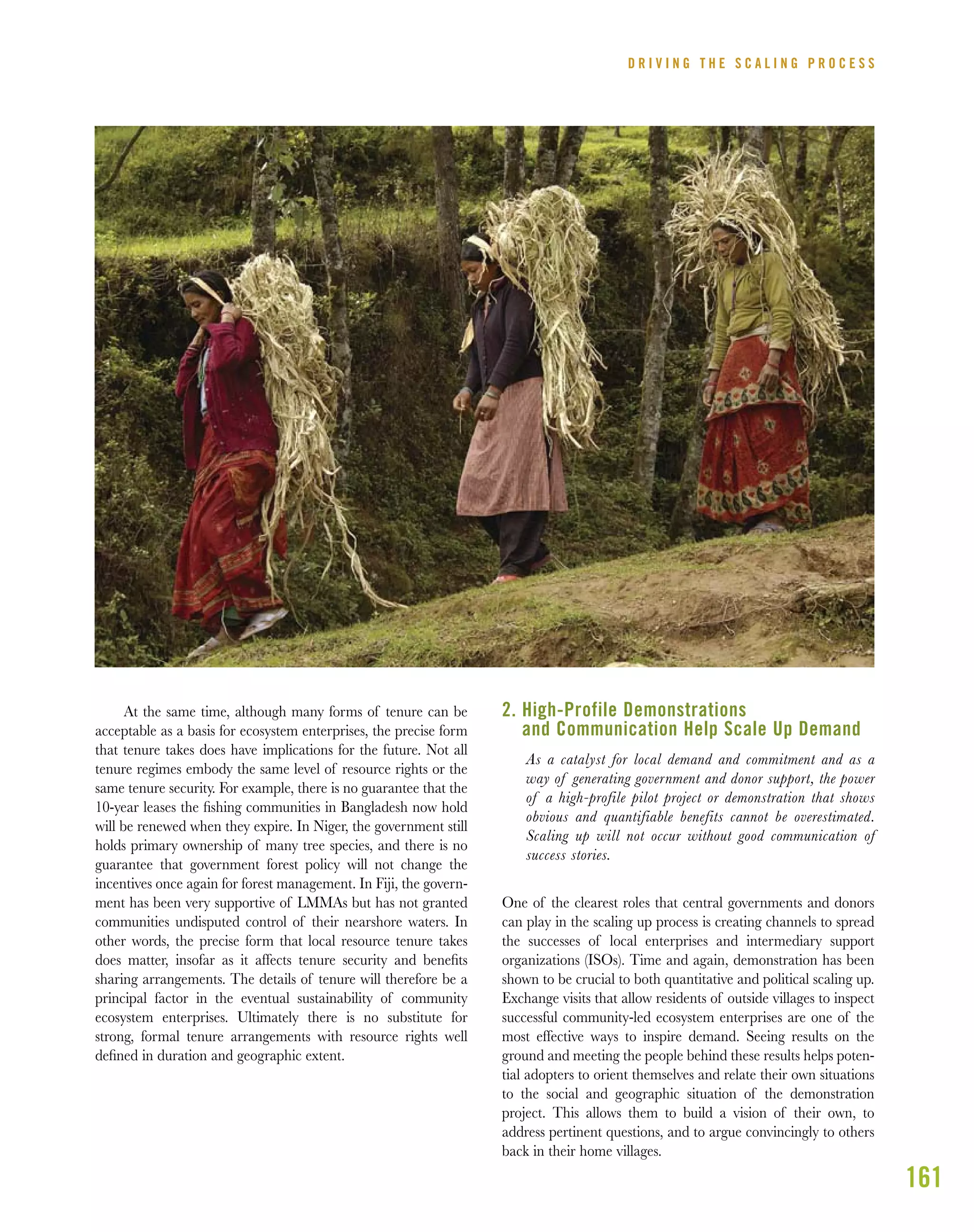 161
At the same time, although many forms of tenure can be
acceptable as a basis for ecosystem enterprises, the precise form
that tenure takes does have implications for the future. Not all
tenure regimes embody the same level of resource rights or the
same tenure security. For example, there is no guarantee that the
10-year leases the ﬁshing communities in Bangladesh now hold
will be renewed when they expire. In Niger, the government still
holds primary ownership of many tree species, and there is no
guarantee that government forest policy will not change the
incentives once again for forest management. In Fiji, the govern-
ment has been very supportive of LMMAs but has not granted
communities undisputed control of their nearshore waters. In
other words, the precise form that local resource tenure takes
does matter, insofar as it affects tenure security and beneﬁts
sharing arrangements. The details of tenure will therefore be a
principal factor in the eventual sustainability of community
ecosystem enterprises. Ultimately there is no substitute for
strong, formal tenure arrangements with resource rights well
deﬁned in duration and geographic extent.
2. High-Profile Demonstrations
and Communication Help Scale Up Demand
As a catalyst for local demand and commitment and as a
way of generating government and donor support, the power
of a high-profile pilot project or demonstration that shows
obvious and quantifiable benefits cannot be overestimated.
Scaling up will not occur without good communication of
success stories.
One of the clearest roles that central governments and donors
can play in the scaling up process is creating channels to spread
the successes of local enterprises and intermediary support
organizations (ISOs). Time and again, demonstration has been
shown to be crucial to both quantitative and political scaling up.
Exchange visits that allow residents of outside villages to inspect
successful community-led ecosystem enterprises are one of the
most effective ways to inspire demand. Seeing results on the
ground and meeting the people behind these results helps poten-
tial adopters to orient themselves and relate their own situations
to the social and geographic situation of the demonstration
project. This allows them to build a vision of their own, to
address pertinent questions, and to argue convincingly to others
back in their home villages.
D R I V I N G T H E S C A L I N G P R O C E S S
 
