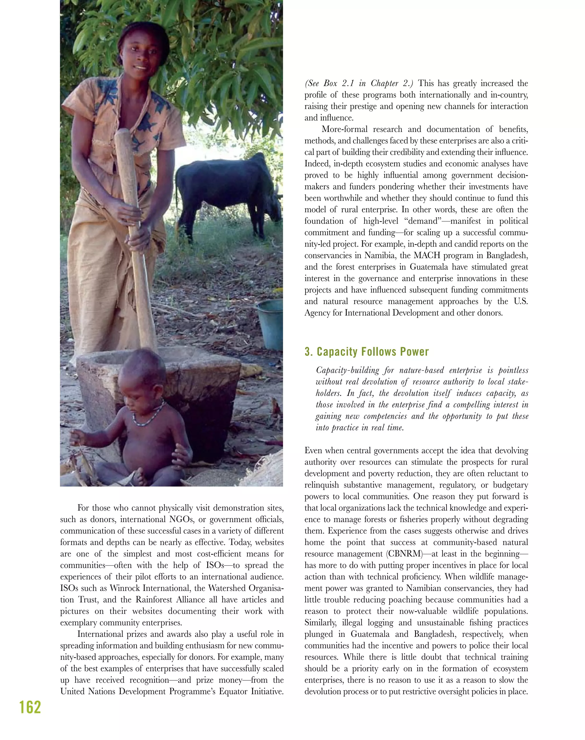 162
For those who cannot physically visit demonstration sites,
such as donors, international NGOs, or government ofﬁcials,
communication of these successful cases in a variety of different
formats and depths can be nearly as effective. Today, websites
are one of the simplest and most cost-efﬁcient means for
communities—often with the help of ISOs—to spread the
experiences of their pilot efforts to an international audience.
ISOs such as Winrock International, the Watershed Organisa-
tion Trust, and the Rainforest Alliance all have articles and
pictures on their websites documenting their work with
exemplary community enterprises.
International prizes and awards also play a useful role in
spreading information and building enthusiasm for new commu-
nity-based approaches, especially for donors. For example, many
of the best examples of enterprises that have successfully scaled
up have received recognition—and prize money—from the
United Nations Development Programme’s Equator Initiative.
(See Box 2.1 in Chapter 2.) This has greatly increased the
proﬁle of these programs both internationally and in-country,
raising their prestige and opening new channels for interaction
and inﬂuence.
More-formal research and documentation of beneﬁts,
methods, and challenges faced by these enterprises are also a criti-
cal part of building their credibility and extending their inﬂuence.
Indeed, in-depth ecosystem studies and economic analyses have
proved to be highly inﬂuential among government decision-
makers and funders pondering whether their investments have
been worthwhile and whether they should continue to fund this
model of rural enterprise. In other words, these are often the
foundation of high-level “demand”—manifest in political
commitment and funding—for scaling up a successful commu-
nity-led project. For example, in-depth and candid reports on the
conservancies in Namibia, the MACH program in Bangladesh,
and the forest enterprises in Guatemala have stimulated great
interest in the governance and enterprise innovations in these
projects and have inﬂuenced subsequent funding commitments
and natural resource management approaches by the U.S.
Agency for International Development and other donors.
3. Capacity Follows Power
Capacity-building for nature-based enterprise is pointless
without real devolution of resource authority to local stake-
holders. In fact, the devolution itself induces capacity, as
those involved in the enterprise find a compelling interest in
gaining new competencies and the opportunity to put these
into practice in real time.
Even when central governments accept the idea that devolving
authority over resources can stimulate the prospects for rural
development and poverty reduction, they are often reluctant to
relinquish substantive management, regulatory, or budgetary
powers to local communities. One reason they put forward is
that local organizations lack the technical knowledge and experi-
ence to manage forests or ﬁsheries properly without degrading
them. Experience from the cases suggests otherwise and drives
home the point that success at community-based natural
resource management (CBNRM)—at least in the beginning—
has more to do with putting proper incentives in place for local
action than with technical proﬁciency. When wildlife manage-
ment power was granted to Namibian conservancies, they had
little trouble reducing poaching because communities had a
reason to protect their now-valuable wildlife populations.
Similarly, illegal logging and unsustainable ﬁshing practices
plunged in Guatemala and Bangladesh, respectively, when
communities had the incentive and powers to police their local
resources. While there is little doubt that technical training
should be a priority early on in the formation of ecosystem
enterprises, there is no reason to use it as a reason to slow the
devolution process or to put restrictive oversight policies in place.
 