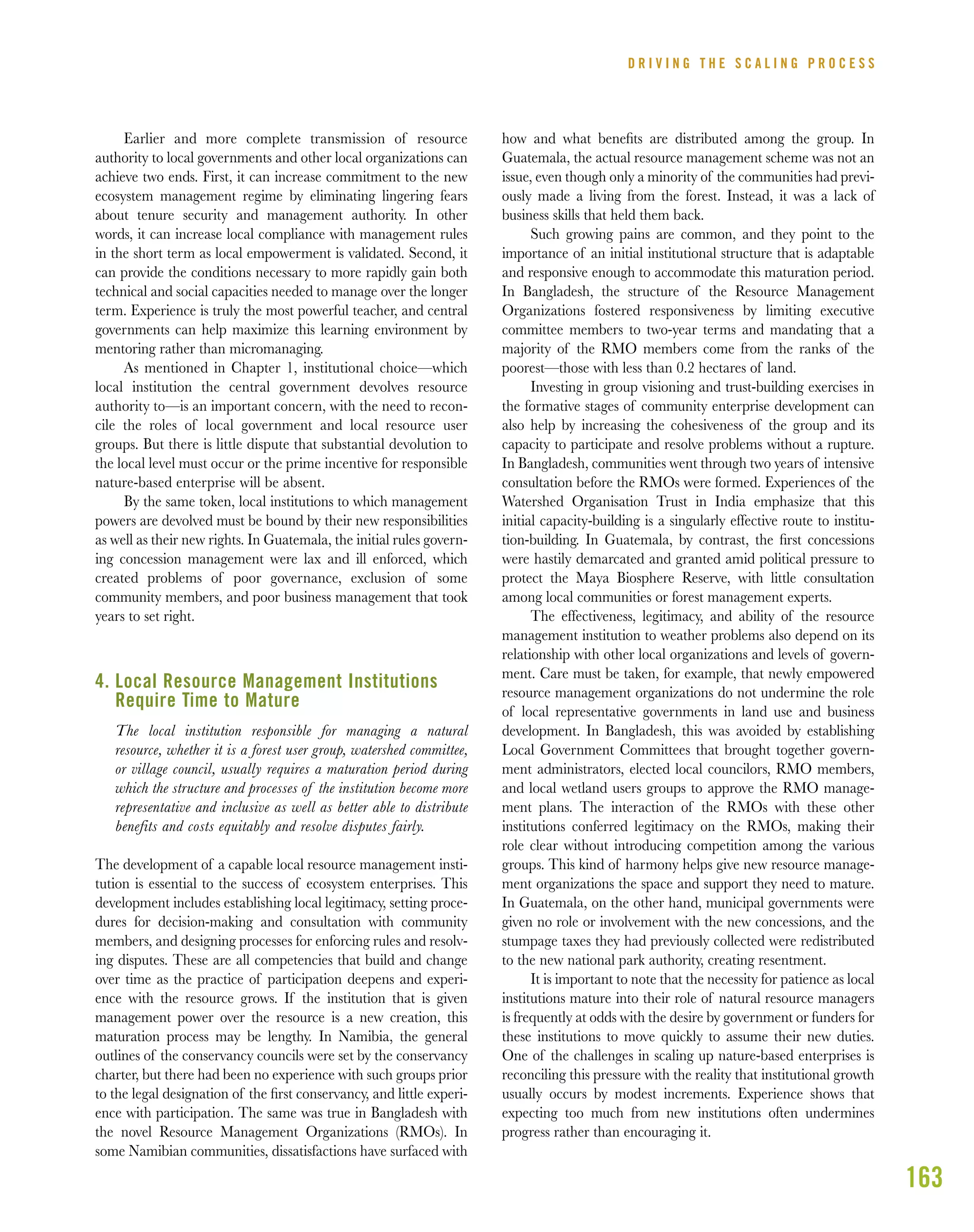 163
Earlier and more complete transmission of resource
authority to local governments and other local organizations can
achieve two ends. First, it can increase commitment to the new
ecosystem management regime by eliminating lingering fears
about tenure security and management authority. In other
words, it can increase local compliance with management rules
in the short term as local empowerment is validated. Second, it
can provide the conditions necessary to more rapidly gain both
technical and social capacities needed to manage over the longer
term. Experience is truly the most powerful teacher, and central
governments can help maximize this learning environment by
mentoring rather than micromanaging.
As mentioned in Chapter 1, institutional choice—which
local institution the central government devolves resource
authority to—is an important concern, with the need to recon-
cile the roles of local government and local resource user
groups. But there is little dispute that substantial devolution to
the local level must occur or the prime incentive for responsible
nature-based enterprise will be absent.
By the same token, local institutions to which management
powers are devolved must be bound by their new responsibilities
as well as their new rights. In Guatemala, the initial rules govern-
ing concession management were lax and ill enforced, which
created problems of poor governance, exclusion of some
community members, and poor business management that took
years to set right.
4. Local Resource Management Institutions
Require Time to Mature
The local institution responsible for managing a natural
resource, whether it is a forest user group, watershed committee,
or village council, usually requires a maturation period during
which the structure and processes of the institution become more
representative and inclusive as well as better able to distribute
benefits and costs equitably and resolve disputes fairly.
The development of a capable local resource management insti-
tution is essential to the success of ecosystem enterprises. This
development includes establishing local legitimacy, setting proce-
dures for decision-making and consultation with community
members, and designing processes for enforcing rules and resolv-
ing disputes. These are all competencies that build and change
over time as the practice of participation deepens and experi-
ence with the resource grows. If the institution that is given
management power over the resource is a new creation, this
maturation process may be lengthy. In Namibia, the general
outlines of the conservancy councils were set by the conservancy
charter, but there had been no experience with such groups prior
to the legal designation of the ﬁrst conservancy, and little experi-
ence with participation. The same was true in Bangladesh with
the novel Resource Management Organizations (RMOs). In
some Namibian communities, dissatisfactions have surfaced with
how and what beneﬁts are distributed among the group. In
Guatemala, the actual resource management scheme was not an
issue, even though only a minority of the communities had previ-
ously made a living from the forest. Instead, it was a lack of
business skills that held them back.
Such growing pains are common, and they point to the
importance of an initial institutional structure that is adaptable
and responsive enough to accommodate this maturation period.
In Bangladesh, the structure of the Resource Management
Organizations fostered responsiveness by limiting executive
committee members to two-year terms and mandating that a
majority of the RMO members come from the ranks of the
poorest—those with less than 0.2 hectares of land.
Investing in group visioning and trust-building exercises in
the formative stages of community enterprise development can
also help by increasing the cohesiveness of the group and its
capacity to participate and resolve problems without a rupture.
In Bangladesh, communities went through two years of intensive
consultation before the RMOs were formed. Experiences of the
Watershed Organisation Trust in India emphasize that this
initial capacity-building is a singularly effective route to institu-
tion-building. In Guatemala, by contrast, the ﬁrst concessions
were hastily demarcated and granted amid political pressure to
protect the Maya Biosphere Reserve, with little consultation
among local communities or forest management experts.
The effectiveness, legitimacy, and ability of the resource
management institution to weather problems also depend on its
relationship with other local organizations and levels of govern-
ment. Care must be taken, for example, that newly empowered
resource management organizations do not undermine the role
of local representative governments in land use and business
development. In Bangladesh, this was avoided by establishing
Local Government Committees that brought together govern-
ment administrators, elected local councilors, RMO members,
and local wetland users groups to approve the RMO manage-
ment plans. The interaction of the RMOs with these other
institutions conferred legitimacy on the RMOs, making their
role clear without introducing competition among the various
groups. This kind of harmony helps give new resource manage-
ment organizations the space and support they need to mature.
In Guatemala, on the other hand, municipal governments were
given no role or involvement with the new concessions, and the
stumpage taxes they had previously collected were redistributed
to the new national park authority, creating resentment.
It is important to note that the necessity for patience as local
institutions mature into their role of natural resource managers
is frequently at odds with the desire by government or funders for
these institutions to move quickly to assume their new duties.
One of the challenges in scaling up nature-based enterprises is
reconciling this pressure with the reality that institutional growth
usually occurs by modest increments. Experience shows that
expecting too much from new institutions often undermines
progress rather than encouraging it.
D R I V I N G T H E S C A L I N G P R O C E S S
 