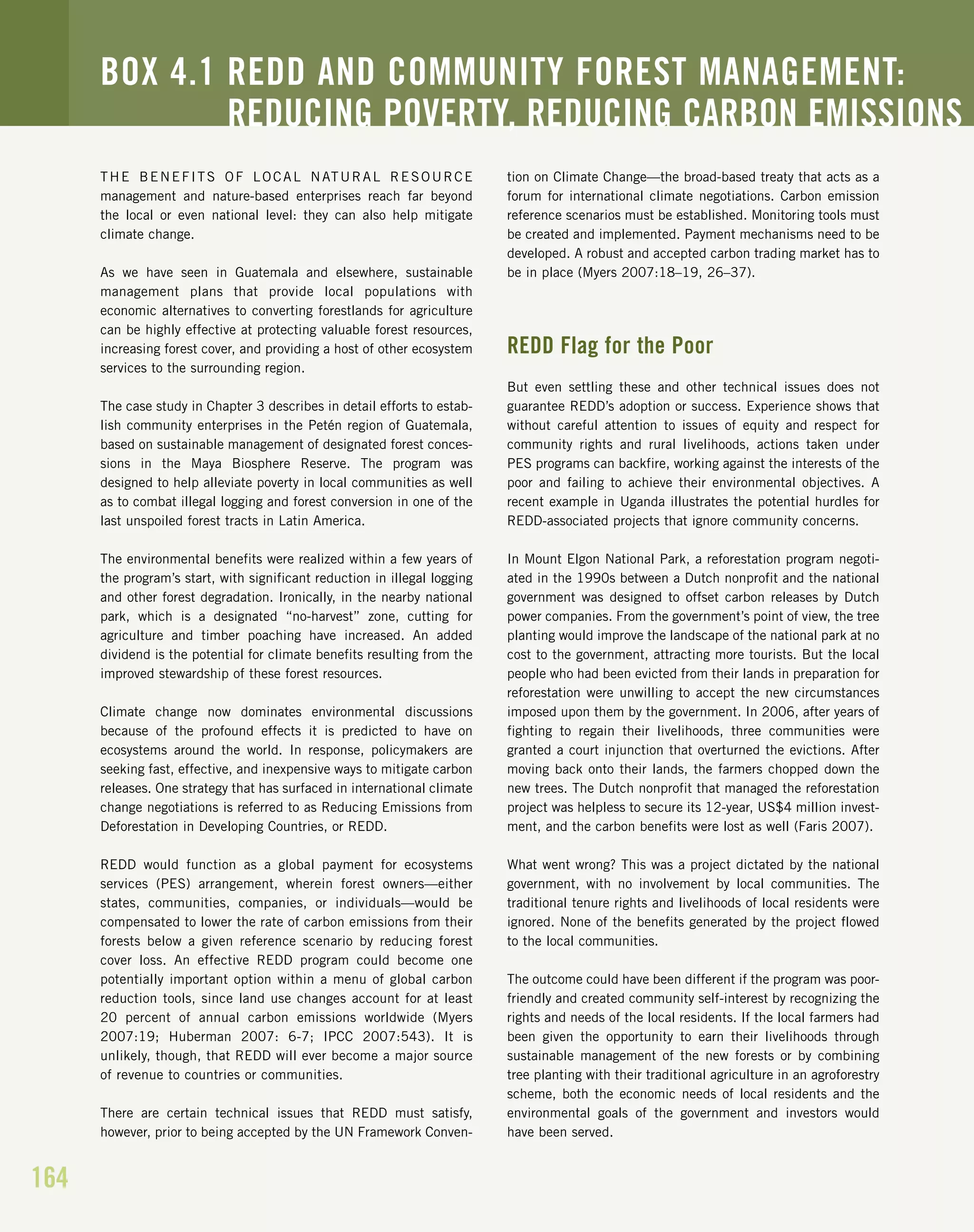164
THE BENEFITS OF LOCAL NATURAL RESOURCE
management and nature-based enterprises reach far beyond
the local or even national level: they can also help mitigate
climate change.
As we have seen in Guatemala and elsewhere, sustainable
management plans that provide local populations with
economic alternatives to converting forestlands for agriculture
can be highly effective at protecting valuable forest resources,
increasing forest cover, and providing a host of other ecosystem
services to the surrounding region.
The case study in Chapter 3 describes in detail efforts to estab-
lish community enterprises in the Petén region of Guatemala,
based on sustainable management of designated forest conces-
sions in the Maya Biosphere Reserve. The program was
designed to help alleviate poverty in local communities as well
as to combat illegal logging and forest conversion in one of the
last unspoiled forest tracts in Latin America.
The environmental benefits were realized within a few years of
the program’s start, with significant reduction in illegal logging
and other forest degradation. Ironically, in the nearby national
park, which is a designated “no-harvest” zone, cutting for
agriculture and timber poaching have increased. An added
dividend is the potential for climate benefits resulting from the
improved stewardship of these forest resources.
Climate change now dominates environmental discussions
because of the profound effects it is predicted to have on
ecosystems around the world. In response, policymakers are
seeking fast, effective, and inexpensive ways to mitigate carbon
releases. One strategy that has surfaced in international climate
change negotiations is referred to as Reducing Emissions from
Deforestation in Developing Countries, or REDD.
REDD would function as a global payment for ecosystems
services (PES) arrangement, wherein forest owners—either
states, communities, companies, or individuals—would be
compensated to lower the rate of carbon emissions from their
forests below a given reference scenario by reducing forest
cover loss. An effective REDD program could become one
potentially important option within a menu of global carbon
reduction tools, since land use changes account for at least
20 percent of annual carbon emissions worldwide (Myers
2007:19; Huberman 2007: 6-7; IPCC 2007:543). It is
unlikely, though, that REDD will ever become a major source
of revenue to countries or communities.
There are certain technical issues that REDD must satisfy,
however, prior to being accepted by the UN Framework Conven-
tion on Climate Change—the broad-based treaty that acts as a
forum for international climate negotiations. Carbon emission
reference scenarios must be established. Monitoring tools must
be created and implemented. Payment mechanisms need to be
developed. A robust and accepted carbon trading market has to
be in place (Myers 2007:18–19, 26–37).
REDD Flag for the Poor
But even settling these and other technical issues does not
guarantee REDD’s adoption or success. Experience shows that
without careful attention to issues of equity and respect for
community rights and rural livelihoods, actions taken under
PES programs can backfire, working against the interests of the
poor and failing to achieve their environmental objectives. A
recent example in Uganda illustrates the potential hurdles for
REDD-associated projects that ignore community concerns.
In Mount Elgon National Park, a reforestation program negoti-
ated in the 1990s between a Dutch nonprofit and the national
government was designed to offset carbon releases by Dutch
power companies. From the government’s point of view, the tree
planting would improve the landscape of the national park at no
cost to the government, attracting more tourists. But the local
people who had been evicted from their lands in preparation for
reforestation were unwilling to accept the new circumstances
imposed upon them by the government. In 2006, after years of
fighting to regain their livelihoods, three communities were
granted a court injunction that overturned the evictions. After
moving back onto their lands, the farmers chopped down the
new trees. The Dutch nonprofit that managed the reforestation
project was helpless to secure its 12-year, US$4 million invest-
ment, and the carbon benefits were lost as well (Faris 2007).
What went wrong? This was a project dictated by the national
government, with no involvement by local communities. The
traditional tenure rights and livelihoods of local residents were
ignored. None of the benefits generated by the project flowed
to the local communities.
The outcome could have been different if the program was poor-
friendly and created community self-interest by recognizing the
rights and needs of the local residents. If the local farmers had
been given the opportunity to earn their livelihoods through
sustainable management of the new forests or by combining
tree planting with their traditional agriculture in an agroforestry
scheme, both the economic needs of local residents and the
environmental goals of the government and investors would
have been served.
BOX 4.1 REDD AND COMMUNITY FOREST MANAGEMENT:
REDUCING POVERTY, REDUCING CARBON EMISSIONS
 