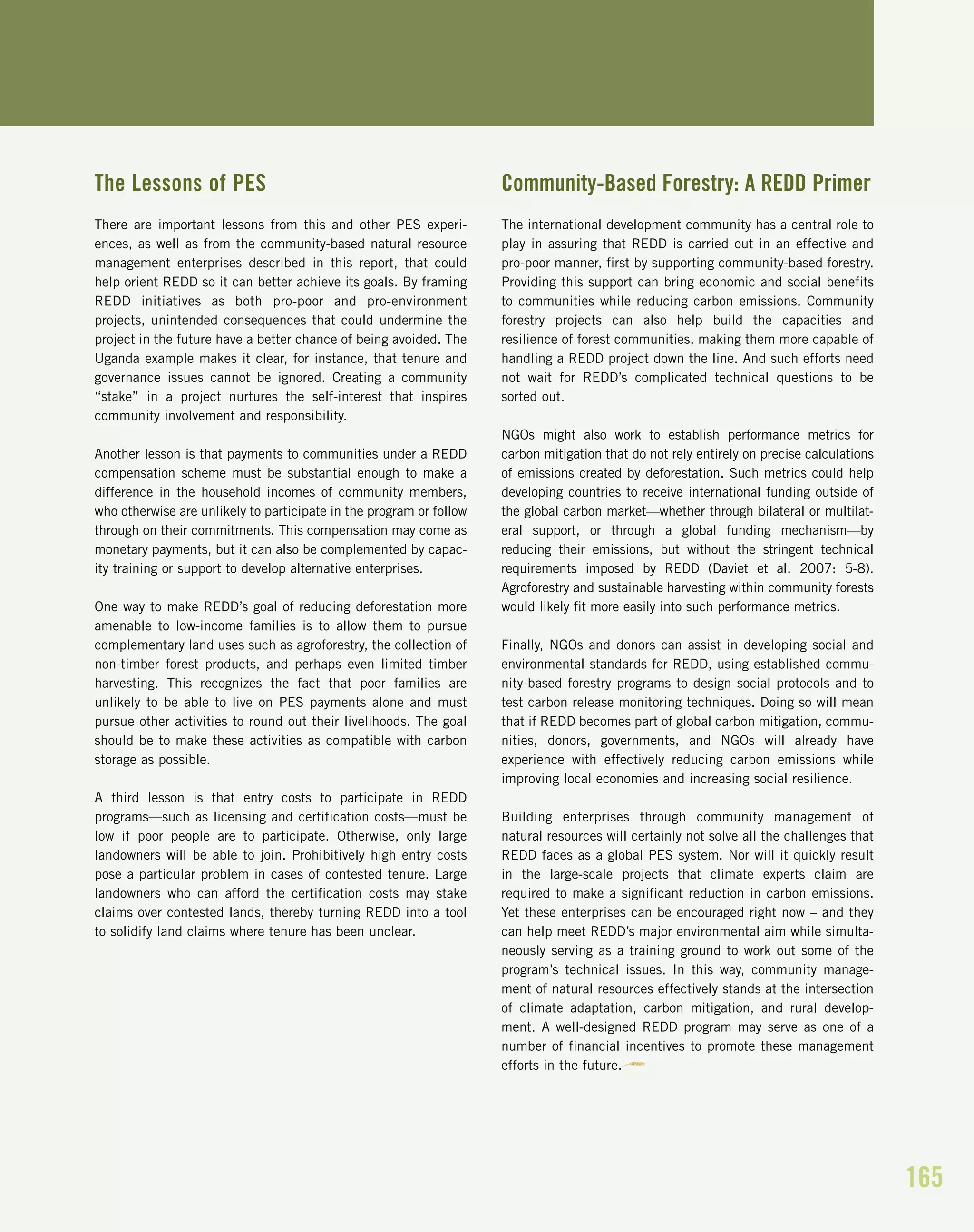 165
The Lessons of PES
There are important lessons from this and other PES experi-
ences, as well as from the community-based natural resource
management enterprises described in this report, that could
help orient REDD so it can better achieve its goals. By framing
REDD initiatives as both pro-poor and pro-environment
projects, unintended consequences that could undermine the
project in the future have a better chance of being avoided. The
Uganda example makes it clear, for instance, that tenure and
governance issues cannot be ignored. Creating a community
“stake” in a project nurtures the self-interest that inspires
community involvement and responsibility.
Another lesson is that payments to communities under a REDD
compensation scheme must be substantial enough to make a
difference in the household incomes of community members,
who otherwise are unlikely to participate in the program or follow
through on their commitments. This compensation may come as
monetary payments, but it can also be complemented by capac-
ity training or support to develop alternative enterprises.
One way to make REDD’s goal of reducing deforestation more
amenable to low-income families is to allow them to pursue
complementary land uses such as agroforestry, the collection of
non-timber forest products, and perhaps even limited timber
harvesting. This recognizes the fact that poor families are
unlikely to be able to live on PES payments alone and must
pursue other activities to round out their livelihoods. The goal
should be to make these activities as compatible with carbon
storage as possible.
A third lesson is that entry costs to participate in REDD
programs—such as licensing and certification costs—must be
low if poor people are to participate. Otherwise, only large
landowners will be able to join. Prohibitively high entry costs
pose a particular problem in cases of contested tenure. Large
landowners who can afford the certification costs may stake
claims over contested lands, thereby turning REDD into a tool
to solidify land claims where tenure has been unclear.
Community-Based Forestry: A REDD Primer
The international development community has a central role to
play in assuring that REDD is carried out in an effective and
pro-poor manner, first by supporting community-based forestry.
Providing this support can bring economic and social benefits
to communities while reducing carbon emissions. Community
forestry projects can also help build the capacities and
resilience of forest communities, making them more capable of
handling a REDD project down the line. And such efforts need
not wait for REDD’s complicated technical questions to be
sorted out.
NGOs might also work to establish performance metrics for
carbon mitigation that do not rely entirely on precise calculations
of emissions created by deforestation. Such metrics could help
developing countries to receive international funding outside of
the global carbon market—whether through bilateral or multilat-
eral support, or through a global funding mechanism—by
reducing their emissions, but without the stringent technical
requirements imposed by REDD (Daviet et al. 2007: 5-8).
Agroforestry and sustainable harvesting within community forests
would likely fit more easily into such performance metrics.
Finally, NGOs and donors can assist in developing social and
environmental standards for REDD, using established commu-
nity-based forestry programs to design social protocols and to
test carbon release monitoring techniques. Doing so will mean
that if REDD becomes part of global carbon mitigation, commu-
nities, donors, governments, and NGOs will already have
experience with effectively reducing carbon emissions while
improving local economies and increasing social resilience.
Building enterprises through community management of
natural resources will certainly not solve all the challenges that
REDD faces as a global PES system. Nor will it quickly result
in the large-scale projects that climate experts claim are
required to make a significant reduction in carbon emissions.
Yet these enterprises can be encouraged right now – and they
can help meet REDD’s major environmental aim while simulta-
neously serving as a training ground to work out some of the
program’s technical issues. In this way, community manage-
ment of natural resources effectively stands at the intersection
of climate adaptation, carbon mitigation, and rural develop-
ment. A well-designed REDD program may serve as one of a
number of financial incentives to promote these management
efforts in the future.
 