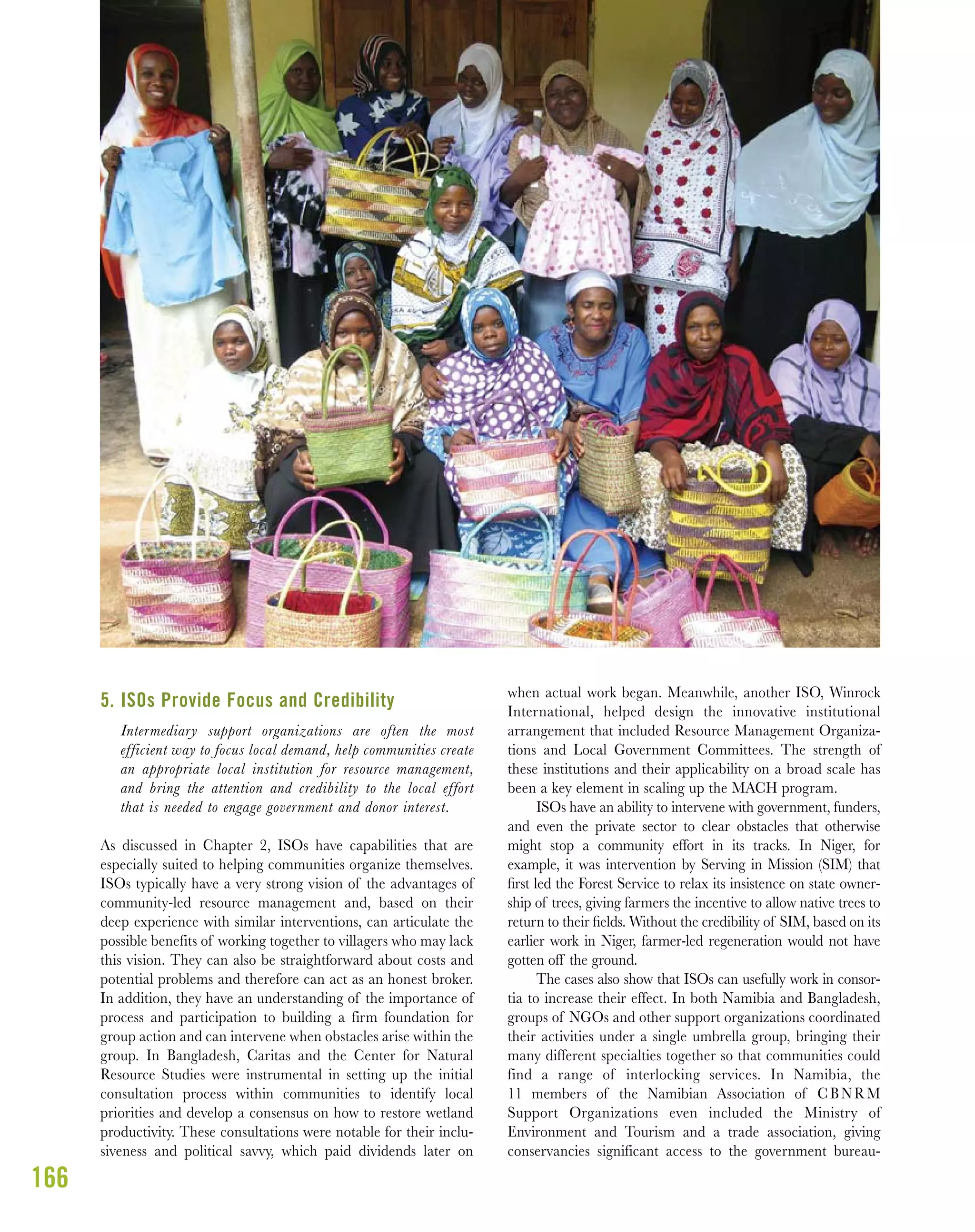 166
5. ISOs Provide Focus and Credibility
Intermediary support organizations are often the most
efficient way to focus local demand, help communities create
an appropriate local institution for resource management,
and bring the attention and credibility to the local effort
that is needed to engage government and donor interest.
As discussed in Chapter 2, ISOs have capabilities that are
especially suited to helping communities organize themselves.
ISOs typically have a very strong vision of the advantages of
community-led resource management and, based on their
deep experience with similar interventions, can articulate the
possible benefits of working together to villagers who may lack
this vision. They can also be straightforward about costs and
potential problems and therefore can act as an honest broker.
In addition, they have an understanding of the importance of
process and participation to building a firm foundation for
group action and can intervene when obstacles arise within the
group. In Bangladesh, Caritas and the Center for Natural
Resource Studies were instrumental in setting up the initial
consultation process within communities to identify local
priorities and develop a consensus on how to restore wetland
productivity. These consultations were notable for their inclu-
siveness and political savvy, which paid dividends later on
when actual work began. Meanwhile, another ISO, Winrock
International, helped design the innovative institutional
arrangement that included Resource Management Organiza-
tions and Local Government Committees. The strength of
these institutions and their applicability on a broad scale has
been a key element in scaling up the MACH program.
ISOs have an ability to intervene with government, funders,
and even the private sector to clear obstacles that otherwise
might stop a community effort in its tracks. In Niger, for
example, it was intervention by Serving in Mission (SIM) that
ﬁrst led the Forest Service to relax its insistence on state owner-
ship of trees, giving farmers the incentive to allow native trees to
return to their ﬁelds. Without the credibility of SIM, based on its
earlier work in Niger, farmer-led regeneration would not have
gotten off the ground.
The cases also show that ISOs can usefully work in consor-
tia to increase their effect. In both Namibia and Bangladesh,
groups of NGOs and other support organizations coordinated
their activities under a single umbrella group, bringing their
many different specialties together so that communities could
find a range of interlocking services. In Namibia, the
11 members of the Namibian Association of CBNRM
Support Organizations even included the Ministry of
Environment and Tourism and a trade association, giving
conservancies significant access to the government bureau-
 