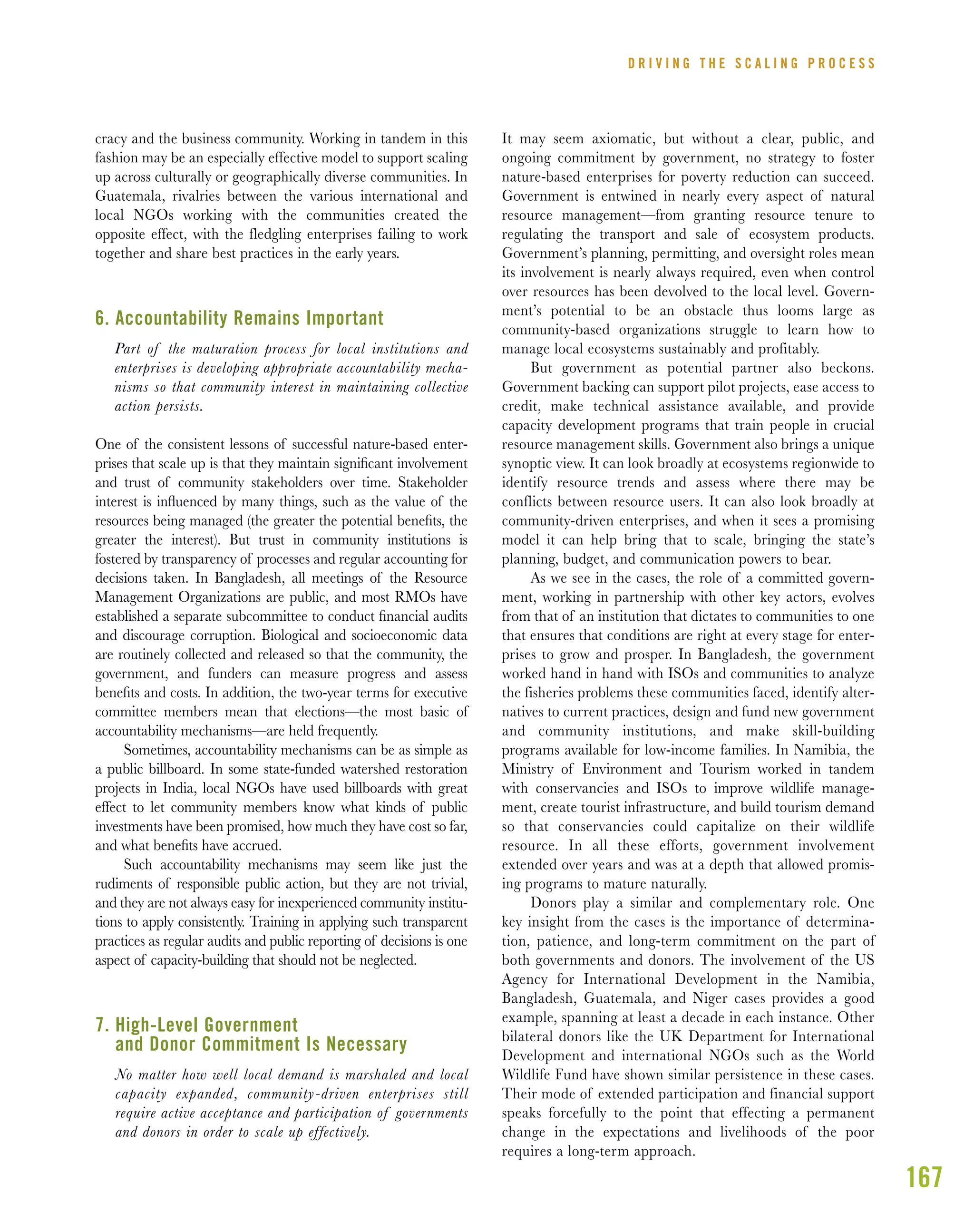 167
cracy and the business community. Working in tandem in this
fashion may be an especially effective model to support scaling
up across culturally or geographically diverse communities. In
Guatemala, rivalries between the various international and
local NGOs working with the communities created the
opposite effect, with the fledgling enterprises failing to work
together and share best practices in the early years.
6. Accountability Remains Important
Part of the maturation process for local institutions and
enterprises is developing appropriate accountability mecha-
nisms so that community interest in maintaining collective
action persists.
One of the consistent lessons of successful nature-based enter-
prises that scale up is that they maintain signiﬁcant involvement
and trust of community stakeholders over time. Stakeholder
interest is inﬂuenced by many things, such as the value of the
resources being managed (the greater the potential beneﬁts, the
greater the interest). But trust in community institutions is
fostered by transparency of processes and regular accounting for
decisions taken. In Bangladesh, all meetings of the Resource
Management Organizations are public, and most RMOs have
established a separate subcommittee to conduct ﬁnancial audits
and discourage corruption. Biological and socioeconomic data
are routinely collected and released so that the community, the
government, and funders can measure progress and assess
beneﬁts and costs. In addition, the two-year terms for executive
committee members mean that elections—the most basic of
accountability mechanisms—are held frequently.
Sometimes, accountability mechanisms can be as simple as
a public billboard. In some state-funded watershed restoration
projects in India, local NGOs have used billboards with great
effect to let community members know what kinds of public
investments have been promised, how much they have cost so far,
and what beneﬁts have accrued.
Such accountability mechanisms may seem like just the
rudiments of responsible public action, but they are not trivial,
and they are not always easy for inexperienced community institu-
tions to apply consistently. Training in applying such transparent
practices as regular audits and public reporting of decisions is one
aspect of capacity-building that should not be neglected.
7. High-Level Government
and Donor Commitment Is Necessary
No matter how well local demand is marshaled and local
capacity expanded, community-driven enterprises still
require active acceptance and participation of governments
and donors in order to scale up effectively.
It may seem axiomatic, but without a clear, public, and
ongoing commitment by government, no strategy to foster
nature-based enterprises for poverty reduction can succeed.
Government is entwined in nearly every aspect of natural
resource management—from granting resource tenure to
regulating the transport and sale of ecosystem products.
Government’s planning, permitting, and oversight roles mean
its involvement is nearly always required, even when control
over resources has been devolved to the local level. Govern-
ment’s potential to be an obstacle thus looms large as
community-based organizations struggle to learn how to
manage local ecosystems sustainably and profitably.
But government as potential partner also beckons.
Government backing can support pilot projects, ease access to
credit, make technical assistance available, and provide
capacity development programs that train people in crucial
resource management skills. Government also brings a unique
synoptic view. It can look broadly at ecosystems regionwide to
identify resource trends and assess where there may be
conflicts between resource users. It can also look broadly at
community-driven enterprises, and when it sees a promising
model it can help bring that to scale, bringing the state’s
planning, budget, and communication powers to bear.
As we see in the cases, the role of a committed govern-
ment, working in partnership with other key actors, evolves
from that of an institution that dictates to communities to one
that ensures that conditions are right at every stage for enter-
prises to grow and prosper. In Bangladesh, the government
worked hand in hand with ISOs and communities to analyze
the fisheries problems these communities faced, identify alter-
natives to current practices, design and fund new government
and community institutions, and make skill-building
programs available for low-income families. In Namibia, the
Ministry of Environment and Tourism worked in tandem
with conservancies and ISOs to improve wildlife manage-
ment, create tourist infrastructure, and build tourism demand
so that conservancies could capitalize on their wildlife
resource. In all these efforts, government involvement
extended over years and was at a depth that allowed promis-
ing programs to mature naturally.
Donors play a similar and complementary role. One
key insight from the cases is the importance of determina-
tion, patience, and long-term commitment on the part of
both governments and donors. The involvement of the US
Agency for International Development in the Namibia,
Bangladesh, Guatemala, and Niger cases provides a good
example, spanning at least a decade in each instance. Other
bilateral donors like the UK Department for International
Development and international NGOs such as the World
Wildlife Fund have shown similar persistence in these cases.
Their mode of extended participation and financial support
speaks forcefully to the point that effecting a permanent
change in the expectations and livelihoods of the poor
requires a long-term approach.
D R I V I N G T H E S C A L I N G P R O C E S S
 