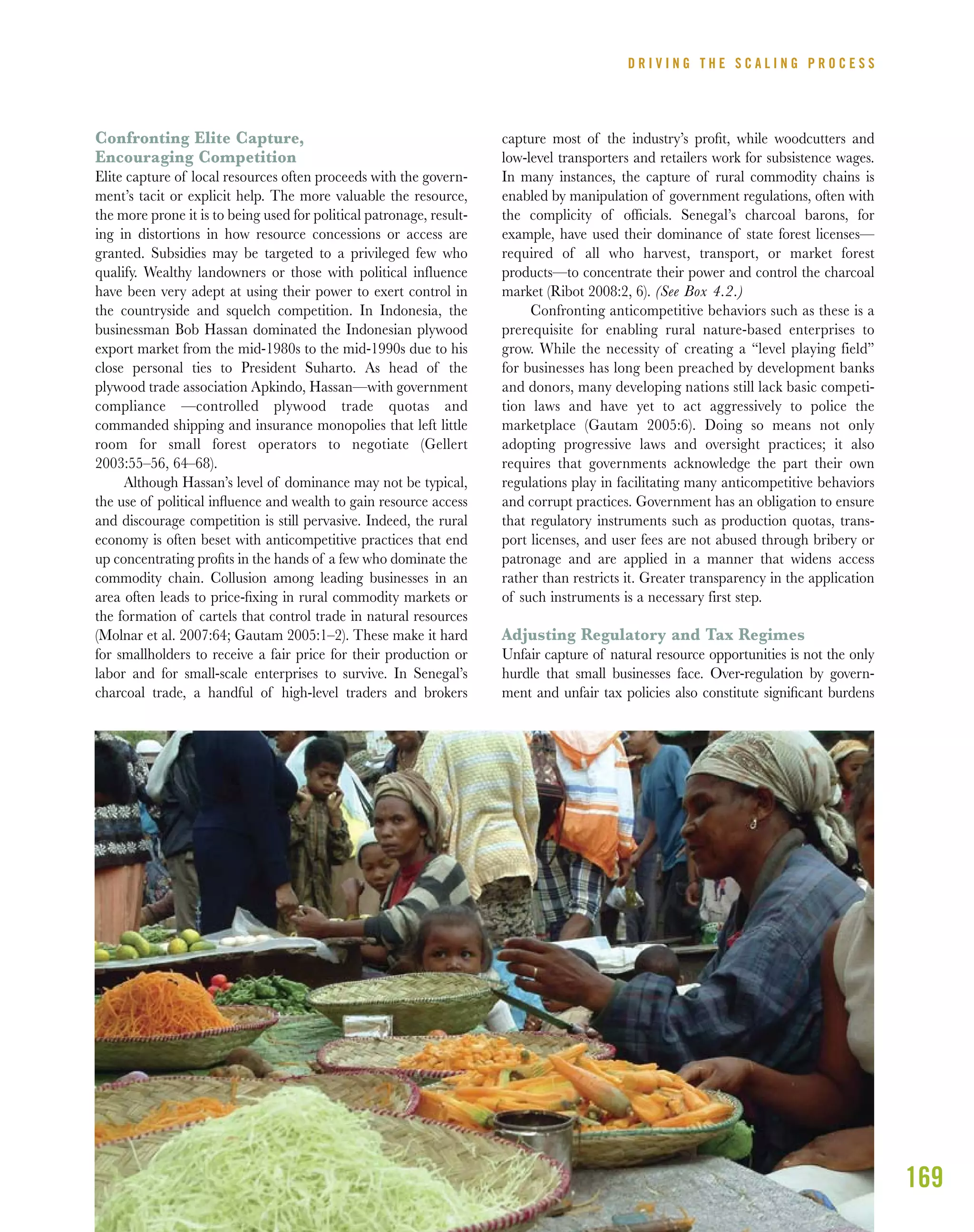 169
Confronting Elite Capture,
Encouraging Competition
Elite capture of local resources often proceeds with the govern-
ment’s tacit or explicit help. The more valuable the resource,
the more prone it is to being used for political patronage, result-
ing in distortions in how resource concessions or access are
granted. Subsidies may be targeted to a privileged few who
qualify. Wealthy landowners or those with political influence
have been very adept at using their power to exert control in
the countryside and squelch competition. In Indonesia, the
businessman Bob Hassan dominated the Indonesian plywood
export market from the mid-1980s to the mid-1990s due to his
close personal ties to President Suharto. As head of the
plywood trade association Apkindo, Hassan—with government
compliance —controlled plywood trade quotas and
commanded shipping and insurance monopolies that left little
room for small forest operators to negotiate (Gellert
2003:55–56, 64–68).
Although Hassan’s level of dominance may not be typical,
the use of political inﬂuence and wealth to gain resource access
and discourage competition is still pervasive. Indeed, the rural
economy is often beset with anticompetitive practices that end
up concentrating proﬁts in the hands of a few who dominate the
commodity chain. Collusion among leading businesses in an
area often leads to price-ﬁxing in rural commodity markets or
the formation of cartels that control trade in natural resources
(Molnar et al. 2007:64; Gautam 2005:1–2). These make it hard
for smallholders to receive a fair price for their production or
labor and for small-scale enterprises to survive. In Senegal’s
charcoal trade, a handful of high-level traders and brokers
capture most of the industry’s proﬁt, while woodcutters and
low-level transporters and retailers work for subsistence wages.
In many instances, the capture of rural commodity chains is
enabled by manipulation of government regulations, often with
the complicity of ofﬁcials. Senegal’s charcoal barons, for
example, have used their dominance of state forest licenses—
required of all who harvest, transport, or market forest
products—to concentrate their power and control the charcoal
market (Ribot 2008:2, 6). (See Box 4.2.)
Confronting anticompetitive behaviors such as these is a
prerequisite for enabling rural nature-based enterprises to
grow. While the necessity of creating a “level playing field”
for businesses has long been preached by development banks
and donors, many developing nations still lack basic competi-
tion laws and have yet to act aggressively to police the
marketplace (Gautam 2005:6). Doing so means not only
adopting progressive laws and oversight practices; it also
requires that governments acknowledge the part their own
regulations play in facilitating many anticompetitive behaviors
and corrupt practices. Government has an obligation to ensure
that regulatory instruments such as production quotas, trans-
port licenses, and user fees are not abused through bribery or
patronage and are applied in a manner that widens access
rather than restricts it. Greater transparency in the application
of such instruments is a necessary first step.
Adjusting Regulatory and Tax Regimes
Unfair capture of natural resource opportunities is not the only
hurdle that small businesses face. Over-regulation by govern-
ment and unfair tax policies also constitute signiﬁcant burdens
D R I V I N G T H E S C A L I N G P R O C E S S
 