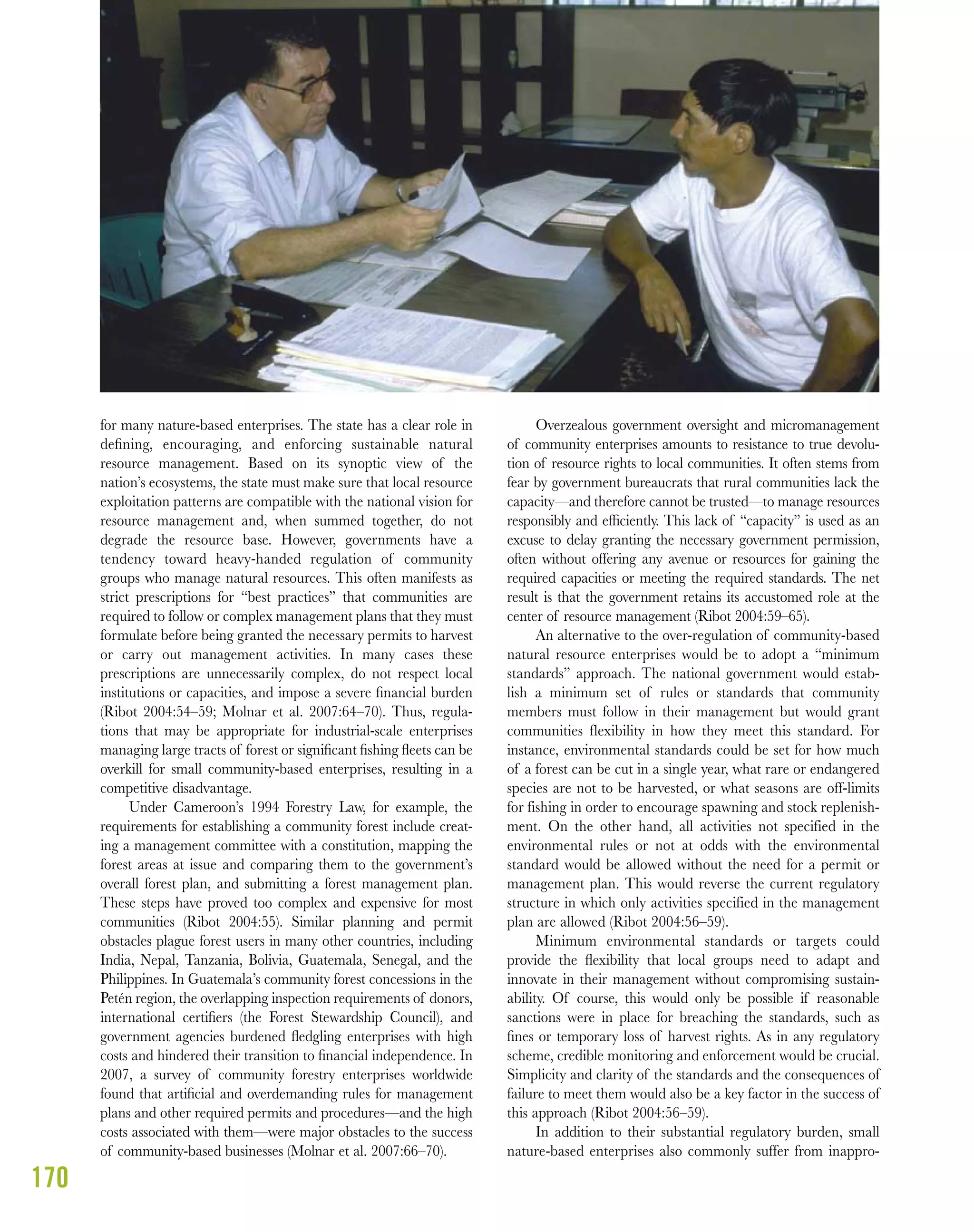 170
for many nature-based enterprises. The state has a clear role in
deﬁning, encouraging, and enforcing sustainable natural
resource management. Based on its synoptic view of the
nation’s ecosystems, the state must make sure that local resource
exploitation patterns are compatible with the national vision for
resource management and, when summed together, do not
degrade the resource base. However, governments have a
tendency toward heavy-handed regulation of community
groups who manage natural resources. This often manifests as
strict prescriptions for “best practices” that communities are
required to follow or complex management plans that they must
formulate before being granted the necessary permits to harvest
or carry out management activities. In many cases these
prescriptions are unnecessarily complex, do not respect local
institutions or capacities, and impose a severe ﬁnancial burden
(Ribot 2004:54–59; Molnar et al. 2007:64–70). Thus, regula-
tions that may be appropriate for industrial-scale enterprises
managing large tracts of forest or signiﬁcant ﬁshing ﬂeets can be
overkill for small community-based enterprises, resulting in a
competitive disadvantage.
Under Cameroon’s 1994 Forestry Law, for example, the
requirements for establishing a community forest include creat-
ing a management committee with a constitution, mapping the
forest areas at issue and comparing them to the government’s
overall forest plan, and submitting a forest management plan.
These steps have proved too complex and expensive for most
communities (Ribot 2004:55). Similar planning and permit
obstacles plague forest users in many other countries, including
India, Nepal, Tanzania, Bolivia, Guatemala, Senegal, and the
Philippines. In Guatemala’s community forest concessions in the
Petén region, the overlapping inspection requirements of donors,
international certiﬁers (the Forest Stewardship Council), and
government agencies burdened ﬂedgling enterprises with high
costs and hindered their transition to ﬁnancial independence. In
2007, a survey of community forestry enterprises worldwide
found that artiﬁcial and overdemanding rules for management
plans and other required permits and procedures—and the high
costs associated with them—were major obstacles to the success
of community-based businesses (Molnar et al. 2007:66–70).
Overzealous government oversight and micromanagement
of community enterprises amounts to resistance to true devolu-
tion of resource rights to local communities. It often stems from
fear by government bureaucrats that rural communities lack the
capacity—and therefore cannot be trusted—to manage resources
responsibly and efﬁciently. This lack of “capacity” is used as an
excuse to delay granting the necessary government permission,
often without offering any avenue or resources for gaining the
required capacities or meeting the required standards. The net
result is that the government retains its accustomed role at the
center of resource management (Ribot 2004:59–65).
An alternative to the over-regulation of community-based
natural resource enterprises would be to adopt a “minimum
standards” approach. The national government would estab-
lish a minimum set of rules or standards that community
members must follow in their management but would grant
communities flexibility in how they meet this standard. For
instance, environmental standards could be set for how much
of a forest can be cut in a single year, what rare or endangered
species are not to be harvested, or what seasons are off-limits
for fishing in order to encourage spawning and stock replenish-
ment. On the other hand, all activities not specified in the
environmental rules or not at odds with the environmental
standard would be allowed without the need for a permit or
management plan. This would reverse the current regulatory
structure in which only activities specified in the management
plan are allowed (Ribot 2004:56–59).
Minimum environmental standards or targets could
provide the ﬂexibility that local groups need to adapt and
innovate in their management without compromising sustain-
ability. Of course, this would only be possible if reasonable
sanctions were in place for breaching the standards, such as
ﬁnes or temporary loss of harvest rights. As in any regulatory
scheme, credible monitoring and enforcement would be crucial.
Simplicity and clarity of the standards and the consequences of
failure to meet them would also be a key factor in the success of
this approach (Ribot 2004:56–59).
In addition to their substantial regulatory burden, small
nature-based enterprises also commonly suffer from inappro-
 