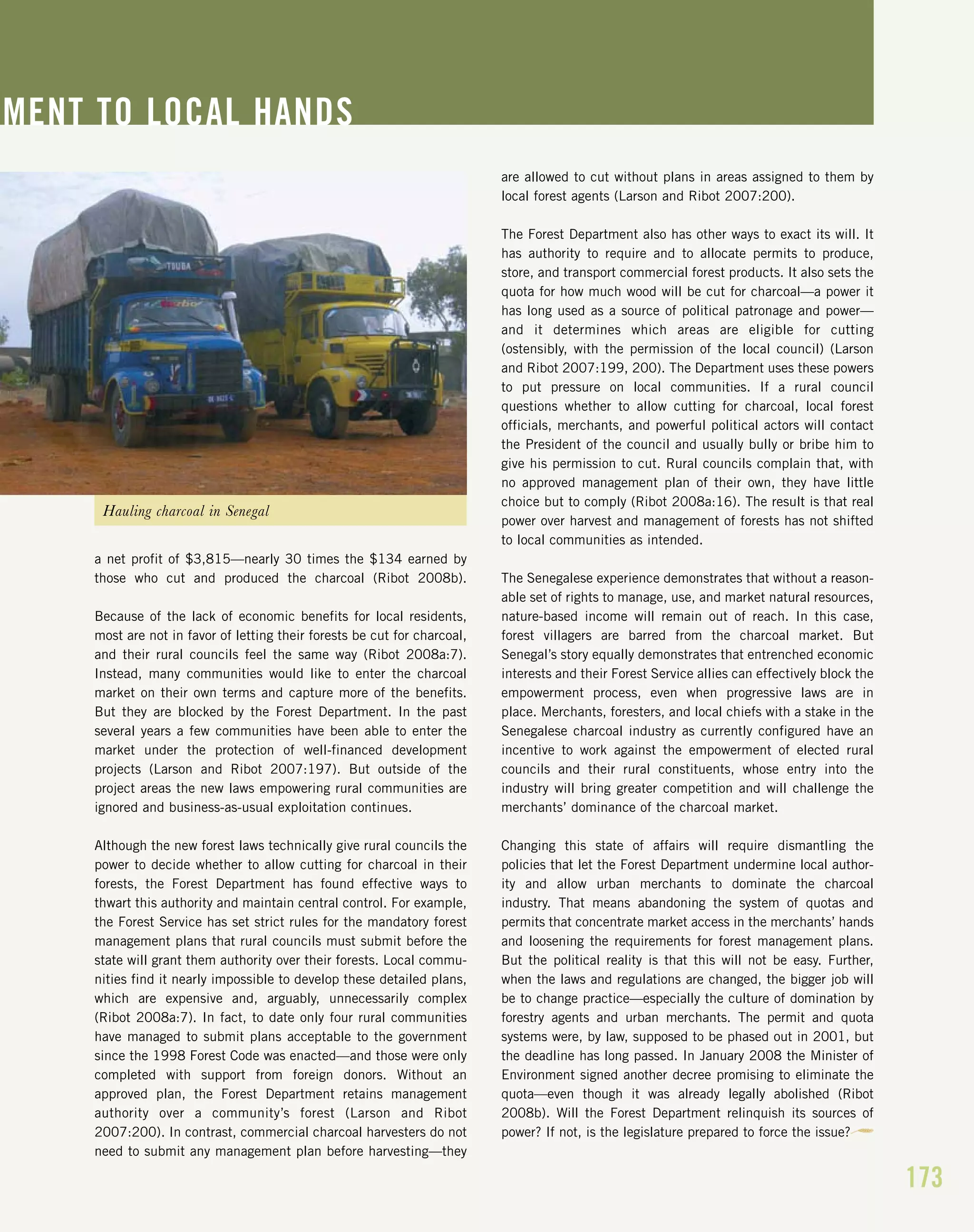 a net profit of $3,815—nearly 30 times the $134 earned by
those who cut and produced the charcoal (Ribot 2008b).
Because of the lack of economic benefits for local residents,
most are not in favor of letting their forests be cut for charcoal,
and their rural councils feel the same way (Ribot 2008a:7).
Instead, many communities would like to enter the charcoal
market on their own terms and capture more of the benefits.
But they are blocked by the Forest Department. In the past
several years a few communities have been able to enter the
market under the protection of well-financed development
projects (Larson and Ribot 2007:197). But outside of the
project areas the new laws empowering rural communities are
ignored and business-as-usual exploitation continues.
Although the new forest laws technically give rural councils the
power to decide whether to allow cutting for charcoal in their
forests, the Forest Department has found effective ways to
thwart this authority and maintain central control. For example,
the Forest Service has set strict rules for the mandatory forest
management plans that rural councils must submit before the
state will grant them authority over their forests. Local commu-
nities find it nearly impossible to develop these detailed plans,
which are expensive and, arguably, unnecessarily complex
(Ribot 2008a:7). In fact, to date only four rural communities
have managed to submit plans acceptable to the government
since the 1998 Forest Code was enacted—and those were only
completed with support from foreign donors. Without an
approved plan, the Forest Department retains management
authority over a community’s forest (Larson and Ribot
2007:200). In contrast, commercial charcoal harvesters do not
need to submit any management plan before harvesting—they
are allowed to cut without plans in areas assigned to them by
local forest agents (Larson and Ribot 2007:200).
The Forest Department also has other ways to exact its will. It
has authority to require and to allocate permits to produce,
store, and transport commercial forest products. It also sets the
quota for how much wood will be cut for charcoal—a power it
has long used as a source of political patronage and power—
and it determines which areas are eligible for cutting
(ostensibly, with the permission of the local council) (Larson
and Ribot 2007:199, 200). The Department uses these powers
to put pressure on local communities. If a rural council
questions whether to allow cutting for charcoal, local forest
officials, merchants, and powerful political actors will contact
the President of the council and usually bully or bribe him to
give his permission to cut. Rural councils complain that, with
no approved management plan of their own, they have little
choice but to comply (Ribot 2008a:16). The result is that real
power over harvest and management of forests has not shifted
to local communities as intended.
The Senegalese experience demonstrates that without a reason-
able set of rights to manage, use, and market natural resources,
nature-based income will remain out of reach. In this case,
forest villagers are barred from the charcoal market. But
Senegal’s story equally demonstrates that entrenched economic
interests and their Forest Service allies can effectively block the
empowerment process, even when progressive laws are in
place. Merchants, foresters, and local chiefs with a stake in the
Senegalese charcoal industry as currently configured have an
incentive to work against the empowerment of elected rural
councils and their rural constituents, whose entry into the
industry will bring greater competition and will challenge the
merchants’ dominance of the charcoal market.
Changing this state of affairs will require dismantling the
policies that let the Forest Department undermine local author-
ity and allow urban merchants to dominate the charcoal
industry. That means abandoning the system of quotas and
permits that concentrate market access in the merchants’ hands
and loosening the requirements for forest management plans.
But the political reality is that this will not be easy. Further,
when the laws and regulations are changed, the bigger job will
be to change practice—especially the culture of domination by
forestry agents and urban merchants. The permit and quota
systems were, by law, supposed to be phased out in 2001, but
the deadline has long passed. In January 2008 the Minister of
Environment signed another decree promising to eliminate the
quota—even though it was already legally abolished (Ribot
2008b). Will the Forest Department relinquish its sources of
power? If not, is the legislature prepared to force the issue?
MENT TO LOCAL HANDS
173
Hauling charcoal in Senegal
 