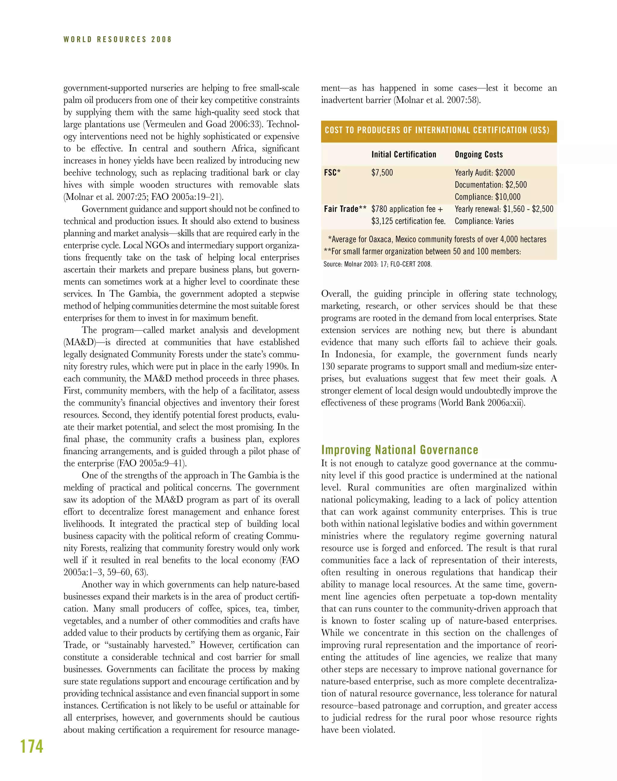 174
W O R L D R E S O U R C E S 2 0 0 8
government-supported nurseries are helping to free small-scale
palm oil producers from one of their key competitive constraints
by supplying them with the same high-quality seed stock that
large plantations use (Vermeulen and Goad 2006:33). Technol-
ogy interventions need not be highly sophisticated or expensive
to be effective. In central and southern Africa, signiﬁcant
increases in honey yields have been realized by introducing new
beehive technology, such as replacing traditional bark or clay
hives with simple wooden structures with removable slats
(Molnar et al. 2007:25; FAO 2005a:19–21).
Government guidance and support should not be conﬁned to
technical and production issues. It should also extend to business
planning and market analysis—skills that are required early in the
enterprise cycle. Local NGOs and intermediary support organiza-
tions frequently take on the task of helping local enterprises
ascertain their markets and prepare business plans, but govern-
ments can sometimes work at a higher level to coordinate these
services. In The Gambia, the government adopted a stepwise
method of helping communities determine the most suitable forest
enterprises for them to invest in for maximum beneﬁt.
The program—called market analysis and development
(MA&D)—is directed at communities that have established
legally designated Community Forests under the state’s commu-
nity forestry rules, which were put in place in the early 1990s. In
each community, the MA&D method proceeds in three phases.
First, community members, with the help of a facilitator, assess
the community’s ﬁnancial objectives and inventory their forest
resources. Second, they identify potential forest products, evalu-
ate their market potential, and select the most promising. In the
ﬁnal phase, the community crafts a business plan, explores
ﬁnancing arrangements, and is guided through a pilot phase of
the enterprise (FAO 2005a:9–41).
One of the strengths of the approach in The Gambia is the
melding of practical and political concerns. The government
saw its adoption of the MA&D program as part of its overall
effort to decentralize forest management and enhance forest
livelihoods. It integrated the practical step of building local
business capacity with the political reform of creating Commu-
nity Forests, realizing that community forestry would only work
well if it resulted in real beneﬁts to the local economy (FAO
2005a:1–3, 59–60, 63).
Another way in which governments can help nature-based
businesses expand their markets is in the area of product certiﬁ-
cation. Many small producers of coffee, spices, tea, timber,
vegetables, and a number of other commodities and crafts have
added value to their products by certifying them as organic, Fair
Trade, or “sustainably harvested.” However, certiﬁcation can
constitute a considerable technical and cost barrier for small
businesses. Governments can facilitate the process by making
sure state regulations support and encourage certiﬁcation and by
providing technical assistance and even ﬁnancial support in some
instances. Certiﬁcation is not likely to be useful or attainable for
all enterprises, however, and governments should be cautious
about making certiﬁcation a requirement for resource manage-
ment—as has happened in some cases—lest it become an
inadvertent barrier (Molnar et al. 2007:58).
Overall, the guiding principle in offering state technology,
marketing, research, or other services should be that these
programs are rooted in the demand from local enterprises. State
extension services are nothing new, but there is abundant
evidence that many such efforts fail to achieve their goals.
In Indonesia, for example, the government funds nearly
130 separate programs to support small and medium-size enter-
prises, but evaluations suggest that few meet their goals. A
stronger element of local design would undoubtedly improve the
effectiveness of these programs (World Bank 2006a:xii).
Improving National Governance
It is not enough to catalyze good governance at the commu-
nity level if this good practice is undermined at the national
level. Rural communities are often marginalized within
national policymaking, leading to a lack of policy attention
that can work against community enterprises. This is true
both within national legislative bodies and within government
ministries where the regulatory regime governing natural
resource use is forged and enforced. The result is that rural
communities face a lack of representation of their interests,
often resulting in onerous regulations that handicap their
ability to manage local resources. At the same time, govern-
ment line agencies often perpetuate a top-down mentality
that can runs counter to the community-driven approach that
is known to foster scaling up of nature-based enterprises.
While we concentrate in this section on the challenges of
improving rural representation and the importance of reori-
enting the attitudes of line agencies, we realize that many
other steps are necessary to improve national governance for
nature-based enterprise, such as more complete decentraliza-
tion of natural resource governance, less tolerance for natural
resource–based patronage and corruption, and greater access
to judicial redress for the rural poor whose resource rights
have been violated.
COST TO PRODUCERS OF INTERNATIONAL CERTIFICATION (US$)
FSC*
Fair Trade**
Initial Certification
$7,500
$780 application fee +
$3,125 certification fee.
Ongoing Costs
Yearly Audit: $2000
Documentation: $2,500
Compliance: $10,000
Yearly renewal: $1,560 - $2,500
Compliance: Varies
*Average for Oaxaca, Mexico community forests of over 4,000 hectares
**For small farmer organization between 50 and 100 members:
Source: Molnar 2003: 17; FLO-CERT 2008.
 