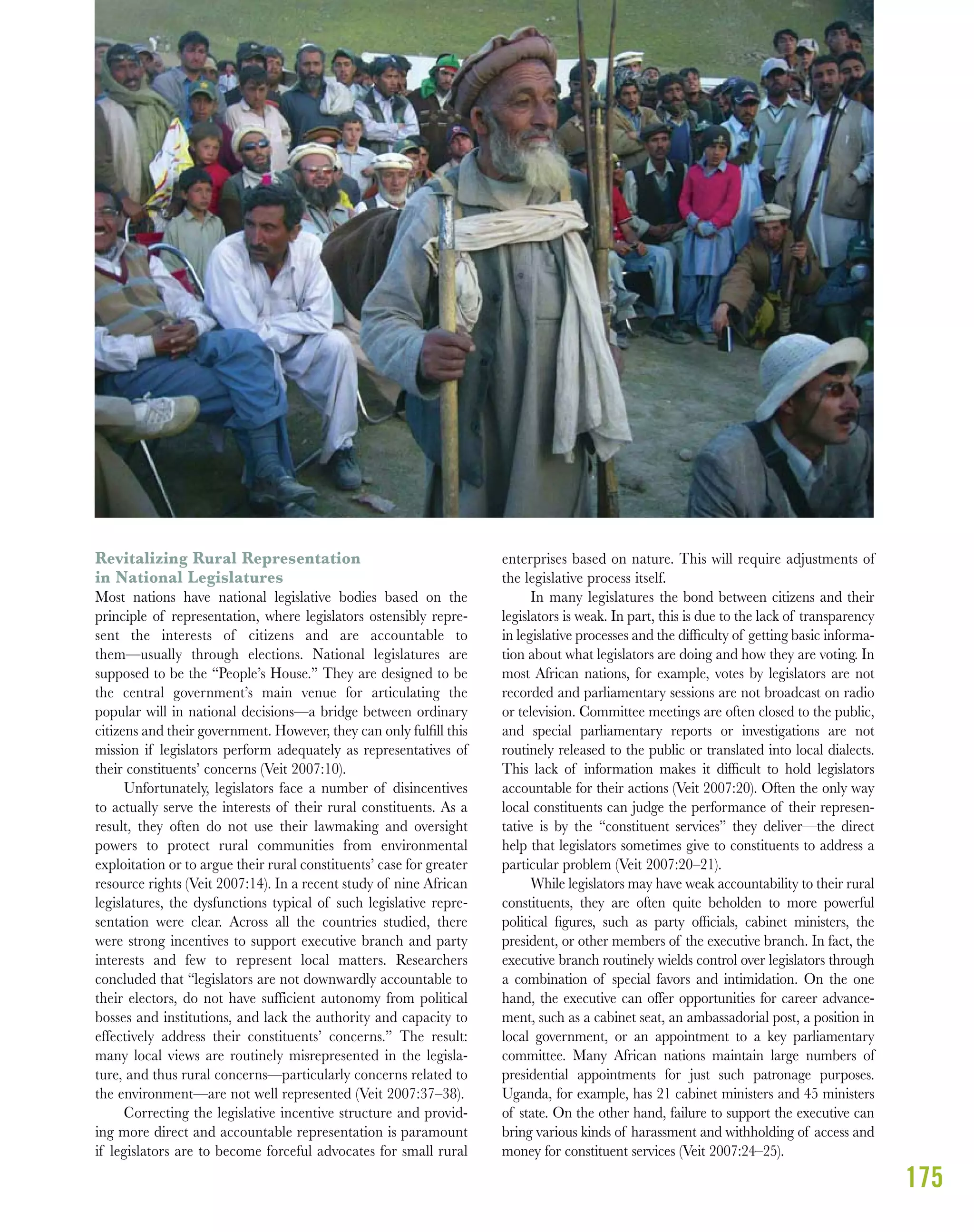 175
Revitalizing Rural Representation
in National Legislatures
Most nations have national legislative bodies based on the
principle of representation, where legislators ostensibly repre-
sent the interests of citizens and are accountable to
them—usually through elections. National legislatures are
supposed to be the “People’s House.” They are designed to be
the central government’s main venue for articulating the
popular will in national decisions—a bridge between ordinary
citizens and their government. However, they can only fulﬁll this
mission if legislators perform adequately as representatives of
their constituents’ concerns (Veit 2007:10).
Unfortunately, legislators face a number of disincentives
to actually serve the interests of their rural constituents. As a
result, they often do not use their lawmaking and oversight
powers to protect rural communities from environmental
exploitation or to argue their rural constituents’ case for greater
resource rights (Veit 2007:14). In a recent study of nine African
legislatures, the dysfunctions typical of such legislative repre-
sentation were clear. Across all the countries studied, there
were strong incentives to support executive branch and party
interests and few to represent local matters. Researchers
concluded that “legislators are not downwardly accountable to
their electors, do not have sufficient autonomy from political
bosses and institutions, and lack the authority and capacity to
effectively address their constituents’ concerns.” The result:
many local views are routinely misrepresented in the legisla-
ture, and thus rural concerns—particularly concerns related to
the environment—are not well represented (Veit 2007:37–38).
Correcting the legislative incentive structure and provid-
ing more direct and accountable representation is paramount
if legislators are to become forceful advocates for small rural
enterprises based on nature. This will require adjustments of
the legislative process itself.
In many legislatures the bond between citizens and their
legislators is weak. In part, this is due to the lack of transparency
in legislative processes and the difﬁculty of getting basic informa-
tion about what legislators are doing and how they are voting. In
most African nations, for example, votes by legislators are not
recorded and parliamentary sessions are not broadcast on radio
or television. Committee meetings are often closed to the public,
and special parliamentary reports or investigations are not
routinely released to the public or translated into local dialects.
This lack of information makes it difﬁcult to hold legislators
accountable for their actions (Veit 2007:20). Often the only way
local constituents can judge the performance of their represen-
tative is by the “constituent services” they deliver—the direct
help that legislators sometimes give to constituents to address a
particular problem (Veit 2007:20–21).
While legislators may have weak accountability to their rural
constituents, they are often quite beholden to more powerful
political ﬁgures, such as party ofﬁcials, cabinet ministers, the
president, or other members of the executive branch. In fact, the
executive branch routinely wields control over legislators through
a combination of special favors and intimidation. On the one
hand, the executive can offer opportunities for career advance-
ment, such as a cabinet seat, an ambassadorial post, a position in
local government, or an appointment to a key parliamentary
committee. Many African nations maintain large numbers of
presidential appointments for just such patronage purposes.
Uganda, for example, has 21 cabinet ministers and 45 ministers
of state. On the other hand, failure to support the executive can
bring various kinds of harassment and withholding of access and
money for constituent services (Veit 2007:24–25).
 