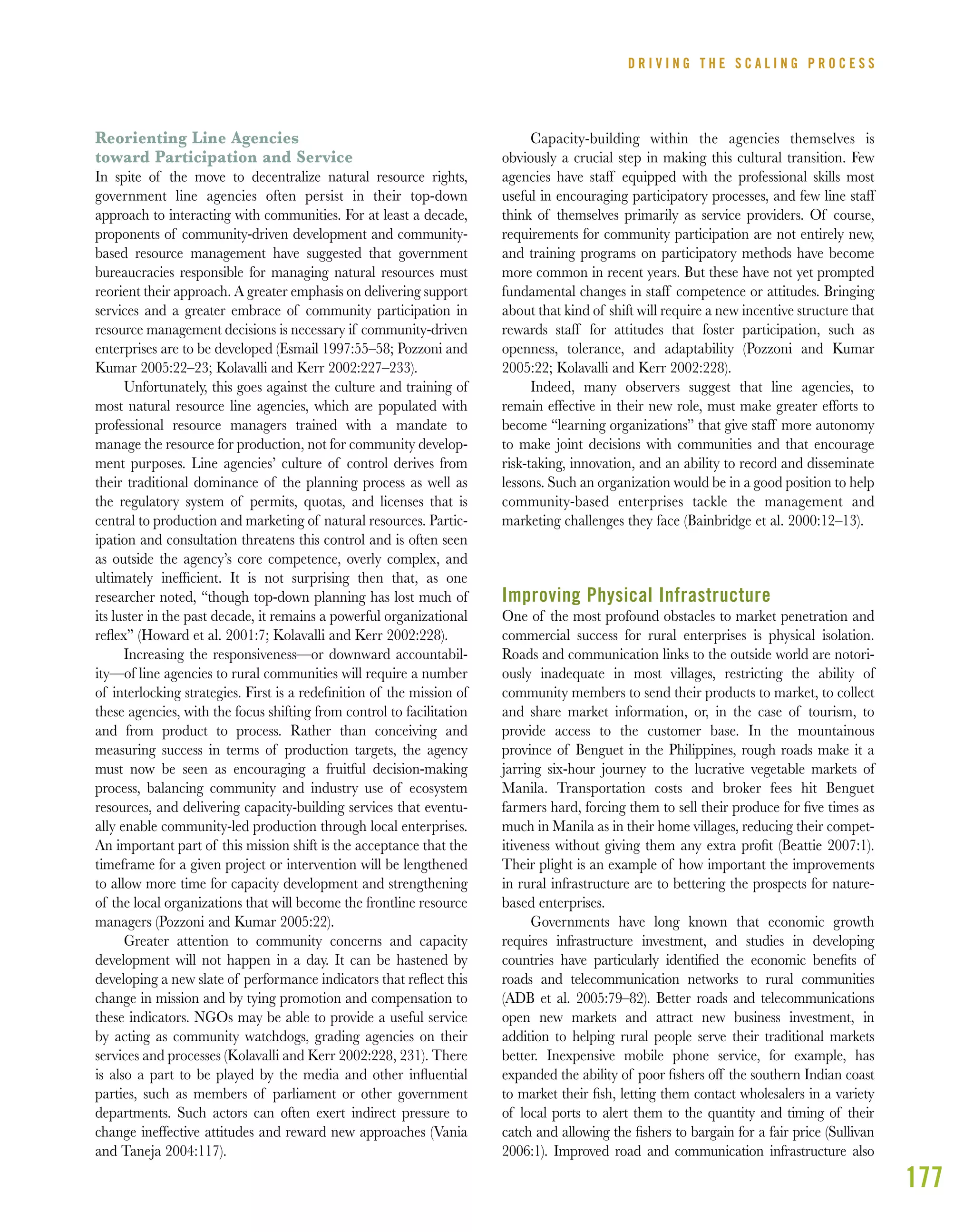 177
Reorienting Line Agencies
toward Participation and Service
In spite of the move to decentralize natural resource rights,
government line agencies often persist in their top-down
approach to interacting with communities. For at least a decade,
proponents of community-driven development and community-
based resource management have suggested that government
bureaucracies responsible for managing natural resources must
reorient their approach. A greater emphasis on delivering support
services and a greater embrace of community participation in
resource management decisions is necessary if community-driven
enterprises are to be developed (Esmail 1997:55–58; Pozzoni and
Kumar 2005:22–23; Kolavalli and Kerr 2002:227–233).
Unfortunately, this goes against the culture and training of
most natural resource line agencies, which are populated with
professional resource managers trained with a mandate to
manage the resource for production, not for community develop-
ment purposes. Line agencies’ culture of control derives from
their traditional dominance of the planning process as well as
the regulatory system of permits, quotas, and licenses that is
central to production and marketing of natural resources. Partic-
ipation and consultation threatens this control and is often seen
as outside the agency’s core competence, overly complex, and
ultimately inefﬁcient. It is not surprising then that, as one
researcher noted, “though top-down planning has lost much of
its luster in the past decade, it remains a powerful organizational
reﬂex” (Howard et al. 2001:7; Kolavalli and Kerr 2002:228).
Increasing the responsiveness—or downward accountabil-
ity—of line agencies to rural communities will require a number
of interlocking strategies. First is a redeﬁnition of the mission of
these agencies, with the focus shifting from control to facilitation
and from product to process. Rather than conceiving and
measuring success in terms of production targets, the agency
must now be seen as encouraging a fruitful decision-making
process, balancing community and industry use of ecosystem
resources, and delivering capacity-building services that eventu-
ally enable community-led production through local enterprises.
An important part of this mission shift is the acceptance that the
timeframe for a given project or intervention will be lengthened
to allow more time for capacity development and strengthening
of the local organizations that will become the frontline resource
managers (Pozzoni and Kumar 2005:22).
Greater attention to community concerns and capacity
development will not happen in a day. It can be hastened by
developing a new slate of performance indicators that reﬂect this
change in mission and by tying promotion and compensation to
these indicators. NGOs may be able to provide a useful service
by acting as community watchdogs, grading agencies on their
services and processes (Kolavalli and Kerr 2002:228, 231). There
is also a part to be played by the media and other inﬂuential
parties, such as members of parliament or other government
departments. Such actors can often exert indirect pressure to
change ineffective attitudes and reward new approaches (Vania
and Taneja 2004:117).
Capacity-building within the agencies themselves is
obviously a crucial step in making this cultural transition. Few
agencies have staff equipped with the professional skills most
useful in encouraging participatory processes, and few line staff
think of themselves primarily as service providers. Of course,
requirements for community participation are not entirely new,
and training programs on participatory methods have become
more common in recent years. But these have not yet prompted
fundamental changes in staff competence or attitudes. Bringing
about that kind of shift will require a new incentive structure that
rewards staff for attitudes that foster participation, such as
openness, tolerance, and adaptability (Pozzoni and Kumar
2005:22; Kolavalli and Kerr 2002:228).
Indeed, many observers suggest that line agencies, to
remain effective in their new role, must make greater efforts to
become “learning organizations” that give staff more autonomy
to make joint decisions with communities and that encourage
risk-taking, innovation, and an ability to record and disseminate
lessons. Such an organization would be in a good position to help
community-based enterprises tackle the management and
marketing challenges they face (Bainbridge et al. 2000:12–13).
Improving Physical Infrastructure
One of the most profound obstacles to market penetration and
commercial success for rural enterprises is physical isolation.
Roads and communication links to the outside world are notori-
ously inadequate in most villages, restricting the ability of
community members to send their products to market, to collect
and share market information, or, in the case of tourism, to
provide access to the customer base. In the mountainous
province of Benguet in the Philippines, rough roads make it a
jarring six-hour journey to the lucrative vegetable markets of
Manila. Transportation costs and broker fees hit Benguet
farmers hard, forcing them to sell their produce for ﬁve times as
much in Manila as in their home villages, reducing their compet-
itiveness without giving them any extra proﬁt (Beattie 2007:1).
Their plight is an example of how important the improvements
in rural infrastructure are to bettering the prospects for nature-
based enterprises.
Governments have long known that economic growth
requires infrastructure investment, and studies in developing
countries have particularly identiﬁed the economic beneﬁts of
roads and telecommunication networks to rural communities
(ADB et al. 2005:79–82). Better roads and telecommunications
open new markets and attract new business investment, in
addition to helping rural people serve their traditional markets
better. Inexpensive mobile phone service, for example, has
expanded the ability of poor ﬁshers off the southern Indian coast
to market their ﬁsh, letting them contact wholesalers in a variety
of local ports to alert them to the quantity and timing of their
catch and allowing the ﬁshers to bargain for a fair price (Sullivan
2006:1). Improved road and communication infrastructure also
D R I V I N G T H E S C A L I N G P R O C E S S
 