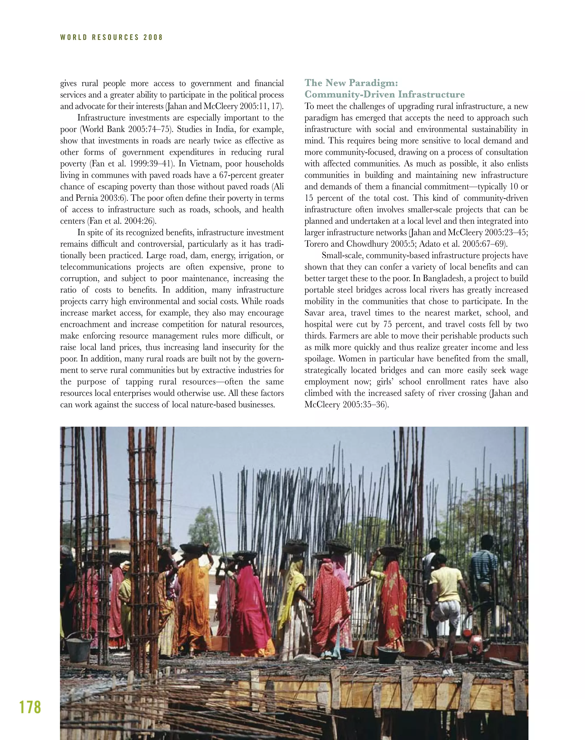 178
W O R L D R E S O U R C E S 2 0 0 8
gives rural people more access to government and ﬁnancial
services and a greater ability to participate in the political process
and advocate for their interests (Jahan and McCleery 2005:11, 17).
Infrastructure investments are especially important to the
poor (World Bank 2005:74–75). Studies in India, for example,
show that investments in roads are nearly twice as effective as
other forms of government expenditures in reducing rural
poverty (Fan et al. 1999:39–41). In Vietnam, poor households
living in communes with paved roads have a 67-percent greater
chance of escaping poverty than those without paved roads (Ali
and Pernia 2003:6). The poor often deﬁne their poverty in terms
of access to infrastructure such as roads, schools, and health
centers (Fan et al. 2004:26).
In spite of its recognized beneﬁts, infrastructure investment
remains difﬁcult and controversial, particularly as it has tradi-
tionally been practiced. Large road, dam, energy, irrigation, or
telecommunications projects are often expensive, prone to
corruption, and subject to poor maintenance, increasing the
ratio of costs to beneﬁts. In addition, many infrastructure
projects carry high environmental and social costs. While roads
increase market access, for example, they also may encourage
encroachment and increase competition for natural resources,
make enforcing resource management rules more difﬁcult, or
raise local land prices, thus increasing land insecurity for the
poor. In addition, many rural roads are built not by the govern-
ment to serve rural communities but by extractive industries for
the purpose of tapping rural resources—often the same
resources local enterprises would otherwise use. All these factors
can work against the success of local nature-based businesses.
The New Paradigm:
Community-Driven Infrastructure
To meet the challenges of upgrading rural infrastructure, a new
paradigm has emerged that accepts the need to approach such
infrastructure with social and environmental sustainability in
mind. This requires being more sensitive to local demand and
more community-focused, drawing on a process of consultation
with affected communities. As much as possible, it also enlists
communities in building and maintaining new infrastructure
and demands of them a ﬁnancial commitment—typically 10 or
15 percent of the total cost. This kind of community-driven
infrastructure often involves smaller-scale projects that can be
planned and undertaken at a local level and then integrated into
larger infrastructure networks (Jahan and McCleery 2005:23–45;
Torero and Chowdhury 2005:5; Adato et al. 2005:67–69).
Small-scale, community-based infrastructure projects have
shown that they can confer a variety of local benefits and can
better target these to the poor. In Bangladesh, a project to build
portable steel bridges across local rivers has greatly increased
mobility in the communities that chose to participate. In the
Savar area, travel times to the nearest market, school, and
hospital were cut by 75 percent, and travel costs fell by two
thirds. Farmers are able to move their perishable products such
as milk more quickly and thus realize greater income and less
spoilage. Women in particular have benefited from the small,
strategically located bridges and can more easily seek wage
employment now; girls’ school enrollment rates have also
climbed with the increased safety of river crossing (Jahan and
McCleery 2005:35–36).
 