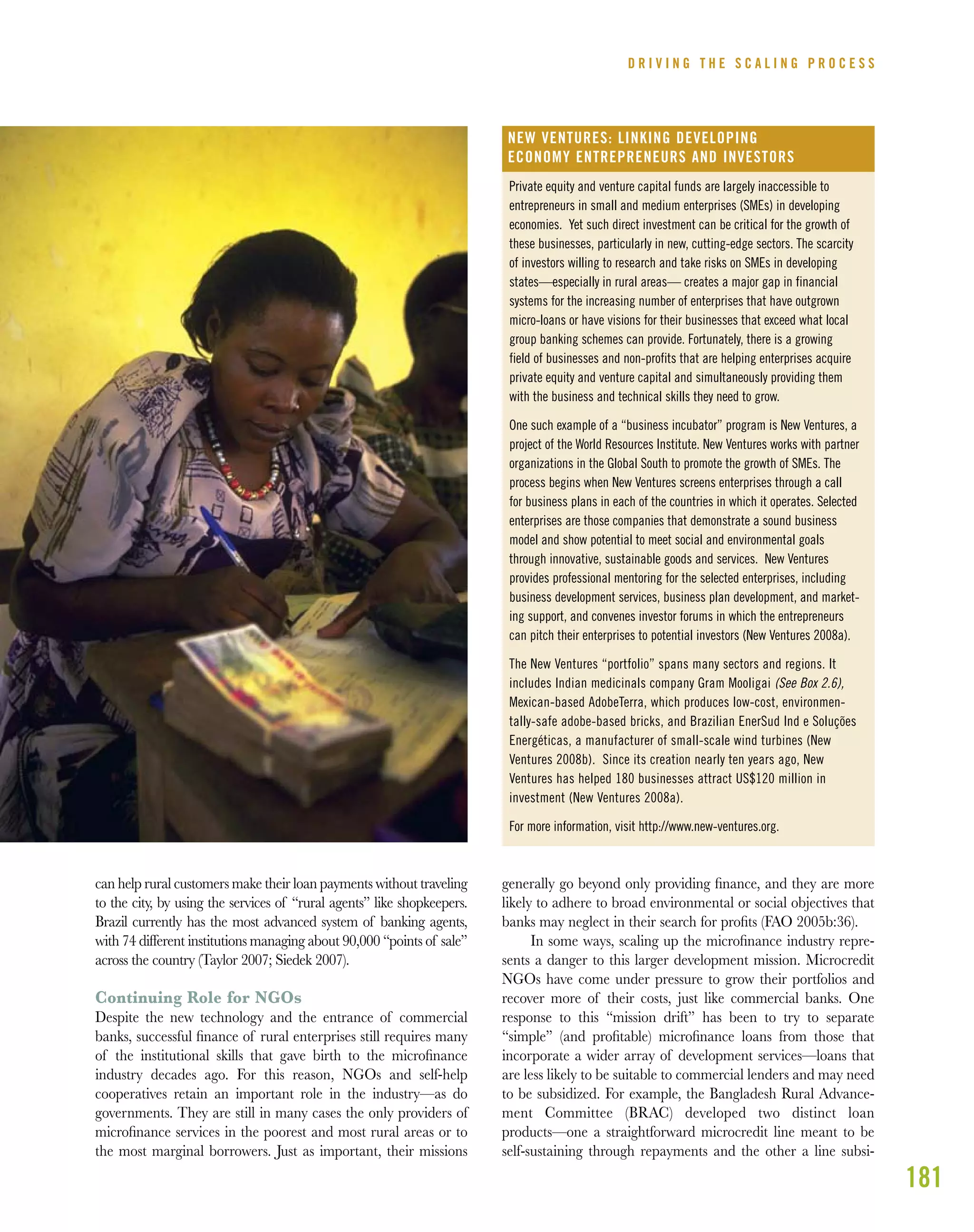 181
can help rural customers make their loan payments without traveling
to the city, by using the services of “rural agents” like shopkeepers.
Brazil currently has the most advanced system of banking agents,
with 74 different institutions managing about 90,000 “points of sale”
across the country (Taylor 2007; Siedek 2007).
Continuing Role for NGOs
Despite the new technology and the entrance of commercial
banks, successful ﬁnance of rural enterprises still requires many
of the institutional skills that gave birth to the microﬁnance
industry decades ago. For this reason, NGOs and self-help
cooperatives retain an important role in the industry—as do
governments. They are still in many cases the only providers of
microﬁnance services in the poorest and most rural areas or to
the most marginal borrowers. Just as important, their missions
generally go beyond only providing ﬁnance, and they are more
likely to adhere to broad environmental or social objectives that
banks may neglect in their search for proﬁts (FAO 2005b:36).
In some ways, scaling up the microﬁnance industry repre-
sents a danger to this larger development mission. Microcredit
NGOs have come under pressure to grow their portfolios and
recover more of their costs, just like commercial banks. One
response to this “mission drift” has been to try to separate
“simple” (and proﬁtable) microﬁnance loans from those that
incorporate a wider array of development services—loans that
are less likely to be suitable to commercial lenders and may need
to be subsidized. For example, the Bangladesh Rural Advance-
ment Committee (BRAC) developed two distinct loan
products—one a straightforward microcredit line meant to be
self-sustaining through repayments and the other a line subsi-
D R I V I N G T H E S C A L I N G P R O C E S S
Private equity and venture capital funds are largely inaccessible to
entrepreneurs in small and medium enterprises (SMEs) in developing
economies. Yet such direct investment can be critical for the growth of
these businesses, particularly in new, cutting-edge sectors. The scarcity
of investors willing to research and take risks on SMEs in developing
states—especially in rural areas— creates a major gap in financial
systems for the increasing number of enterprises that have outgrown
micro-loans or have visions for their businesses that exceed what local
group banking schemes can provide. Fortunately, there is a growing
field of businesses and non-profits that are helping enterprises acquire
private equity and venture capital and simultaneously providing them
with the business and technical skills they need to grow.
One such example of a “business incubator” program is New Ventures, a
project of the World Resources Institute. New Ventures works with partner
organizations in the Global South to promote the growth of SMEs. The
process begins when New Ventures screens enterprises through a call
for business plans in each of the countries in which it operates. Selected
enterprises are those companies that demonstrate a sound business
model and show potential to meet social and environmental goals
through innovative, sustainable goods and services. New Ventures
provides professional mentoring for the selected enterprises, including
business development services, business plan development, and market-
ing support, and convenes investor forums in which the entrepreneurs
can pitch their enterprises to potential investors (New Ventures 2008a).
The New Ventures “portfolio” spans many sectors and regions. It
includes Indian medicinals company Gram Mooligai (See Box 2.6),
Mexican-based AdobeTerra, which produces low-cost, environmen-
tally-safe adobe-based bricks, and Brazilian EnerSud Ind e Soluções
Energéticas, a manufacturer of small-scale wind turbines (New
Ventures 2008b). Since its creation nearly ten years ago, New
Ventures has helped 180 businesses attract US$120 million in
investment (New Ventures 2008a).
For more information, visit http://www.new-ventures.org.
NEW VENTURES: LINKING DEVELOPING
ECONOMY ENTREPRENEURS AND INVESTORS
 