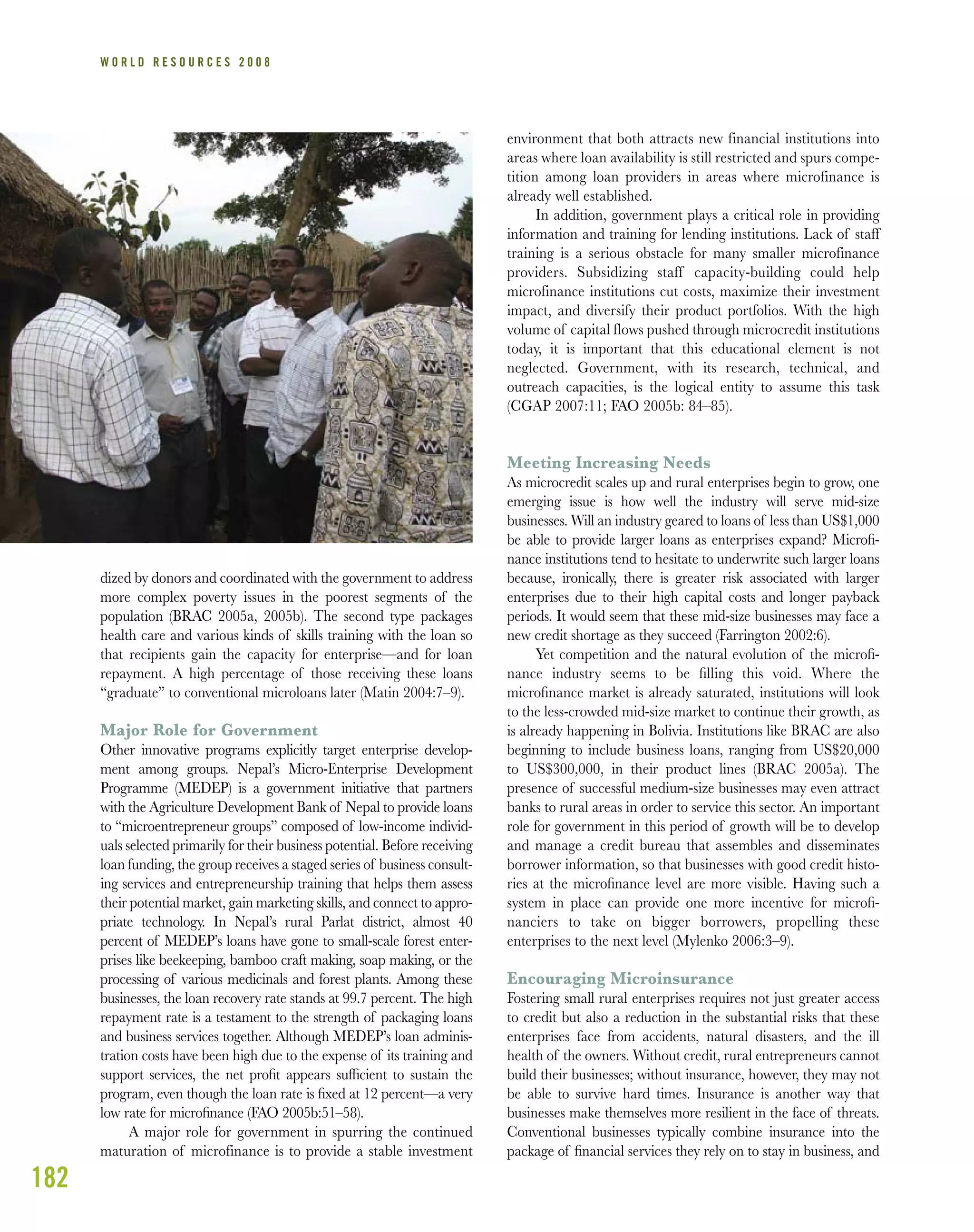 182
W O R L D R E S O U R C E S 2 0 0 8
dized by donors and coordinated with the government to address
more complex poverty issues in the poorest segments of the
population (BRAC 2005a, 2005b). The second type packages
health care and various kinds of skills training with the loan so
that recipients gain the capacity for enterprise—and for loan
repayment. A high percentage of those receiving these loans
“graduate” to conventional microloans later (Matin 2004:7–9).
Major Role for Government
Other innovative programs explicitly target enterprise develop-
ment among groups. Nepal’s Micro-Enterprise Development
Programme (MEDEP) is a government initiative that partners
with the Agriculture Development Bank of Nepal to provide loans
to “microentrepreneur groups” composed of low-income individ-
uals selected primarily for their business potential. Before receiving
loan funding, the group receives a staged series of business consult-
ing services and entrepreneurship training that helps them assess
their potential market, gain marketing skills, and connect to appro-
priate technology. In Nepal’s rural Parlat district, almost 40
percent of MEDEP’s loans have gone to small-scale forest enter-
prises like beekeeping, bamboo craft making, soap making, or the
processing of various medicinals and forest plants. Among these
businesses, the loan recovery rate stands at 99.7 percent. The high
repayment rate is a testament to the strength of packaging loans
and business services together. Although MEDEP’s loan adminis-
tration costs have been high due to the expense of its training and
support services, the net proﬁt appears sufﬁcient to sustain the
program, even though the loan rate is ﬁxed at 12 percent—a very
low rate for microﬁnance (FAO 2005b:51–58).
A major role for government in spurring the continued
maturation of microfinance is to provide a stable investment
environment that both attracts new financial institutions into
areas where loan availability is still restricted and spurs compe-
tition among loan providers in areas where microfinance is
already well established.
In addition, government plays a critical role in providing
information and training for lending institutions. Lack of staff
training is a serious obstacle for many smaller microfinance
providers. Subsidizing staff capacity-building could help
microfinance institutions cut costs, maximize their investment
impact, and diversify their product portfolios. With the high
volume of capital flows pushed through microcredit institutions
today, it is important that this educational element is not
neglected. Government, with its research, technical, and
outreach capacities, is the logical entity to assume this task
(CGAP 2007:11; FAO 2005b: 84–85).
Meeting Increasing Needs
As microcredit scales up and rural enterprises begin to grow, one
emerging issue is how well the industry will serve mid-size
businesses. Will an industry geared to loans of less than US$1,000
be able to provide larger loans as enterprises expand? Microﬁ-
nance institutions tend to hesitate to underwrite such larger loans
because, ironically, there is greater risk associated with larger
enterprises due to their high capital costs and longer payback
periods. It would seem that these mid-size businesses may face a
new credit shortage as they succeed (Farrington 2002:6).
Yet competition and the natural evolution of the microﬁ-
nance industry seems to be ﬁlling this void. Where the
microﬁnance market is already saturated, institutions will look
to the less-crowded mid-size market to continue their growth, as
is already happening in Bolivia. Institutions like BRAC are also
beginning to include business loans, ranging from US$20,000
to US$300,000, in their product lines (BRAC 2005a). The
presence of successful medium-size businesses may even attract
banks to rural areas in order to service this sector. An important
role for government in this period of growth will be to develop
and manage a credit bureau that assembles and disseminates
borrower information, so that businesses with good credit histo-
ries at the microﬁnance level are more visible. Having such a
system in place can provide one more incentive for microﬁ-
nanciers to take on bigger borrowers, propelling these
enterprises to the next level (Mylenko 2006:3–9).
Encouraging Microinsurance
Fostering small rural enterprises requires not just greater access
to credit but also a reduction in the substantial risks that these
enterprises face from accidents, natural disasters, and the ill
health of the owners. Without credit, rural entrepreneurs cannot
build their businesses; without insurance, however, they may not
be able to survive hard times. Insurance is another way that
businesses make themselves more resilient in the face of threats.
Conventional businesses typically combine insurance into the
package of ﬁnancial services they rely on to stay in business, and
 