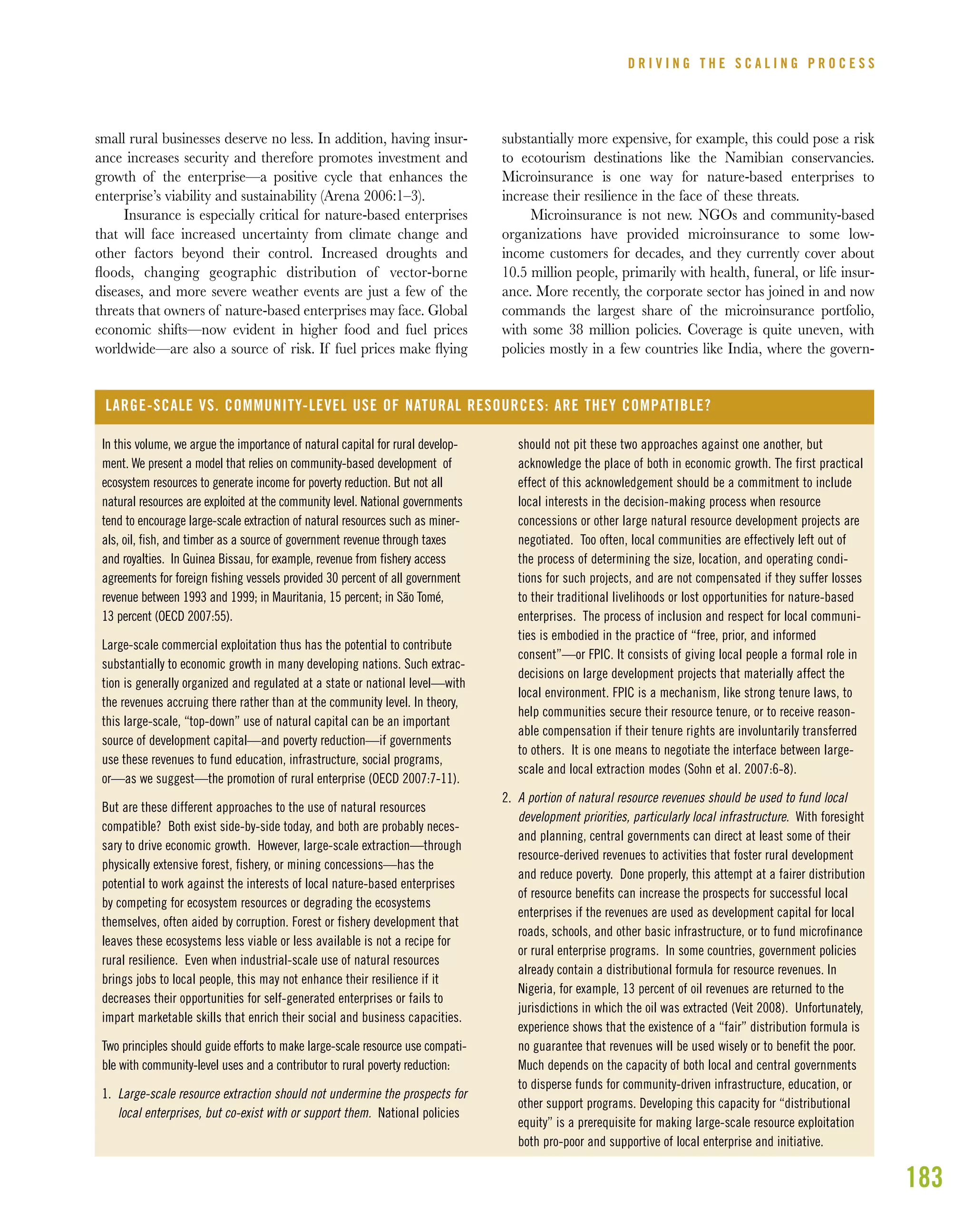 183
small rural businesses deserve no less. In addition, having insur-
ance increases security and therefore promotes investment and
growth of the enterprise—a positive cycle that enhances the
enterprise’s viability and sustainability (Arena 2006:1–3).
Insurance is especially critical for nature-based enterprises
that will face increased uncertainty from climate change and
other factors beyond their control. Increased droughts and
ﬂoods, changing geographic distribution of vector-borne
diseases, and more severe weather events are just a few of the
threats that owners of nature-based enterprises may face. Global
economic shifts—now evident in higher food and fuel prices
worldwide—are also a source of risk. If fuel prices make ﬂying
substantially more expensive, for example, this could pose a risk
to ecotourism destinations like the Namibian conservancies.
Microinsurance is one way for nature-based enterprises to
increase their resilience in the face of these threats.
Microinsurance is not new. NGOs and community-based
organizations have provided microinsurance to some low-
income customers for decades, and they currently cover about
10.5 million people, primarily with health, funeral, or life insur-
ance. More recently, the corporate sector has joined in and now
commands the largest share of the microinsurance portfolio,
with some 38 million policies. Coverage is quite uneven, with
policies mostly in a few countries like India, where the govern-
D R I V I N G T H E S C A L I N G P R O C E S S
In this volume, we argue the importance of natural capital for rural develop-
ment. We present a model that relies on community-based development of
ecosystem resources to generate income for poverty reduction. But not all
natural resources are exploited at the community level. National governments
tend to encourage large-scale extraction of natural resources such as miner-
als, oil, fish, and timber as a source of government revenue through taxes
and royalties. In Guinea Bissau, for example, revenue from fishery access
agreements for foreign fishing vessels provided 30 percent of all government
revenue between 1993 and 1999; in Mauritania, 15 percent; in São Tomé,
13 percent (OECD 2007:55).
Large-scale commercial exploitation thus has the potential to contribute
substantially to economic growth in many developing nations. Such extrac-
tion is generally organized and regulated at a state or national level—with
the revenues accruing there rather than at the community level. In theory,
this large-scale, “top-down” use of natural capital can be an important
source of development capital—and poverty reduction—if governments
use these revenues to fund education, infrastructure, social programs,
or—as we suggest—the promotion of rural enterprise (OECD 2007:7-11).
But are these different approaches to the use of natural resources
compatible? Both exist side-by-side today, and both are probably neces-
sary to drive economic growth. However, large-scale extraction—through
physically extensive forest, fishery, or mining concessions—has the
potential to work against the interests of local nature-based enterprises
by competing for ecosystem resources or degrading the ecosystems
themselves, often aided by corruption. Forest or fishery development that
leaves these ecosystems less viable or less available is not a recipe for
rural resilience. Even when industrial-scale use of natural resources
brings jobs to local people, this may not enhance their resilience if it
decreases their opportunities for self-generated enterprises or fails to
impart marketable skills that enrich their social and business capacities.
Two principles should guide efforts to make large-scale resource use compati-
ble with community-level uses and a contributor to rural poverty reduction:
1. Large-scale resource extraction should not undermine the prospects for
local enterprises, but co-exist with or support them. National policies
LARGE-SCALE VS. COMMUNITY-LEVEL USE OF NATURAL RESOURCES: ARE THEY COMPATIBLE?
should not pit these two approaches against one another, but
acknowledge the place of both in economic growth. The first practical
effect of this acknowledgement should be a commitment to include
local interests in the decision-making process when resource
concessions or other large natural resource development projects are
negotiated. Too often, local communities are effectively left out of
the process of determining the size, location, and operating condi-
tions for such projects, and are not compensated if they suffer losses
to their traditional livelihoods or lost opportunities for nature-based
enterprises. The process of inclusion and respect for local communi-
ties is embodied in the practice of “free, prior, and informed
consent”—or FPIC. It consists of giving local people a formal role in
decisions on large development projects that materially affect the
local environment. FPIC is a mechanism, like strong tenure laws, to
help communities secure their resource tenure, or to receive reason-
able compensation if their tenure rights are involuntarily transferred
to others. It is one means to negotiate the interface between large-
scale and local extraction modes (Sohn et al. 2007:6-8).
2. A portion of natural resource revenues should be used to fund local
development priorities, particularly local infrastructure. With foresight
and planning, central governments can direct at least some of their
resource-derived revenues to activities that foster rural development
and reduce poverty. Done properly, this attempt at a fairer distribution
of resource benefits can increase the prospects for successful local
enterprises if the revenues are used as development capital for local
roads, schools, and other basic infrastructure, or to fund microfinance
or rural enterprise programs. In some countries, government policies
already contain a distributional formula for resource revenues. In
Nigeria, for example, 13 percent of oil revenues are returned to the
jurisdictions in which the oil was extracted (Veit 2008). Unfortunately,
experience shows that the existence of a “fair” distribution formula is
no guarantee that revenues will be used wisely or to benefit the poor.
Much depends on the capacity of both local and central governments
to disperse funds for community-driven infrastructure, education, or
other support programs. Developing this capacity for “distributional
equity” is a prerequisite for making large-scale resource exploitation
both pro-poor and supportive of local enterprise and initiative.
 