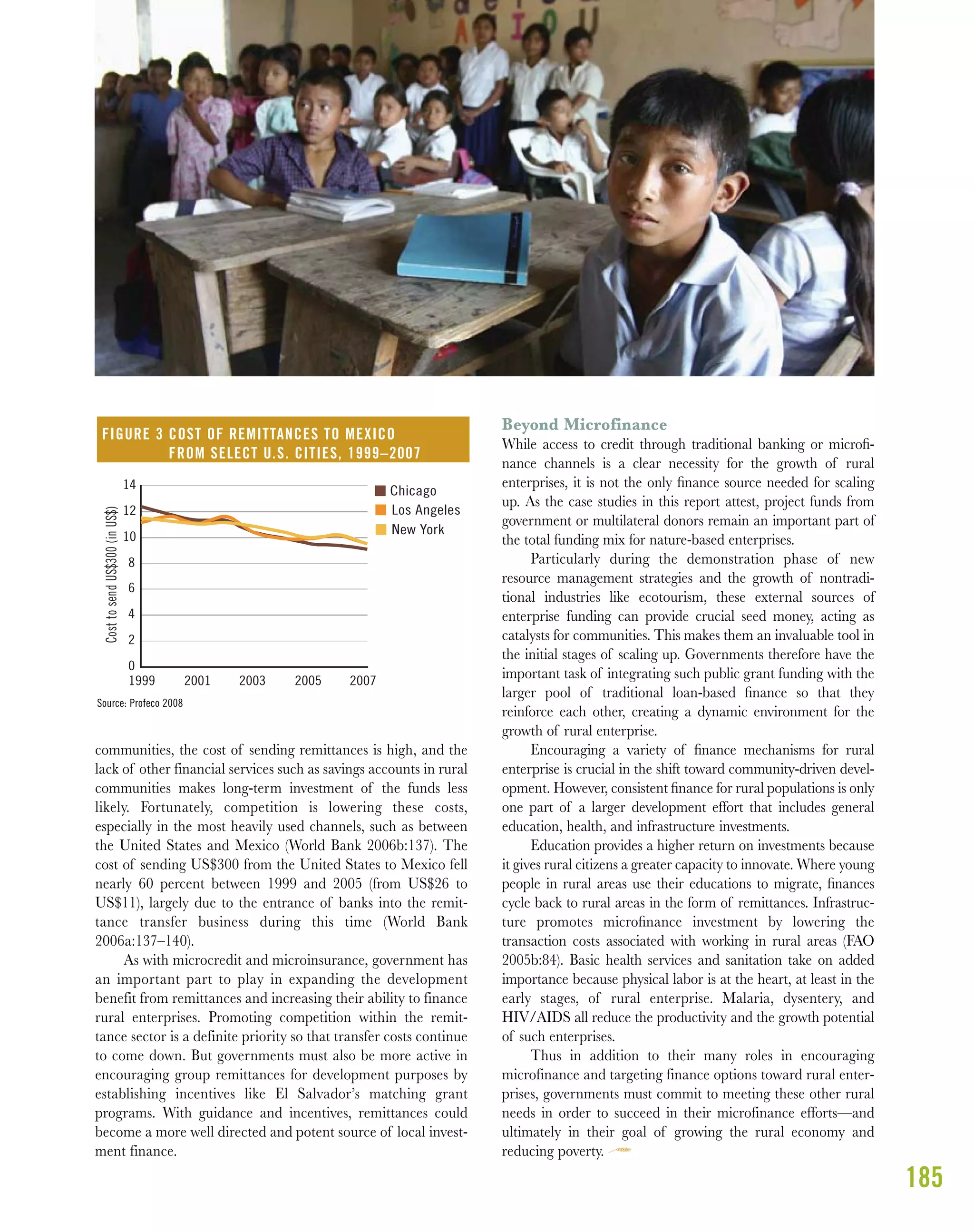 185
communities, the cost of sending remittances is high, and the
lack of other financial services such as savings accounts in rural
communities makes long-term investment of the funds less
likely. Fortunately, competition is lowering these costs,
especially in the most heavily used channels, such as between
the United States and Mexico (World Bank 2006b:137). The
cost of sending US$300 from the United States to Mexico fell
nearly 60 percent between 1999 and 2005 (from US$26 to
US$11), largely due to the entrance of banks into the remit-
tance transfer business during this time (World Bank
2006a:137–140).
As with microcredit and microinsurance, government has
an important part to play in expanding the development
benefit from remittances and increasing their ability to finance
rural enterprises. Promoting competition within the remit-
tance sector is a definite priority so that transfer costs continue
to come down. But governments must also be more active in
encouraging group remittances for development purposes by
establishing incentives like El Salvador’s matching grant
programs. With guidance and incentives, remittances could
become a more well directed and potent source of local invest-
ment finance.
Beyond Microfinance
While access to credit through traditional banking or microﬁ-
nance channels is a clear necessity for the growth of rural
enterprises, it is not the only ﬁnance source needed for scaling
up. As the case studies in this report attest, project funds from
government or multilateral donors remain an important part of
the total funding mix for nature-based enterprises.
Particularly during the demonstration phase of new
resource management strategies and the growth of nontradi-
tional industries like ecotourism, these external sources of
enterprise funding can provide crucial seed money, acting as
catalysts for communities. This makes them an invaluable tool in
the initial stages of scaling up. Governments therefore have the
important task of integrating such public grant funding with the
larger pool of traditional loan-based ﬁnance so that they
reinforce each other, creating a dynamic environment for the
growth of rural enterprise.
Encouraging a variety of ﬁnance mechanisms for rural
enterprise is crucial in the shift toward community-driven devel-
opment. However, consistent ﬁnance for rural populations is only
one part of a larger development effort that includes general
education, health, and infrastructure investments.
Education provides a higher return on investments because
it gives rural citizens a greater capacity to innovate. Where young
people in rural areas use their educations to migrate, ﬁnances
cycle back to rural areas in the form of remittances. Infrastruc-
ture promotes microﬁnance investment by lowering the
transaction costs associated with working in rural areas (FAO
2005b:84). Basic health services and sanitation take on added
importance because physical labor is at the heart, at least in the
early stages, of rural enterprise. Malaria, dysentery, and
HIV/AIDS all reduce the productivity and the growth potential
of such enterprises.
Thus in addition to their many roles in encouraging
microfinance and targeting finance options toward rural enter-
prises, governments must commit to meeting these other rural
needs in order to succeed in their microfinance efforts—and
ultimately in their goal of growing the rural economy and
reducing poverty.
0
2
4
6
8
10
12
14
1999 2001 2003 2005 2007
CosttosendUS$300(inUS$)
Chicago
Los Angeles
New York
FIGURE 3 COST OF REMITTANCES TO MEXICO
FROM SELECT U.S. CITIES, 1999–2007
Source: Profeco 2008
 