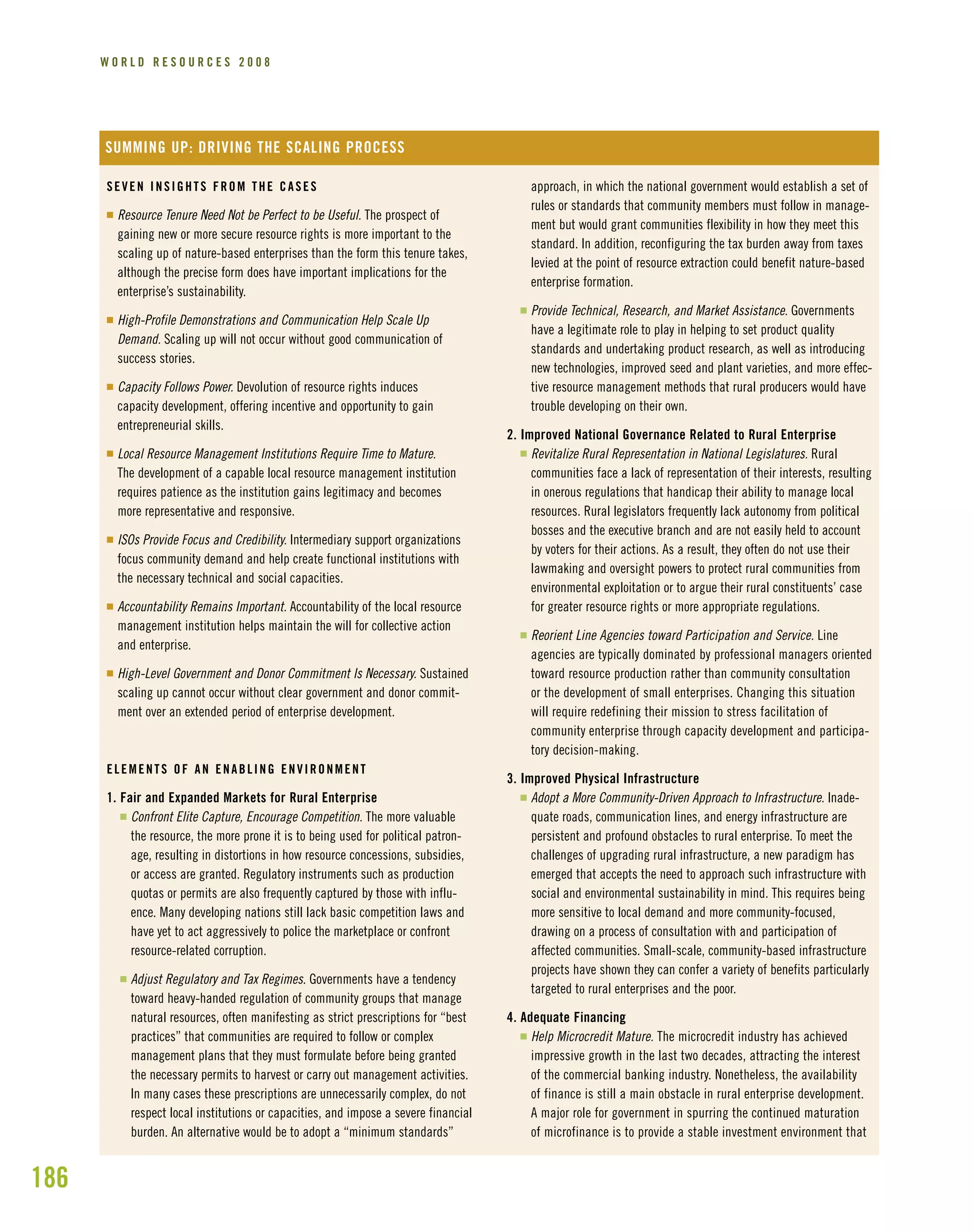 186
W O R L D R E S O U R C E S 2 0 0 8
SEVEN INSIGHTS FROM THE CASES
I Resource Tenure Need Not be Perfect to be Useful. The prospect of
gaining new or more secure resource rights is more important to the
scaling up of nature-based enterprises than the form this tenure takes,
although the precise form does have important implications for the
enterprise’s sustainability.
I High-Profile Demonstrations and Communication Help Scale Up
Demand. Scaling up will not occur without good communication of
success stories.
I Capacity Follows Power. Devolution of resource rights induces
capacity development, offering incentive and opportunity to gain
entrepreneurial skills.
I Local Resource Management Institutions Require Time to Mature.
The development of a capable local resource management institution
requires patience as the institution gains legitimacy and becomes
more representative and responsive.
I ISOs Provide Focus and Credibility. Intermediary support organizations
focus community demand and help create functional institutions with
the necessary technical and social capacities.
I Accountability Remains Important. Accountability of the local resource
management institution helps maintain the will for collective action
and enterprise.
I High-Level Government and Donor Commitment Is Necessary. Sustained
scaling up cannot occur without clear government and donor commit-
ment over an extended period of enterprise development.
ELEMENTS OF AN ENABLING ENVIRONMENT
1. Fair and Expanded Markets for Rural Enterprise
I Confront Elite Capture, Encourage Competition. The more valuable
the resource, the more prone it is to being used for political patron-
age, resulting in distortions in how resource concessions, subsidies,
or access are granted. Regulatory instruments such as production
quotas or permits are also frequently captured by those with influ-
ence. Many developing nations still lack basic competition laws and
have yet to act aggressively to police the marketplace or confront
resource-related corruption.
I Adjust Regulatory and Tax Regimes. Governments have a tendency
toward heavy-handed regulation of community groups that manage
natural resources, often manifesting as strict prescriptions for “best
practices” that communities are required to follow or complex
management plans that they must formulate before being granted
the necessary permits to harvest or carry out management activities.
In many cases these prescriptions are unnecessarily complex, do not
respect local institutions or capacities, and impose a severe financial
burden. An alternative would be to adopt a “minimum standards”
approach, in which the national government would establish a set of
rules or standards that community members must follow in manage-
ment but would grant communities flexibility in how they meet this
standard. In addition, reconfiguring the tax burden away from taxes
levied at the point of resource extraction could benefit nature-based
enterprise formation.
I Provide Technical, Research, and Market Assistance. Governments
have a legitimate role to play in helping to set product quality
standards and undertaking product research, as well as introducing
new technologies, improved seed and plant varieties, and more effec-
tive resource management methods that rural producers would have
trouble developing on their own.
2. Improved National Governance Related to Rural Enterprise
I Revitalize Rural Representation in National Legislatures. Rural
communities face a lack of representation of their interests, resulting
in onerous regulations that handicap their ability to manage local
resources. Rural legislators frequently lack autonomy from political
bosses and the executive branch and are not easily held to account
by voters for their actions. As a result, they often do not use their
lawmaking and oversight powers to protect rural communities from
environmental exploitation or to argue their rural constituents’ case
for greater resource rights or more appropriate regulations.
I Reorient Line Agencies toward Participation and Service. Line
agencies are typically dominated by professional managers oriented
toward resource production rather than community consultation
or the development of small enterprises. Changing this situation
will require redefining their mission to stress facilitation of
community enterprise through capacity development and participa-
tory decision-making.
3. Improved Physical Infrastructure
I Adopt a More Community-Driven Approach to Infrastructure. Inade-
quate roads, communication lines, and energy infrastructure are
persistent and profound obstacles to rural enterprise. To meet the
challenges of upgrading rural infrastructure, a new paradigm has
emerged that accepts the need to approach such infrastructure with
social and environmental sustainability in mind. This requires being
more sensitive to local demand and more community-focused,
drawing on a process of consultation with and participation of
affected communities. Small-scale, community-based infrastructure
projects have shown they can confer a variety of benefits particularly
targeted to rural enterprises and the poor.
4. Adequate Financing
I Help Microcredit Mature. The microcredit industry has achieved
impressive growth in the last two decades, attracting the interest
of the commercial banking industry. Nonetheless, the availability
of finance is still a main obstacle in rural enterprise development.
A major role for government in spurring the continued maturation
of microfinance is to provide a stable investment environment that
SUMMING UP: DRIVING THE SCALING PROCESS
 