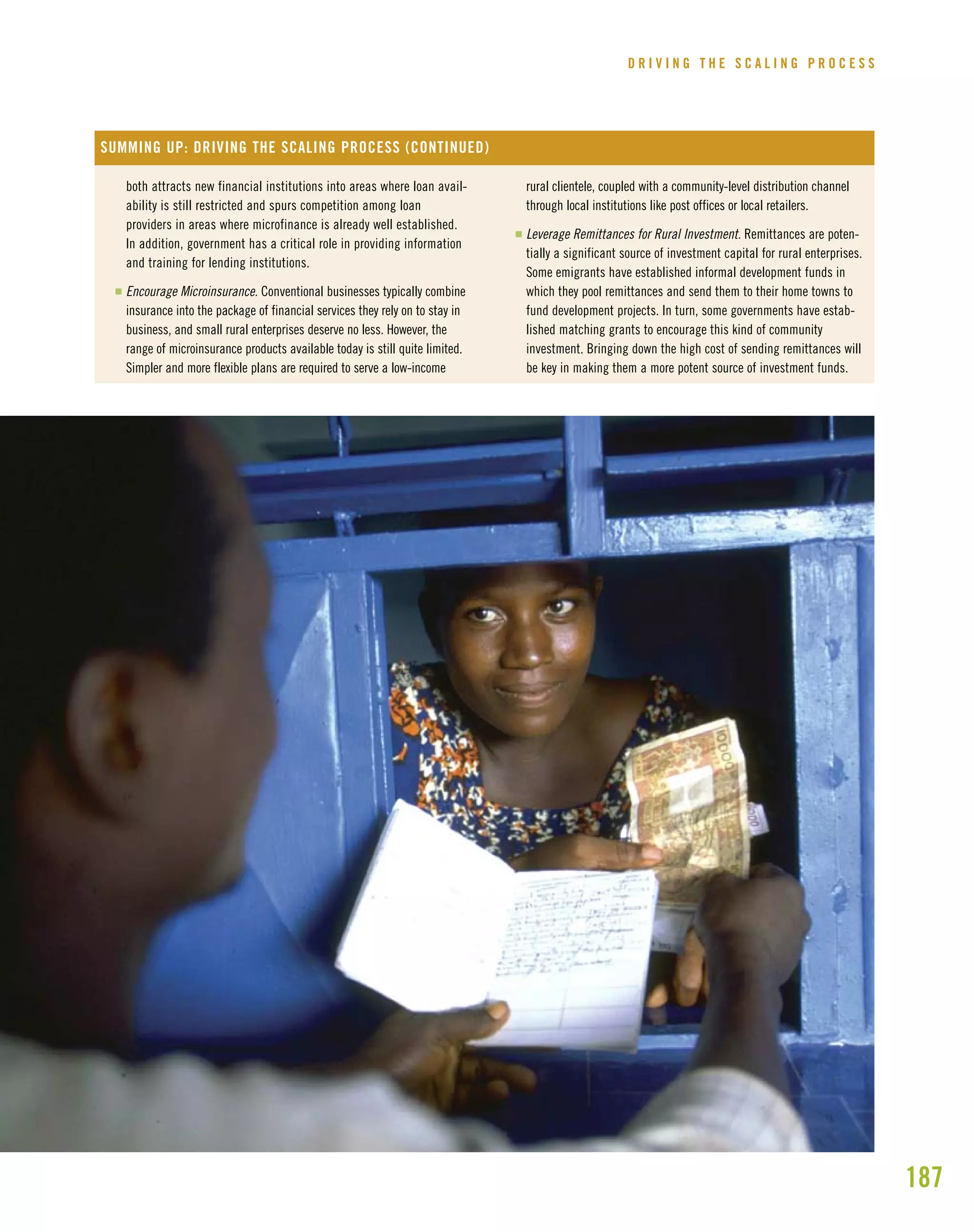 187
D R I V I N G T H E S C A L I N G P R O C E S S
both attracts new financial institutions into areas where loan avail-
ability is still restricted and spurs competition among loan
providers in areas where microfinance is already well established.
In addition, government has a critical role in providing information
and training for lending institutions.
I Encourage Microinsurance. Conventional businesses typically combine
insurance into the package of financial services they rely on to stay in
business, and small rural enterprises deserve no less. However, the
range of microinsurance products available today is still quite limited.
Simpler and more flexible plans are required to serve a low-income
rural clientele, coupled with a community-level distribution channel
through local institutions like post offices or local retailers.
I Leverage Remittances for Rural Investment. Remittances are poten-
tially a significant source of investment capital for rural enterprises.
Some emigrants have established informal development funds in
which they pool remittances and send them to their home towns to
fund development projects. In turn, some governments have estab-
lished matching grants to encourage this kind of community
investment. Bringing down the high cost of sending remittances will
be key in making them a more potent source of investment funds.
SUMMING UP: DRIVING THE SCALING PROCESS (CONTINUED)
 