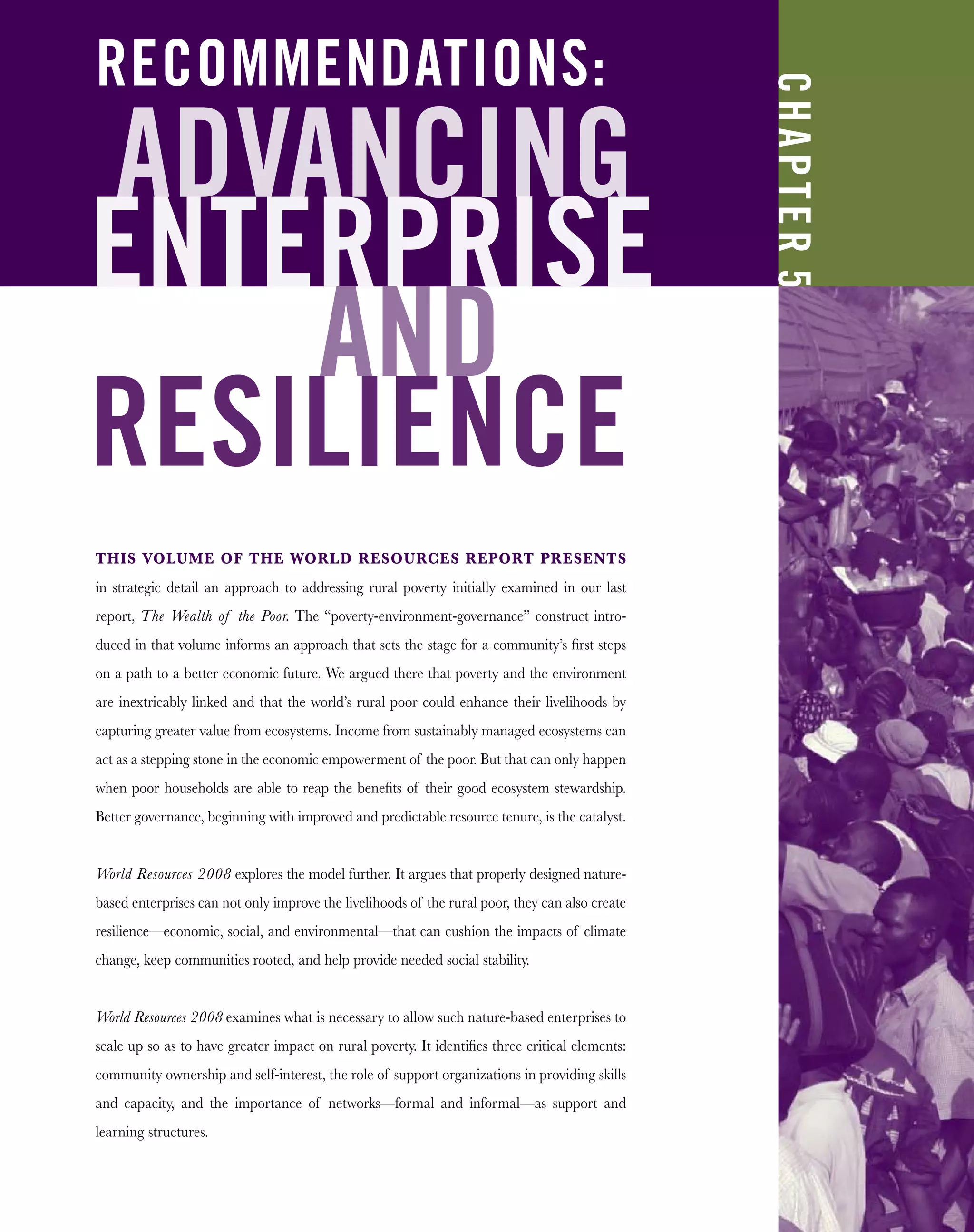 ADVANCING
ENTERPRISE
AND
RESILIENCE
THIS VOLUME OF THE WORLD RESOURCES REPORT PRESENTS
in strategic detail an approach to addressing rural poverty initially examined in our last
report, The Wealth of the Poor. The “poverty-environment-governance” construct intro-
duced in that volume informs an approach that sets the stage for a community’s ﬁrst steps
on a path to a better economic future. We argued there that poverty and the environment
are inextricably linked and that the world’s rural poor could enhance their livelihoods by
capturing greater value from ecosystems. Income from sustainably managed ecosystems can
act as a stepping stone in the economic empowerment of the poor. But that can only happen
when poor households are able to reap the beneﬁts of their good ecosystem stewardship.
Better governance, beginning with improved and predictable resource tenure, is the catalyst.
World Resources 2008 explores the model further. It argues that properly designed nature-
based enterprises can not only improve the livelihoods of the rural poor, they can also create
resilience—economic, social, and environmental—that can cushion the impacts of climate
change, keep communities rooted, and help provide needed social stability.
World Resources 2008 examines what is necessary to allow such nature-based enterprises to
scale up so as to have greater impact on rural poverty. It identiﬁes three critical elements:
community ownership and self-interest, the role of support organizations in providing skills
and capacity, and the importance of networks—formal and informal—as support and
learning structures.
CHAPTER5
RECOMMENDATIONS:
 