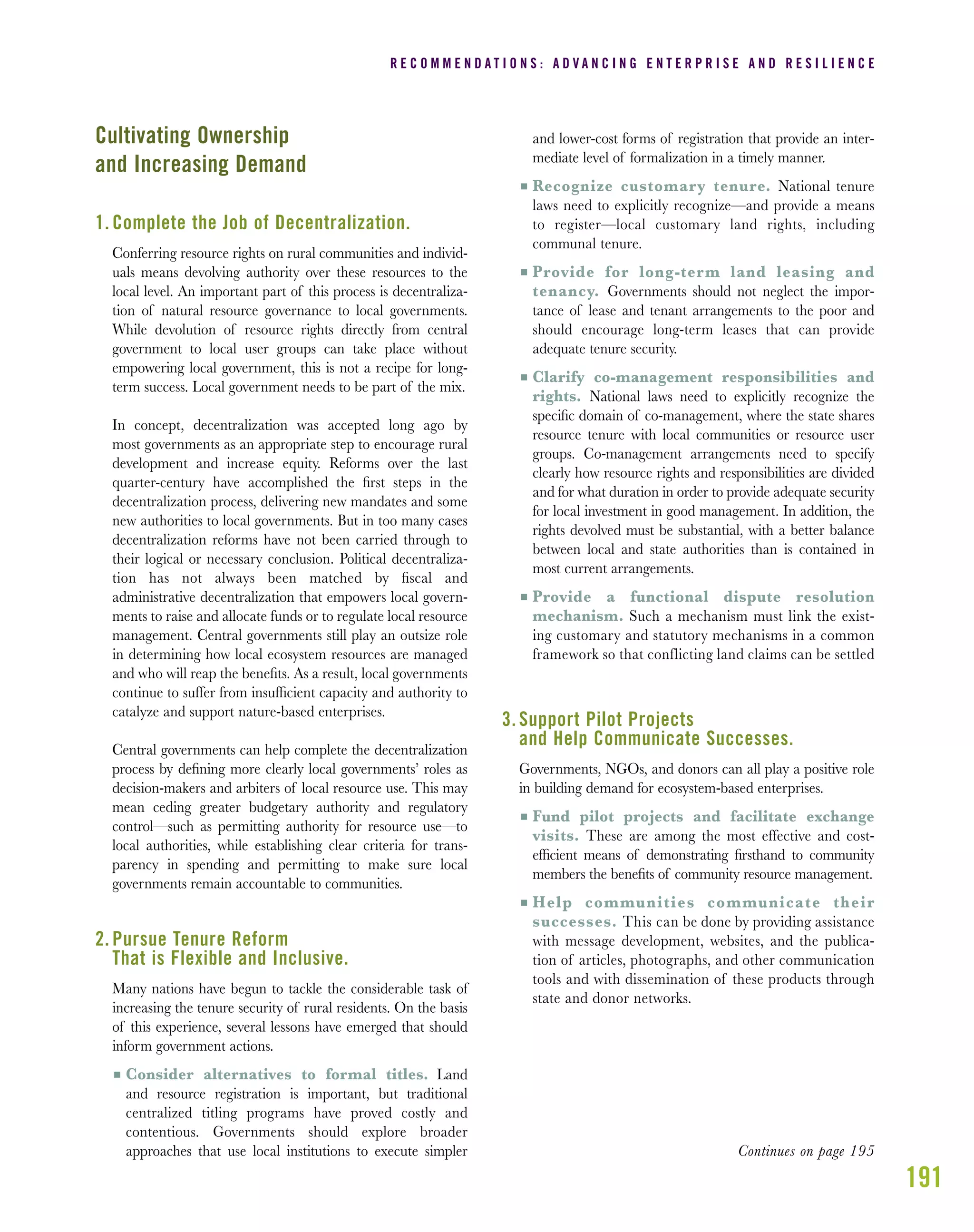191
Cultivating Ownership
and Increasing Demand
1. Complete the Job of Decentralization.
Conferring resource rights on rural communities and individ-
uals means devolving authority over these resources to the
local level. An important part of this process is decentraliza-
tion of natural resource governance to local governments.
While devolution of resource rights directly from central
government to local user groups can take place without
empowering local government, this is not a recipe for long-
term success. Local government needs to be part of the mix.
In concept, decentralization was accepted long ago by
most governments as an appropriate step to encourage rural
development and increase equity. Reforms over the last
quarter-century have accomplished the ﬁrst steps in the
decentralization process, delivering new mandates and some
new authorities to local governments. But in too many cases
decentralization reforms have not been carried through to
their logical or necessary conclusion. Political decentraliza-
tion has not always been matched by ﬁscal and
administrative decentralization that empowers local govern-
ments to raise and allocate funds or to regulate local resource
management. Central governments still play an outsize role
in determining how local ecosystem resources are managed
and who will reap the beneﬁts. As a result, local governments
continue to suffer from insufﬁcient capacity and authority to
catalyze and support nature-based enterprises.
Central governments can help complete the decentralization
process by deﬁning more clearly local governments’ roles as
decision-makers and arbiters of local resource use. This may
mean ceding greater budgetary authority and regulatory
control—such as permitting authority for resource use—to
local authorities, while establishing clear criteria for trans-
parency in spending and permitting to make sure local
governments remain accountable to communities.
2. Pursue Tenure Reform
That is Flexible and Inclusive.
Many nations have begun to tackle the considerable task of
increasing the tenure security of rural residents. On the basis
of this experience, several lessons have emerged that should
inform government actions.
I Consider alternatives to formal titles. Land
and resource registration is important, but traditional
centralized titling programs have proved costly and
contentious. Governments should explore broader
approaches that use local institutions to execute simpler
and lower-cost forms of registration that provide an inter-
mediate level of formalization in a timely manner.
I Recognize customary tenure. National tenure
laws need to explicitly recognize—and provide a means
to register—local customary land rights, including
communal tenure.
I Provide for long-term land leasing and
tenancy. Governments should not neglect the impor-
tance of lease and tenant arrangements to the poor and
should encourage long-term leases that can provide
adequate tenure security.
I Clarify co-management responsibilities and
rights. National laws need to explicitly recognize the
speciﬁc domain of co-management, where the state shares
resource tenure with local communities or resource user
groups. Co-management arrangements need to specify
clearly how resource rights and responsibilities are divided
and for what duration in order to provide adequate security
for local investment in good management. In addition, the
rights devolved must be substantial, with a better balance
between local and state authorities than is contained in
most current arrangements.
I Provide a functional dispute resolution
mechanism. Such a mechanism must link the exist-
ing customary and statutory mechanisms in a common
framework so that conflicting land claims can be settled
3. Support Pilot Projects
and Help Communicate Successes.
Governments, NGOs, and donors can all play a positive role
in building demand for ecosystem-based enterprises.
I Fund pilot projects and facilitate exchange
visits. These are among the most effective and cost-
efﬁcient means of demonstrating ﬁrsthand to community
members the beneﬁts of community resource management.
I Help communities communicate their
successes. This can be done by providing assistance
with message development, websites, and the publica-
tion of articles, photographs, and other communication
tools and with dissemination of these products through
state and donor networks.
R E C O M M E N D A T I O N S : A D V A N C I N G E N T E R P R I S E A N D R E S I L I E N C E
Continues on page 195
 
