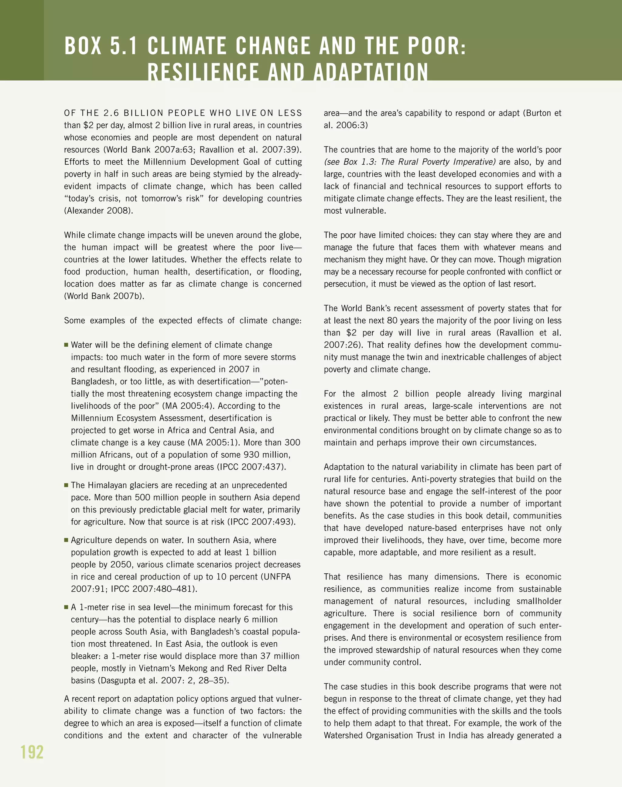 192
OF THE 2.6 BILLION PEOPLE WHO LIVE ON LESS
than $2 per day, almost 2 billion live in rural areas, in countries
whose economies and people are most dependent on natural
resources (World Bank 2007a:63; Ravallion et al. 2007:39).
Efforts to meet the Millennium Development Goal of cutting
poverty in half in such areas are being stymied by the already-
evident impacts of climate change, which has been called
“today’s crisis, not tomorrow’s risk” for developing countries
(Alexander 2008).
While climate change impacts will be uneven around the globe,
the human impact will be greatest where the poor live—
countries at the lower latitudes. Whether the effects relate to
food production, human health, desertification, or flooding,
location does matter as far as climate change is concerned
(World Bank 2007b).
Some examples of the expected effects of climate change:
I Water will be the defining element of climate change
impacts: too much water in the form of more severe storms
and resultant flooding, as experienced in 2007 in
Bangladesh, or too little, as with desertification—”poten-
tially the most threatening ecosystem change impacting the
livelihoods of the poor” (MA 2005:4). According to the
Millennium Ecosystem Assessment, desertification is
projected to get worse in Africa and Central Asia, and
climate change is a key cause (MA 2005:1). More than 300
million Africans, out of a population of some 930 million,
live in drought or drought-prone areas (IPCC 2007:437).
I The Himalayan glaciers are receding at an unprecedented
pace. More than 500 million people in southern Asia depend
on this previously predictable glacial melt for water, primarily
for agriculture. Now that source is at risk (IPCC 2007:493).
I Agriculture depends on water. In southern Asia, where
population growth is expected to add at least 1 billion
people by 2050, various climate scenarios project decreases
in rice and cereal production of up to 10 percent (UNFPA
2007:91; IPCC 2007:480–481).
I A 1-meter rise in sea level—the minimum forecast for this
century—has the potential to displace nearly 6 million
people across South Asia, with Bangladesh’s coastal popula-
tion most threatened. In East Asia, the outlook is even
bleaker: a 1-meter rise would displace more than 37 million
people, mostly in Vietnam’s Mekong and Red River Delta
basins (Dasgupta et al. 2007: 2, 28–35).
A recent report on adaptation policy options argued that vulner-
ability to climate change was a function of two factors: the
degree to which an area is exposed—itself a function of climate
conditions and the extent and character of the vulnerable
area—and the area’s capability to respond or adapt (Burton et
al. 2006:3)
The countries that are home to the majority of the world’s poor
(see Box 1.3: The Rural Poverty Imperative) are also, by and
large, countries with the least developed economies and with a
lack of financial and technical resources to support efforts to
mitigate climate change effects. They are the least resilient, the
most vulnerable.
The poor have limited choices: they can stay where they are and
manage the future that faces them with whatever means and
mechanism they might have. Or they can move. Though migration
may be a necessary recourse for people confronted with conflict or
persecution, it must be viewed as the option of last resort.
The World Bank’s recent assessment of poverty states that for
at least the next 80 years the majority of the poor living on less
than $2 per day will live in rural areas (Ravallion et al.
2007:26). That reality defines how the development commu-
nity must manage the twin and inextricable challenges of abject
poverty and climate change.
For the almost 2 billion people already living marginal
existences in rural areas, large-scale interventions are not
practical or likely. They must be better able to confront the new
environmental conditions brought on by climate change so as to
maintain and perhaps improve their own circumstances.
Adaptation to the natural variability in climate has been part of
rural life for centuries. Anti-poverty strategies that build on the
natural resource base and engage the self-interest of the poor
have shown the potential to provide a number of important
benefits. As the case studies in this book detail, communities
that have developed nature-based enterprises have not only
improved their livelihoods, they have, over time, become more
capable, more adaptable, and more resilient as a result.
That resilience has many dimensions. There is economic
resilience, as communities realize income from sustainable
management of natural resources, including smallholder
agriculture. There is social resilience born of community
engagement in the development and operation of such enter-
prises. And there is environmental or ecosystem resilience from
the improved stewardship of natural resources when they come
under community control.
The case studies in this book describe programs that were not
begun in response to the threat of climate change, yet they had
the effect of providing communities with the skills and the tools
to help them adapt to that threat. For example, the work of the
Watershed Organisation Trust in India has already generated a
BOX 5.1 CLIMATE CHANGE AND THE POOR:
RESILIENCE AND ADAPTATION
 